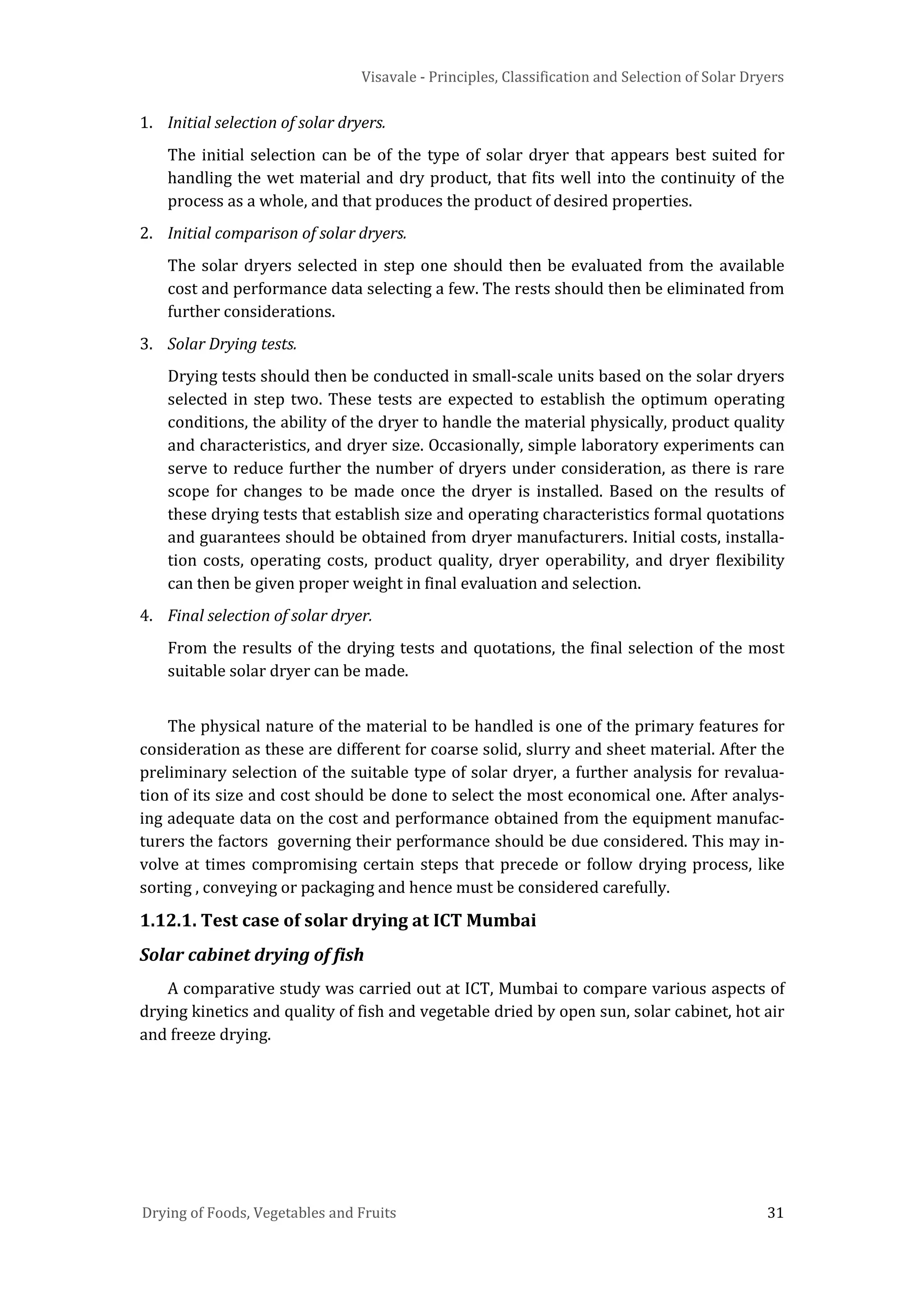Visavale - Principles, Classification and Selection of Solar Dryers
Drying of Foods, Vegetables and Fruits 31
1. Initial selection of solar dryers.
The initial selection can be of the type of solar dryer that appears best suited for
handling the wet material and dry product, that fits well into the continuity of the
process as a whole, and that produces the product of desired properties.
2. Initial comparison of solar dryers.
The solar dryers selected in step one should then be evaluated from the available
cost and performance data selecting a few. The rests should then be eliminated from
further considerations.
3. Solar Drying tests.
Drying tests should then be conducted in small-scale units based on the solar dryers
selected in step two. These tests are expected to establish the optimum operating
conditions, the ability of the dryer to handle the material physically, product quality
and characteristics, and dryer size. Occasionally, simple laboratory experiments can
serve to reduce further the number of dryers under consideration, as there is rare
scope for changes to be made once the dryer is installed. Based on the results of
these drying tests that establish size and operating characteristics formal quotations
and guarantees should be obtained from dryer manufacturers. Initial costs, installa-
tion costs, operating costs, product quality, dryer operability, and dryer flexibility
can then be given proper weight in final evaluation and selection.
4. Final selection of solar dryer.
From the results of the drying tests and quotations, the final selection of the most
suitable solar dryer can be made.
The physical nature of the material to be handled is one of the primary features for
consideration as these are different for coarse solid, slurry and sheet material. After the
preliminary selection of the suitable type of solar dryer, a further analysis for revalua-
tion of its size and cost should be done to select the most economical one. After analys-
ing adequate data on the cost and performance obtained from the equipment manufac-
turers the factors governing their performance should be due considered. This may in-
volve at times compromising certain steps that precede or follow drying process, like
sorting , conveying or packaging and hence must be considered carefully.
1.12.1. Test case of solar drying at ICT Mumbai
Solar cabinet drying of fish
A comparative study was carried out at ICT, Mumbai to compare various aspects of
drying kinetics and quality of fish and vegetable dried by open sun, solar cabinet, hot air
and freeze drying.
 
