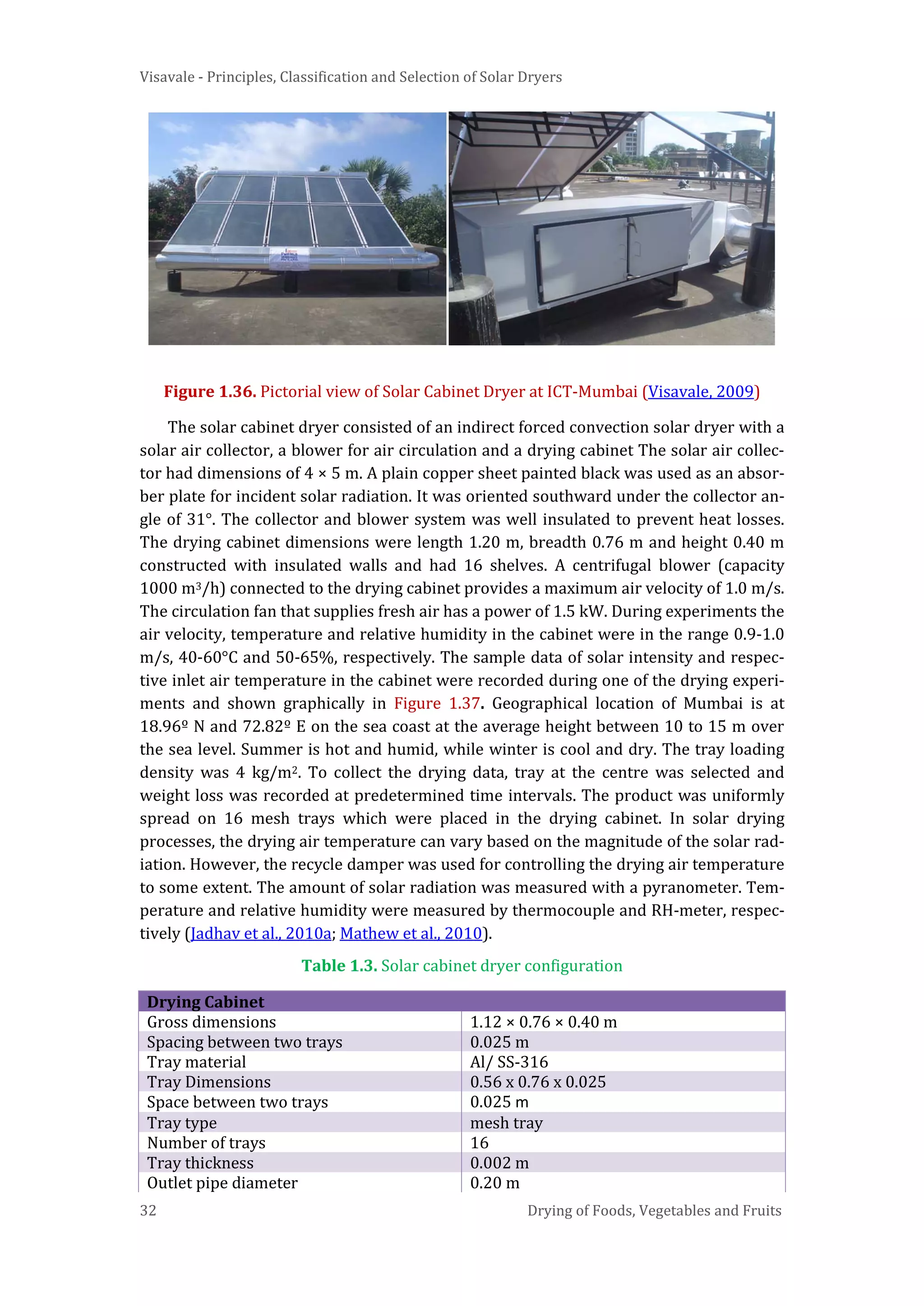 Visavale - Principles, Classification and Selection of Solar Dryers
32 Drying of Foods, Vegetables and Fruits
Figure 1.36. Pictorial view of Solar Cabinet Dryer at ICT-Mumbai (Visavale, 2009)
The solar cabinet dryer consisted of an indirect forced convection solar dryer with a
solar air collector, a blower for air circulation and a drying cabinet The solar air collec-
tor had dimensions of 4 × 5 m. A plain copper sheet painted black was used as an absor-
ber plate for incident solar radiation. It was oriented southward under the collector an-
gle of 31°. The collector and blower system was well insulated to prevent heat losses.
The drying cabinet dimensions were length 1.20 m, breadth 0.76 m and height 0.40 m
constructed with insulated walls and had 16 shelves. A centrifugal blower (capacity
1000 m3/h) connected to the drying cabinet provides a maximum air velocity of 1.0 m/s.
The circulation fan that supplies fresh air has a power of 1.5 kW. During experiments the
air velocity, temperature and relative humidity in the cabinet were in the range 0.9-1.0
m/s, 40-60°C and 50-65%, respectively. The sample data of solar intensity and respec-
tive inlet air temperature in the cabinet were recorded during one of the drying experi-
ments and shown graphically in Figure 1.37. Geographical location of Mumbai is at
18.96º N and 72.82º E on the sea coast at the average height between 10 to 15 m over
the sea level. Summer is hot and humid, while winter is cool and dry. The tray loading
density was 4 kg/m2. To collect the drying data, tray at the centre was selected and
weight loss was recorded at predetermined time intervals. The product was uniformly
spread on 16 mesh trays which were placed in the drying cabinet. In solar drying
processes, the drying air temperature can vary based on the magnitude of the solar rad-
iation. However, the recycle damper was used for controlling the drying air temperature
to some extent. The amount of solar radiation was measured with a pyranometer. Tem-
perature and relative humidity were measured by thermocouple and RH-meter, respec-
tively (Jadhav et al., 2010a; Mathew et al., 2010).
Table 1.3. Solar cabinet dryer configuration
Drying Cabinet
Gross dimensions 1.12 × 0.76 × 0.40 m
Spacing between two trays 0.025 m
Tray material Al/ SS-316
Tray Dimensions 0.56 x 0.76 x 0.025
Space between two trays 0.025 m
Tray type mesh tray
Number of trays 16
Tray thickness 0.002 m
Outlet pipe diameter 0.20 m
 
