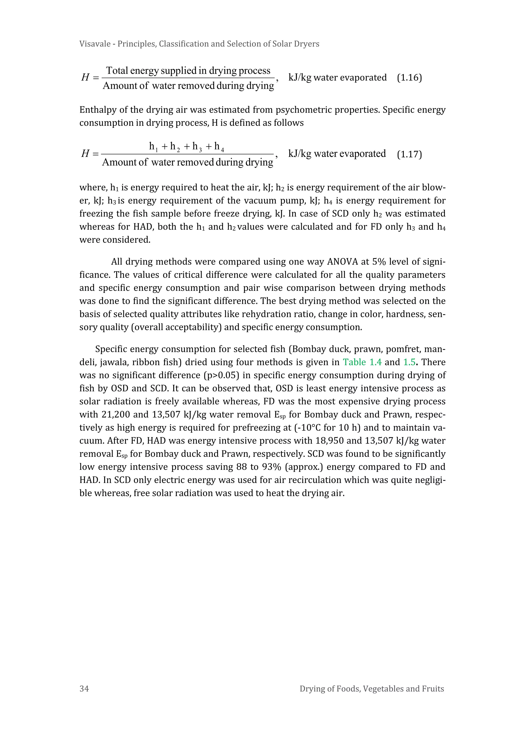 Visavale - Principles, Classification and Selection of Solar Dryers
34 Drying of Foods, Vegetables and Fruits
kJ/kg,
dryingduringremovedwaterofAmount
processdryinginsuppliedenergyTotal
=H water evaporated (1.16)
Enthalpy of the drying air was estimated from psychometric properties. Specific energy
consumption in drying process, H is defined as follows
evaporatedwaterkJ/kg,
dryingduringremovedwaterofAmount
hhhh 4321 +++
=H (1.17)
where, h1 is energy required to heat the air, kJ; h2 is energy requirement of the air blow-
er, kJ; h3 is energy requirement of the vacuum pump, kJ; h4 is energy requirement for
freezing the fish sample before freeze drying, kJ. In case of SCD only h2 was estimated
whereas for HAD, both the h1 and h2 values were calculated and for FD only h3 and h4
were considered.
All drying methods were compared using one way ANOVA at 5% level of signi-
ficance. The values of critical difference were calculated for all the quality parameters
and specific energy consumption and pair wise comparison between drying methods
was done to find the significant difference. The best drying method was selected on the
basis of selected quality attributes like rehydration ratio, change in color, hardness, sen-
sory quality (overall acceptability) and specific energy consumption.
Specific energy consumption for selected fish (Bombay duck, prawn, pomfret, man-
deli, jawala, ribbon fish) dried using four methods is given in Table 1.4 and 1.5. There
was no significant difference (p>0.05) in specific energy consumption during drying of
fish by OSD and SCD. It can be observed that, OSD is least energy intensive process as
solar radiation is freely available whereas, FD was the most expensive drying process
with 21,200 and 13,507 kJ/kg water removal Esp for Bombay duck and Prawn, respec-
tively as high energy is required for prefreezing at (-10°C for 10 h) and to maintain va-
cuum. After FD, HAD was energy intensive process with 18,950 and 13,507 kJ/kg water
removal Esp for Bombay duck and Prawn, respectively. SCD was found to be significantly
low energy intensive process saving 88 to 93% (approx.) energy compared to FD and
HAD. In SCD only electric energy was used for air recirculation which was quite negligi-
ble whereas, free solar radiation was used to heat the drying air.
 