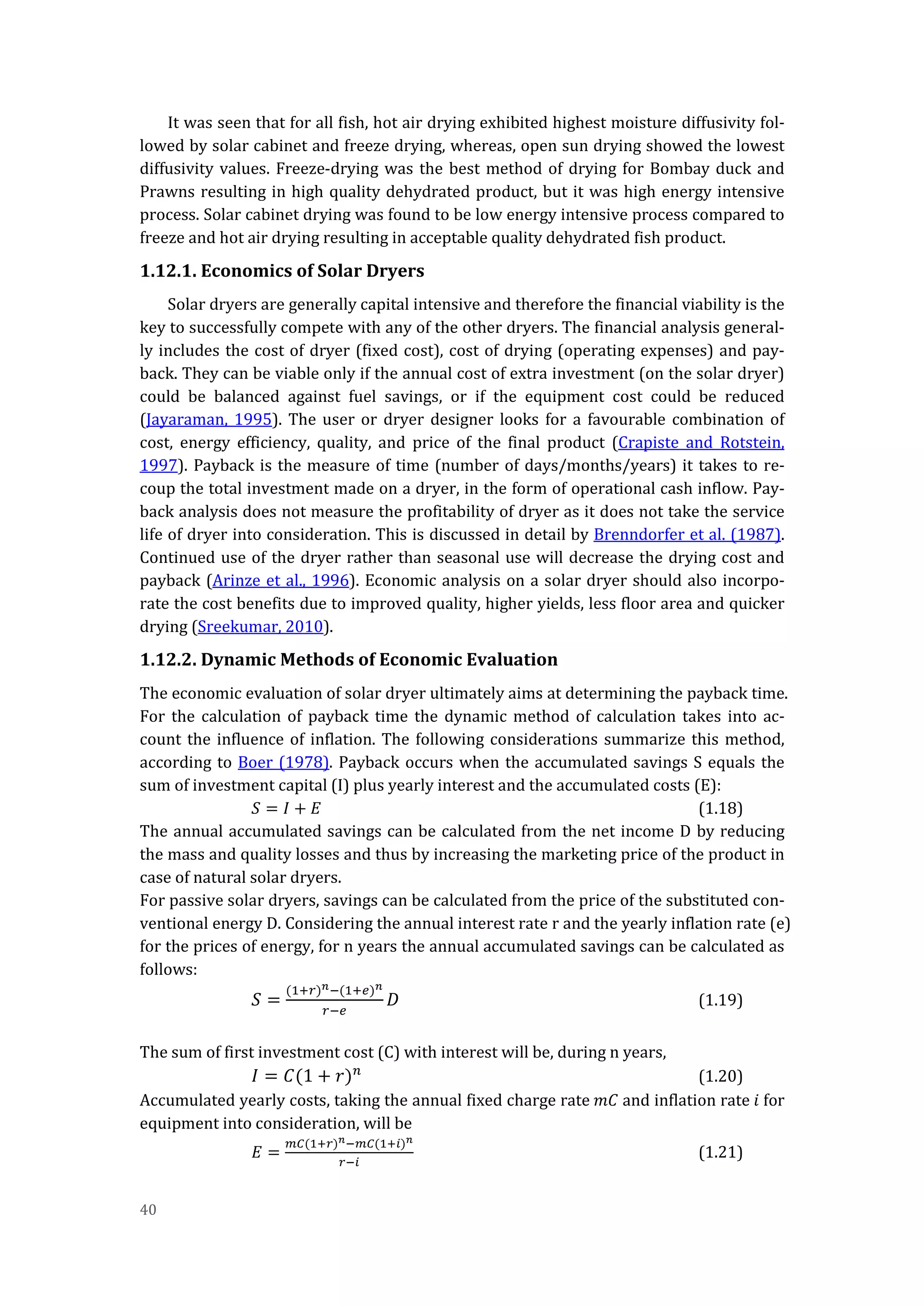 40
It was seen that for all fish, hot air drying exhibited highest moisture diffusivity fol-
lowed by solar cabinet and freeze drying, whereas, open sun drying showed the lowest
diffusivity values. Freeze-drying was the best method of drying for Bombay duck and
Prawns resulting in high quality dehydrated product, but it was high energy intensive
process. Solar cabinet drying was found to be low energy intensive process compared to
freeze and hot air drying resulting in acceptable quality dehydrated fish product.
1.12.1. Economics of Solar Dryers
Solar dryers are generally capital intensive and therefore the financial viability is the
key to successfully compete with any of the other dryers. The financial analysis general-
ly includes the cost of dryer (fixed cost), cost of drying (operating expenses) and pay-
back. They can be viable only if the annual cost of extra investment (on the solar dryer)
could be balanced against fuel savings, or if the equipment cost could be reduced
(Jayaraman, 1995). The user or dryer designer looks for a favourable combination of
cost, energy efficiency, quality, and price of the final product (Crapiste and Rotstein,
1997). Payback is the measure of time (number of days/months/years) it takes to re-
coup the total investment made on a dryer, in the form of operational cash inflow. Pay-
back analysis does not measure the profitability of dryer as it does not take the service
life of dryer into consideration. This is discussed in detail by Brenndorfer et al. (1987).
Continued use of the dryer rather than seasonal use will decrease the drying cost and
payback (Arinze et al., 1996). Economic analysis on a solar dryer should also incorpo-
rate the cost benefits due to improved quality, higher yields, less floor area and quicker
drying (Sreekumar, 2010).
1.12.2. Dynamic Methods of Economic Evaluation
The economic evaluation of solar dryer ultimately aims at determining the payback time.
For the calculation of payback time the dynamic method of calculation takes into ac-
count the influence of inflation. The following considerations summarize this method,
according to Boer (1978). Payback occurs when the accumulated savings S equals the
sum of investment capital (I) plus yearly interest and the accumulated costs (E):
𝑆 = 𝐼 + 𝐸 (1.18)
The annual accumulated savings can be calculated from the net income D by reducing
the mass and quality losses and thus by increasing the marketing price of the product in
case of natural solar dryers.
For passive solar dryers, savings can be calculated from the price of the substituted con-
ventional energy D. Considering the annual interest rate r and the yearly inflation rate (e)
for the prices of energy, for n years the annual accumulated savings can be calculated as
follows:
𝑆 =
(1+𝑟) 𝑛−(1+𝑒) 𝑛
𝑟−𝑒
𝐷 (1.19)
The sum of first investment cost (C) with interest will be, during n years,
𝐼 = 𝐶(1 + 𝑟) 𝑛
(1.20)
Accumulated yearly costs, taking the annual fixed charge rate 𝑚𝐶 and inflation rate 𝑖 for
equipment into consideration, will be
𝐸 =
𝑚𝐶(1+𝑟) 𝑛−𝑚𝐶(1+𝑖) 𝑛
𝑟−𝑖
(1.21)
 