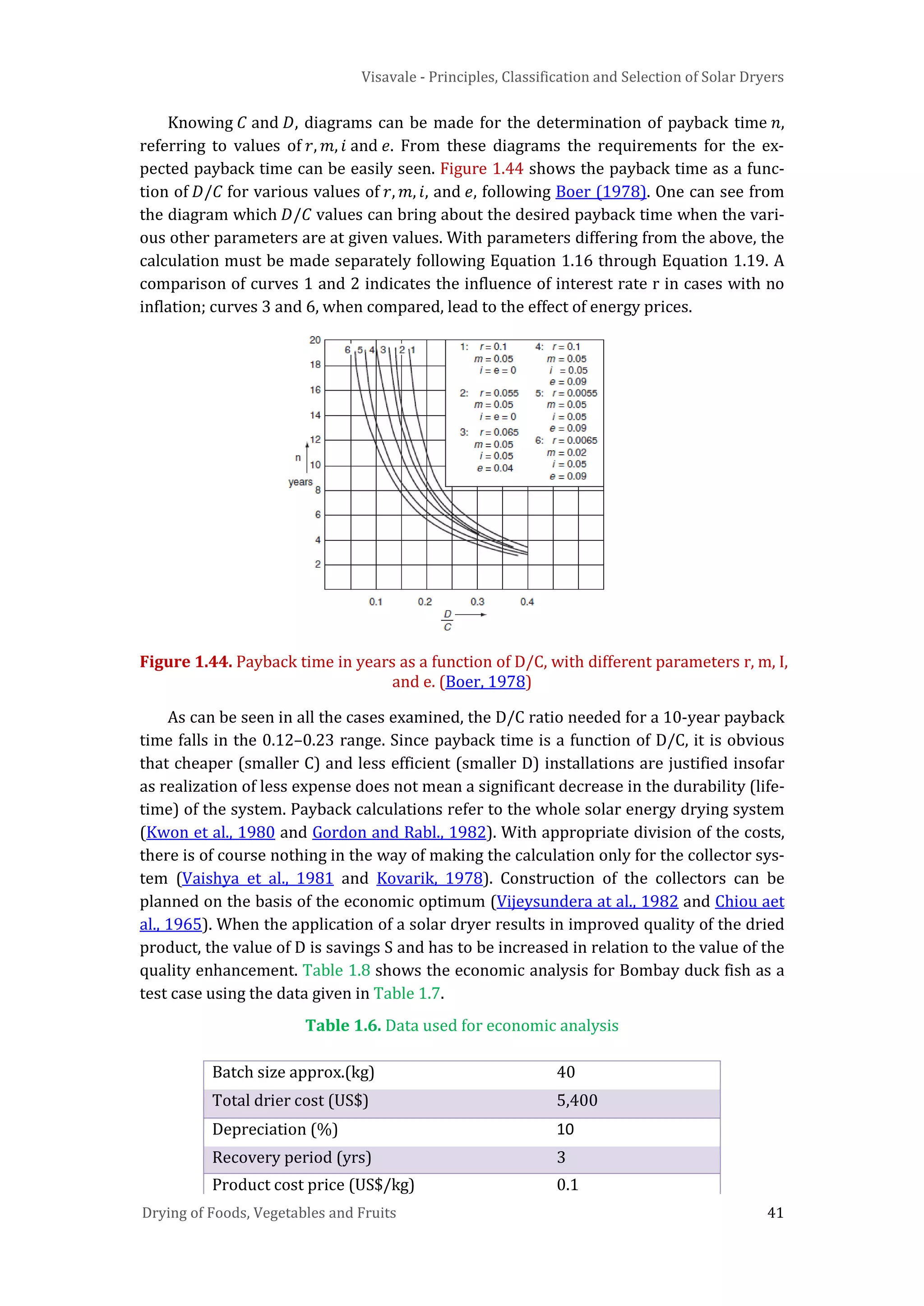 Visavale - Principles, Classification and Selection of Solar Dryers
Drying of Foods, Vegetables and Fruits 41
Knowing 𝐶 and 𝐷, diagrams can be made for the determination of payback time 𝑛,
referring to values of 𝑟, 𝑚, 𝑖 and 𝑒. From these diagrams the requirements for the ex-
pected payback time can be easily seen. Figure 1.44 shows the payback time as a func-
tion of 𝐷/𝐶 for various values of 𝑟, 𝑚, 𝑖, and 𝑒, following Boer (1978). One can see from
the diagram which 𝐷/𝐶 values can bring about the desired payback time when the vari-
ous other parameters are at given values. With parameters differing from the above, the
calculation must be made separately following Equation 1.16 through Equation 1.19. A
comparison of curves 1 and 2 indicates the influence of interest rate r in cases with no
inflation; curves 3 and 6, when compared, lead to the effect of energy prices.
Figure 1.44. Payback time in years as a function of D/C, with different parameters r, m, I,
and e. (Boer, 1978)
As can be seen in all the cases examined, the D/C ratio needed for a 10-year payback
time falls in the 0.12–0.23 range. Since payback time is a function of D/C, it is obvious
that cheaper (smaller C) and less efficient (smaller D) installations are justified insofar
as realization of less expense does not mean a significant decrease in the durability (life-
time) of the system. Payback calculations refer to the whole solar energy drying system
(Kwon et al., 1980 and Gordon and Rabl., 1982). With appropriate division of the costs,
there is of course nothing in the way of making the calculation only for the collector sys-
tem (Vaishya et al., 1981 and Kovarik, 1978). Construction of the collectors can be
planned on the basis of the economic optimum (Vijeysundera at al., 1982 and Chiou aet
al., 1965). When the application of a solar dryer results in improved quality of the dried
product, the value of D is savings S and has to be increased in relation to the value of the
quality enhancement. Table 1.8 shows the economic analysis for Bombay duck fish as a
test case using the data given in Table 1.7.
Table 1.6. Data used for economic analysis
Batch size approx.(kg) 40
Total drier cost (US$) 5,400
Depreciation (%) 10
Recovery period (yrs) 3
Product cost price (US$/kg) 0.1
 