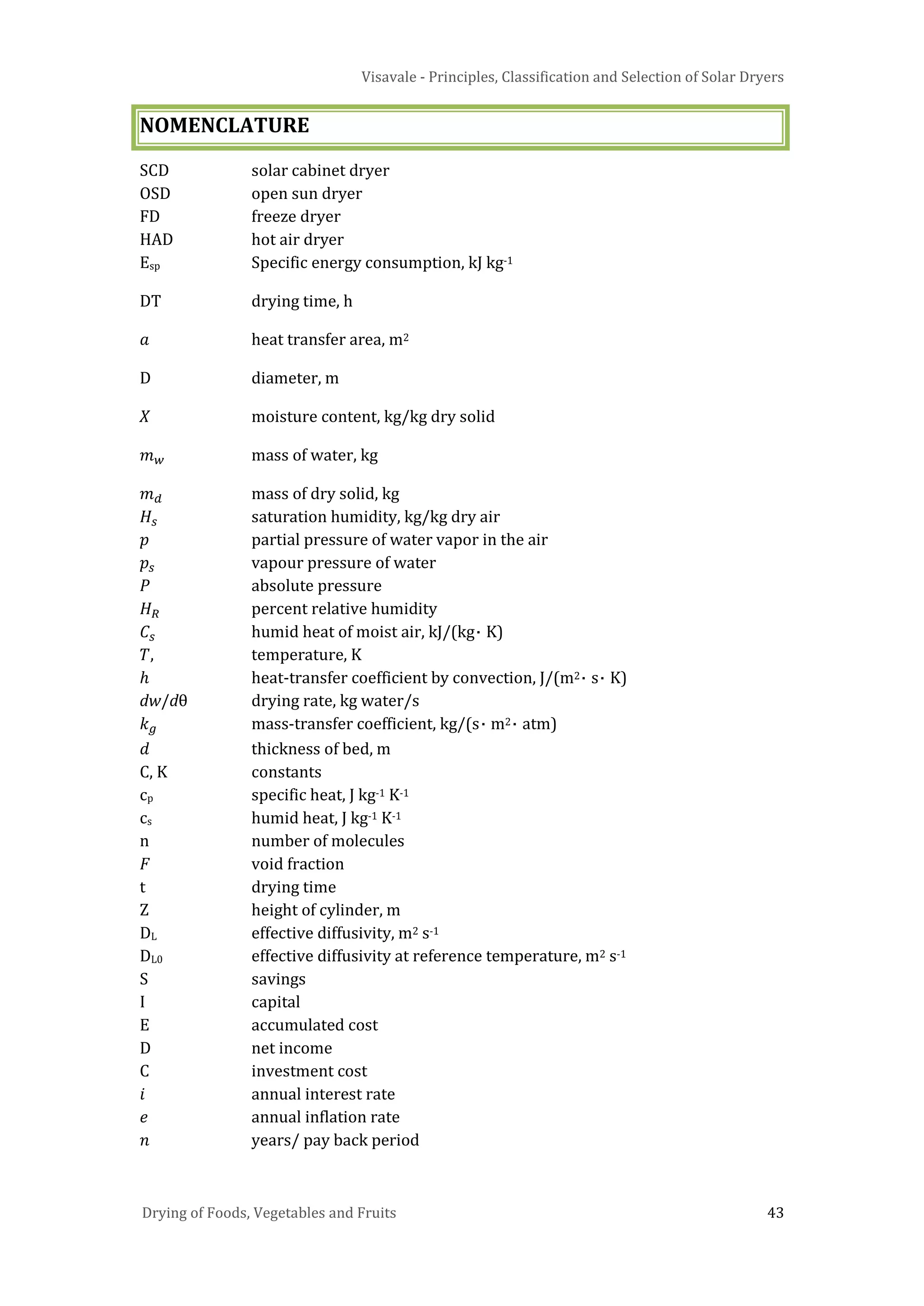 Visavale - Principles, Classification and Selection of Solar Dryers
Drying of Foods, Vegetables and Fruits 43
NOMENCLATURE
SCD solar cabinet dryer
OSD open sun dryer
FD freeze dryer
HAD hot air dryer
Esp Specific energy consumption, kJ kg-1
DT drying time, h
𝑎 heat transfer area, m2
D diameter, m
X moisture content, kg/kg dry solid
𝑚 𝑤 mass of water, kg
𝑚 𝑑 mass of dry solid, kg
𝐻𝑠 saturation humidity, kg/kg dry air
𝑝 partial pressure of water vapor in the air
𝑝𝑠 vapour pressure of water
𝑃 absolute pressure
𝐻 𝑅 percent relative humidity
𝐶𝑠 humid heat of moist air, kJ/(kg⋅ K)
𝑇, temperature, K
ℎ heat-transfer coefficient by convection, J/(m2⋅ s⋅ K)
dw/dθ drying rate, kg water/s
𝑘 𝑔 mass-transfer coefficient, kg/(s⋅ m2⋅ atm)
𝑑 thickness of bed, m
C, K constants
cp specific heat, J kg-1 K-1
cs humid heat, J kg-1 K-1
n number of molecules
𝐹 void fraction
t drying time
Z height of cylinder, m
DL effective diffusivity, m2 s-1
DL0 effective diffusivity at reference temperature, m2 s-1
S savings
I capital
E accumulated cost
D net income
C investment cost
𝑖 annual interest rate
𝑒 annual inflation rate
𝑛 years/ pay back period
 