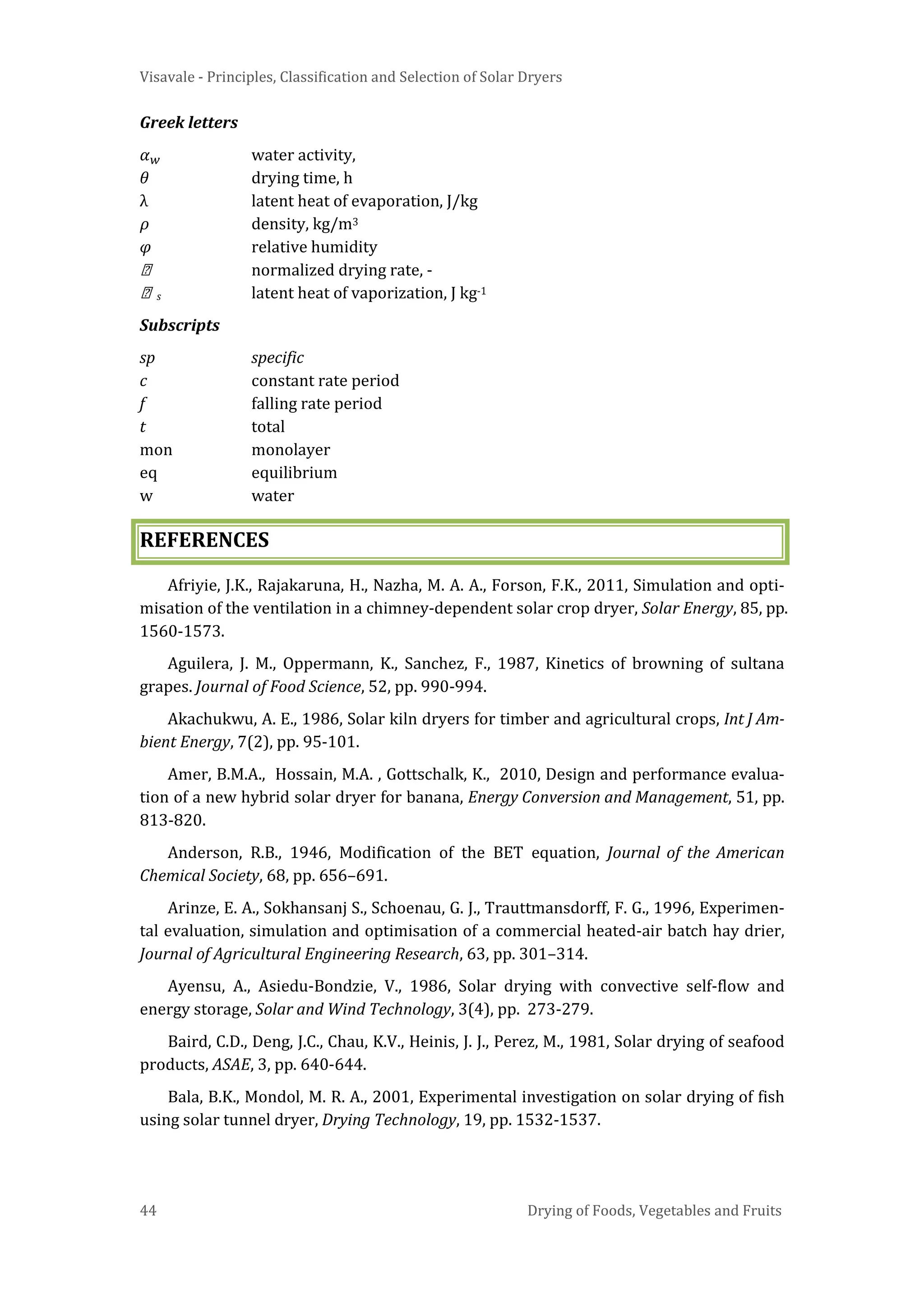 Visavale - Principles, Classification and Selection of Solar Dryers
44 Drying of Foods, Vegetables and Fruits
Greek letters
𝛼 𝑤 water activity,
𝜃 drying time, h
λ latent heat of evaporation, J/kg
𝜌 density, kg/m3
𝜑 relative humidity
 normalized drying rate, -
 s latent heat of vaporization, J kg-1
Subscripts
sp specific
c constant rate period
f falling rate period
t total
mon monolayer
eq equilibrium
w water
REFERENCES
Afriyie, J.K., Rajakaruna, H., Nazha, M. A. A., Forson, F.K., 2011, Simulation and opti-
misation of the ventilation in a chimney-dependent solar crop dryer, Solar Energy, 85, pp.
1560-1573.
Aguilera, J. M., Oppermann, K., Sanchez, F., 1987, Kinetics of browning of sultana
grapes. Journal of Food Science, 52, pp. 990-994.
Akachukwu, A. E., 1986, Solar kiln dryers for timber and agricultural crops, Int J Am-
bient Energy, 7(2), pp. 95-101.
Amer, B.M.A., Hossain, M.A. , Gottschalk, K., 2010, Design and performance evalua-
tion of a new hybrid solar dryer for banana, Energy Conversion and Management, 51, pp.
813-820.
Anderson, R.B., 1946, Modification of the BET equation, Journal of the American
Chemical Society, 68, pp. 656–691.
Arinze, E. A., Sokhansanj S., Schoenau, G. J., Trauttmansdorff, F. G., 1996, Experimen-
tal evaluation, simulation and optimisation of a commercial heated-air batch hay drier,
Journal of Agricultural Engineering Research, 63, pp. 301–314.
Ayensu, A., Asiedu-Bondzie, V., 1986, Solar drying with convective self-flow and
energy storage, Solar and Wind Technology, 3(4), pp. 273-279.
Baird, C.D., Deng, J.C., Chau, K.V., Heinis, J. J., Perez, M., 1981, Solar drying of seafood
products, ASAE, 3, pp. 640-644.
Bala, B.K., Mondol, M. R. A., 2001, Experimental investigation on solar drying of fish
using solar tunnel dryer, Drying Technology, 19, pp. 1532-1537.
 