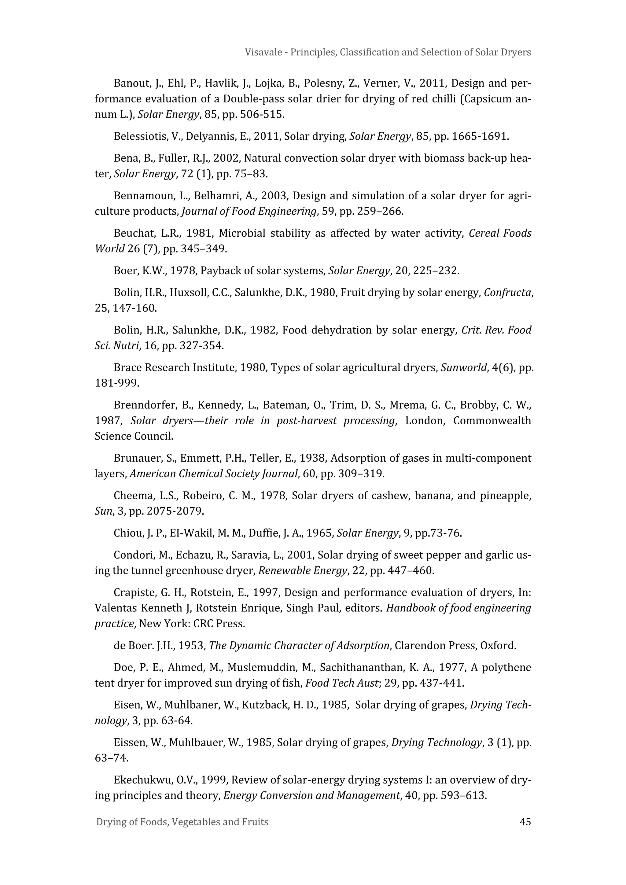 Visavale - Principles, Classification and Selection of Solar Dryers
Drying of Foods, Vegetables and Fruits 45
Banout, J., Ehl, P., Havlik, J., Lojka, B., Polesny, Z., Verner, V., 2011, Design and per-
formance evaluation of a Double-pass solar drier for drying of red chilli (Capsicum an-
num L.), Solar Energy, 85, pp. 506-515.
Belessiotis, V., Delyannis, E., 2011, Solar drying, Solar Energy, 85, pp. 1665-1691.
Bena, B., Fuller, R.J., 2002, Natural convection solar dryer with biomass back-up hea-
ter, Solar Energy, 72 (1), pp. 75–83.
Bennamoun, L., Belhamri, A., 2003, Design and simulation of a solar dryer for agri-
culture products, Journal of Food Engineering, 59, pp. 259–266.
Beuchat, L.R., 1981, Microbial stability as affected by water activity, Cereal Foods
World 26 (7), pp. 345–349.
Boer, K.W., 1978, Payback of solar systems, Solar Energy, 20, 225–232.
Bolin, H.R., Huxsoll, C.C., Salunkhe, D.K., 1980, Fruit drying by solar energy, Confructa,
25, 147-160.
Bolin, H.R., Salunkhe, D.K., 1982, Food dehydration by solar energy, Crit. Rev. Food
Sci. Nutri, 16, pp. 327-354.
Brace Research Institute, 1980, Types of solar agricultural dryers, Sunworld, 4(6), pp.
181-999.
Brenndorfer, B., Kennedy, L., Bateman, O., Trim, D. S., Mrema, G. C., Brobby, C. W.,
1987, Solar dryers—their role in post-harvest processing, London, Commonwealth
Science Council.
Brunauer, S., Emmett, P.H., Teller, E., 1938, Adsorption of gases in multi-component
layers, American Chemical Society Journal, 60, pp. 309–319.
Cheema, L.S., Robeiro, C. M., 1978, Solar dryers of cashew, banana, and pineapple,
Sun, 3, pp. 2075-2079.
Chiou, J. P., EI-Wakil, M. M., Duffie, J. A., 1965, Solar Energy, 9, pp.73-76.
Condori, M., Echazu, R., Saravia, L., 2001, Solar drying of sweet pepper and garlic us-
ing the tunnel greenhouse dryer, Renewable Energy, 22, pp. 447–460.
Crapiste, G. H., Rotstein, E., 1997, Design and performance evaluation of dryers, In:
Valentas Kenneth J, Rotstein Enrique, Singh Paul, editors. Handbook of food engineering
practice, New York: CRC Press.
de Boer. J.H., 1953, The Dynamic Character of Adsorption, Clarendon Press, Oxford.
Doe, P. E., Ahmed, M., Muslemuddin, M., Sachithananthan, K. A., 1977, A polythene
tent dryer for improved sun drying of fish, Food Tech Aust; 29, pp. 437-441.
Eisen, W., Muhlbaner, W., Kutzback, H. D., 1985, Solar drying of grapes, Drying Tech-
nology, 3, pp. 63-64.
Eissen, W., Muhlbauer, W., 1985, Solar drying of grapes, Drying Technology, 3 (1), pp.
63–74.
Ekechukwu, O.V., 1999, Review of solar-energy drying systems I: an overview of dry-
ing principles and theory, Energy Conversion and Management, 40, pp. 593–613.
 