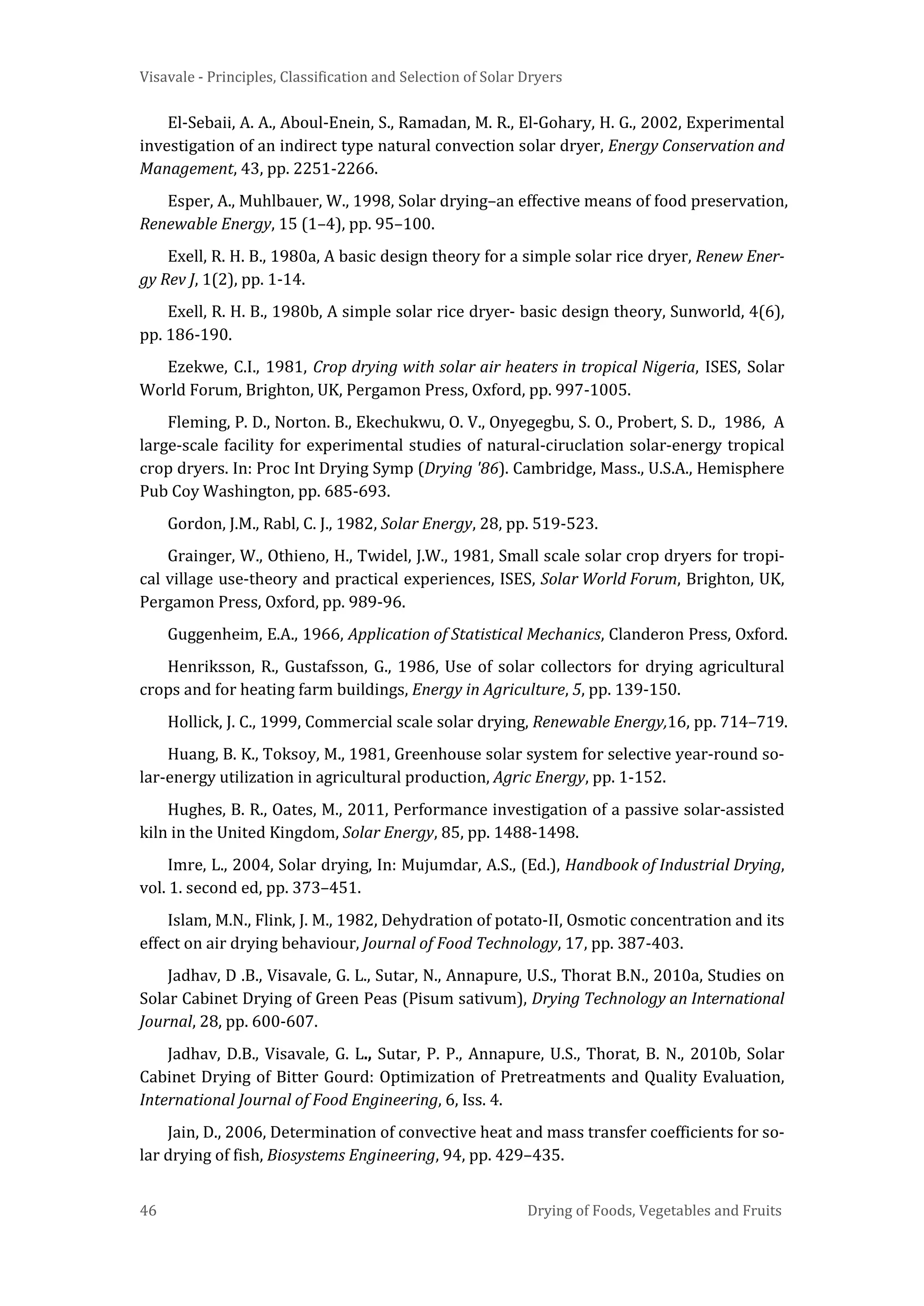 Visavale - Principles, Classification and Selection of Solar Dryers
46 Drying of Foods, Vegetables and Fruits
El-Sebaii, A. A., Aboul-Enein, S., Ramadan, M. R., El-Gohary, H. G., 2002, Experimental
investigation of an indirect type natural convection solar dryer, Energy Conservation and
Management, 43, pp. 2251-2266.
Esper, A., Muhlbauer, W., 1998, Solar drying–an effective means of food preservation,
Renewable Energy, 15 (1–4), pp. 95–100.
Exell, R. H. B., 1980a, A basic design theory for a simple solar rice dryer, Renew Ener-
gy Rev J, 1(2), pp. 1-14.
Exell, R. H. B., 1980b, A simple solar rice dryer- basic design theory, Sunworld, 4(6),
pp. 186-190.
Ezekwe, C.I., 1981, Crop drying with solar air heaters in tropical Nigeria, ISES, Solar
World Forum, Brighton, UK, Pergamon Press, Oxford, pp. 997-1005.
Fleming, P. D., Norton. B., Ekechukwu, O. V., Onyegegbu, S. O., Probert, S. D., 1986, A
large-scale facility for experimental studies of natural-ciruclation solar-energy tropical
crop dryers. In: Proc Int Drying Symp (Drying '86). Cambridge, Mass., U.S.A., Hemisphere
Pub Coy Washington, pp. 685-693.
Gordon, J.M., Rabl, C. J., 1982, Solar Energy, 28, pp. 519-523.
Grainger, W., Othieno, H., Twidel, J.W., 1981, Small scale solar crop dryers for tropi-
cal village use-theory and practical experiences, ISES, Solar World Forum, Brighton, UK,
Pergamon Press, Oxford, pp. 989-96.
Guggenheim, E.A., 1966, Application of Statistical Mechanics, Clanderon Press, Oxford.
Henriksson, R., Gustafsson, G., 1986, Use of solar collectors for drying agricultural
crops and for heating farm buildings, Energy in Agriculture, 5, pp. 139-150.
Hollick, J. C., 1999, Commercial scale solar drying, Renewable Energy,16, pp. 714–719.
Huang, B. K., Toksoy, M., 1981, Greenhouse solar system for selective year-round so-
lar-energy utilization in agricultural production, Agric Energy, pp. 1-152.
Hughes, B. R., Oates, M., 2011, Performance investigation of a passive solar-assisted
kiln in the United Kingdom, Solar Energy, 85, pp. 1488-1498.
Imre, L., 2004, Solar drying, In: Mujumdar, A.S., (Ed.), Handbook of Industrial Drying,
vol. 1. second ed, pp. 373–451.
Islam, M.N., Flink, J. M., 1982, Dehydration of potato-II, Osmotic concentration and its
effect on air drying behaviour, Journal of Food Technology, 17, pp. 387-403.
Jadhav, D .B., Visavale, G. L., Sutar, N., Annapure, U.S., Thorat B.N., 2010a, Studies on
Solar Cabinet Drying of Green Peas (Pisum sativum), Drying Technology an International
Journal, 28, pp. 600-607.
Jadhav, D.B., Visavale, G. L., Sutar, P. P., Annapure, U.S., Thorat, B. N., 2010b, Solar
Cabinet Drying of Bitter Gourd: Optimization of Pretreatments and Quality Evaluation,
International Journal of Food Engineering, 6, Iss. 4.
Jain, D., 2006, Determination of convective heat and mass transfer coefficients for so-
lar drying of fish, Biosystems Engineering, 94, pp. 429–435.
 