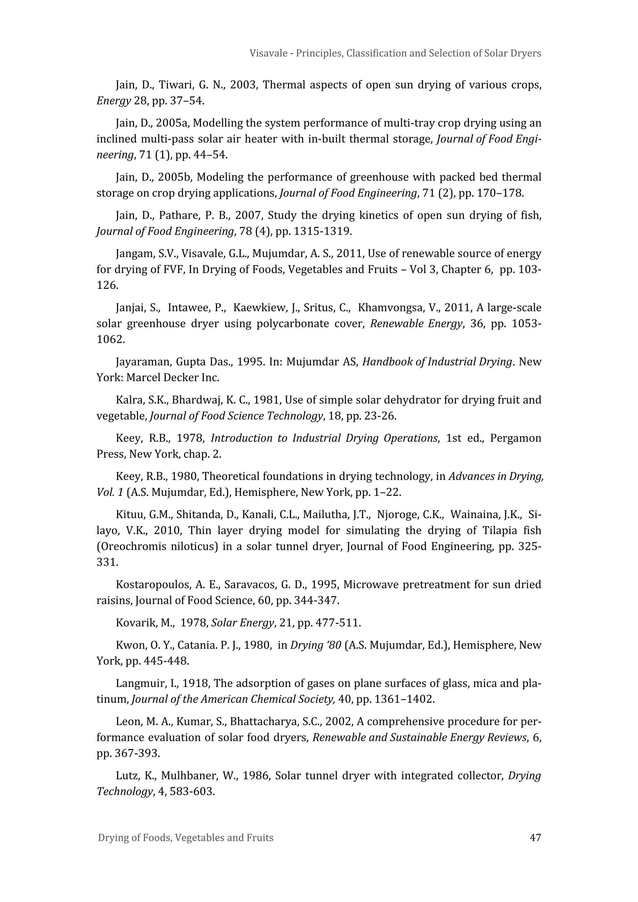 Visavale - Principles, Classification and Selection of Solar Dryers
Drying of Foods, Vegetables and Fruits 47
Jain, D., Tiwari, G. N., 2003, Thermal aspects of open sun drying of various crops,
Energy 28, pp. 37–54.
Jain, D., 2005a, Modelling the system performance of multi-tray crop drying using an
inclined multi-pass solar air heater with in-built thermal storage, Journal of Food Engi-
neering, 71 (1), pp. 44–54.
Jain, D., 2005b, Modeling the performance of greenhouse with packed bed thermal
storage on crop drying applications, Journal of Food Engineering, 71 (2), pp. 170–178.
Jain, D., Pathare, P. B., 2007, Study the drying kinetics of open sun drying of fish,
Journal of Food Engineering, 78 (4), pp. 1315-1319.
Jangam, S.V., Visavale, G.L., Mujumdar, A. S., 2011, Use of renewable source of energy
for drying of FVF, In Drying of Foods, Vegetables and Fruits – Vol 3, Chapter 6, pp. 103-
126.
Janjai, S., Intawee, P., Kaewkiew, J., Sritus, C., Khamvongsa, V., 2011, A large-scale
solar greenhouse dryer using polycarbonate cover, Renewable Energy, 36, pp. 1053-
1062.
Jayaraman, Gupta Das., 1995. In: Mujumdar AS, Handbook of Industrial Drying. New
York: Marcel Decker Inc.
Kalra, S.K., Bhardwaj, K. C., 1981, Use of simple solar dehydrator for drying fruit and
vegetable, Journal of Food Science Technology, 18, pp. 23-26.
Keey, R.B., 1978, Introduction to Industrial Drying Operations, 1st ed., Pergamon
Press, New York, chap. 2.
Keey, R.B., 1980, Theoretical foundations in drying technology, in Advances in Drying,
Vol. 1 (A.S. Mujumdar, Ed.), Hemisphere, New York, pp. 1–22.
Kituu, G.M., Shitanda, D., Kanali, C.L., Mailutha, J.T., Njoroge, C.K., Wainaina, J.K., Si-
layo, V.K., 2010, Thin layer drying model for simulating the drying of Tilapia fish
(Oreochromis niloticus) in a solar tunnel dryer, Journal of Food Engineering, pp. 325-
331.
Kostaropoulos, A. E., Saravacos, G. D., 1995, Microwave pretreatment for sun dried
raisins, Journal of Food Science, 60, pp. 344-347.
Kovarik, M., 1978, Solar Energy, 21, pp. 477-511.
Kwon, O. Y., Catania. P. J., 1980, in Drying ‘80 (A.S. Mujumdar, Ed.), Hemisphere, New
York, pp. 445-448.
Langmuir, I., 1918, The adsorption of gases on plane surfaces of glass, mica and pla-
tinum, Journal of the American Chemical Society, 40, pp. 1361–1402.
Leon, M. A., Kumar, S., Bhattacharya, S.C., 2002, A comprehensive procedure for per-
formance evaluation of solar food dryers, Renewable and Sustainable Energy Reviews, 6,
pp. 367-393.
Lutz, K., Mulhbaner, W., 1986, Solar tunnel dryer with integrated collector, Drying
Technology, 4, 583-603.
 