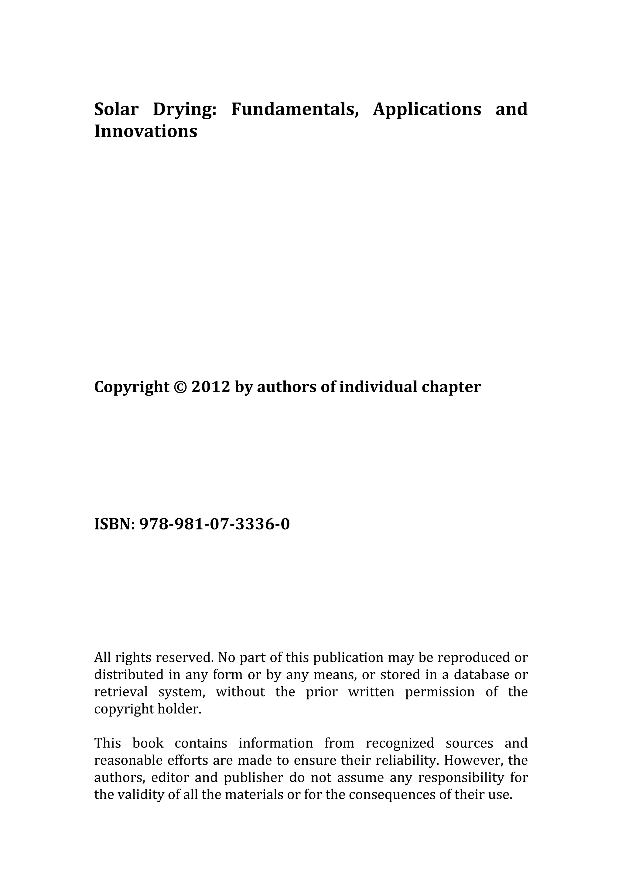 Solar Drying: Fundamentals, Applications and
Innovations
Copyright © 2012 by authors of individual chapter
ISBN: 978-981-07-3336-0
All rights reserved. No part of this publication may be reproduced or
distributed in any form or by any means, or stored in a database or
retrieval system, without the prior written permission of the
copyright holder.
This book contains information from recognized sources and
reasonable efforts are made to ensure their reliability. However, the
authors, editor and publisher do not assume any responsibility for
the validity of all the materials or for the consequences of their use.
 