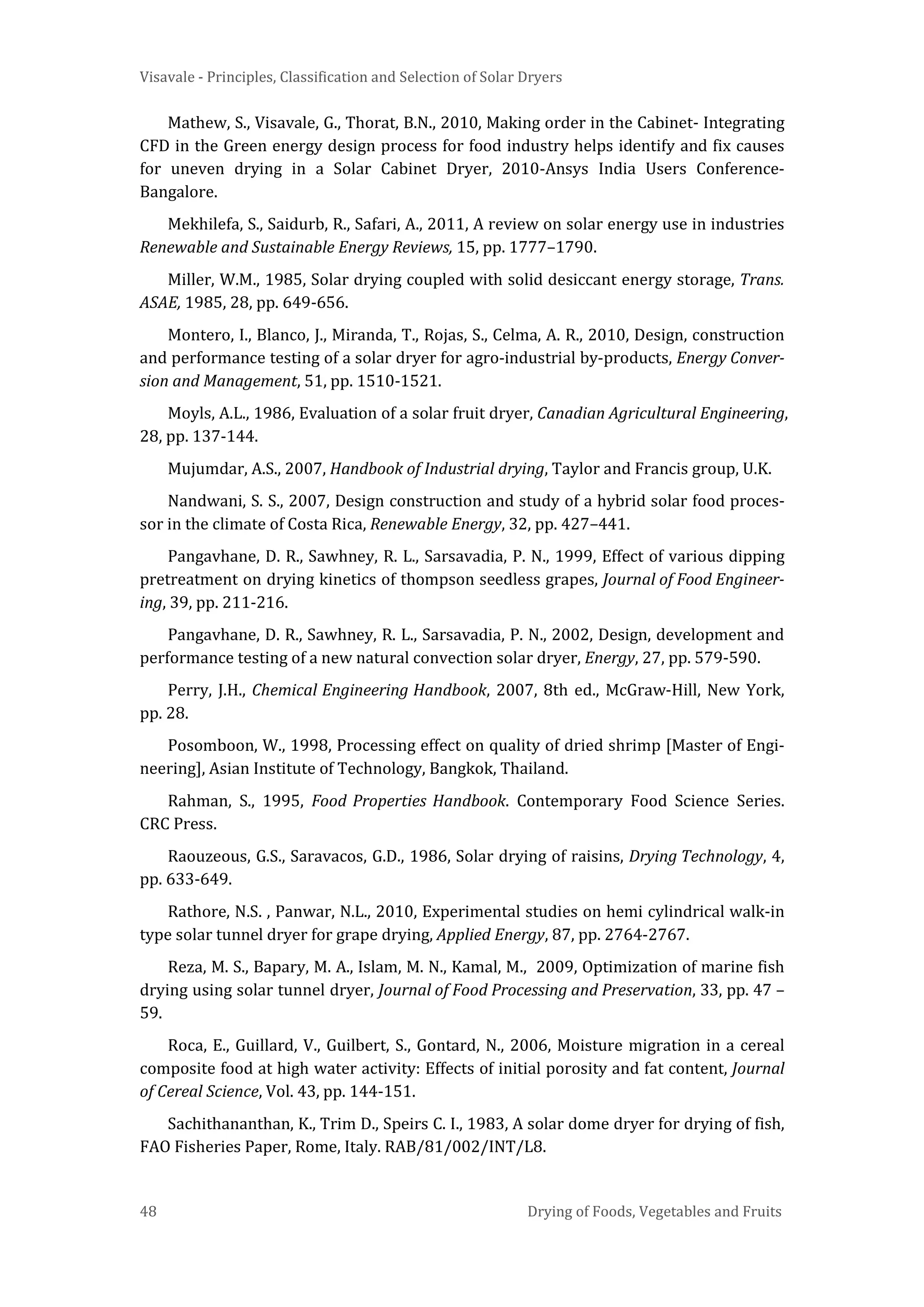 Visavale - Principles, Classification and Selection of Solar Dryers
48 Drying of Foods, Vegetables and Fruits
Mathew, S., Visavale, G., Thorat, B.N., 2010, Making order in the Cabinet- Integrating
CFD in the Green energy design process for food industry helps identify and fix causes
for uneven drying in a Solar Cabinet Dryer, 2010-Ansys India Users Conference-
Bangalore.
Mekhilefa, S., Saidurb, R., Safari, A., 2011, A review on solar energy use in industries
Renewable and Sustainable Energy Reviews, 15, pp. 1777–1790.
Miller, W.M., 1985, Solar drying coupled with solid desiccant energy storage, Trans.
ASAE, 1985, 28, pp. 649-656.
Montero, I., Blanco, J., Miranda, T., Rojas, S., Celma, A. R., 2010, Design, construction
and performance testing of a solar dryer for agro-industrial by-products, Energy Conver-
sion and Management, 51, pp. 1510-1521.
Moyls, A.L., 1986, Evaluation of a solar fruit dryer, Canadian Agricultural Engineering,
28, pp. 137-144.
Mujumdar, A.S., 2007, Handbook of Industrial drying, Taylor and Francis group, U.K.
Nandwani, S. S., 2007, Design construction and study of a hybrid solar food proces-
sor in the climate of Costa Rica, Renewable Energy, 32, pp. 427–441.
Pangavhane, D. R., Sawhney, R. L., Sarsavadia, P. N., 1999, Effect of various dipping
pretreatment on drying kinetics of thompson seedless grapes, Journal of Food Engineer-
ing, 39, pp. 211-216.
Pangavhane, D. R., Sawhney, R. L., Sarsavadia, P. N., 2002, Design, development and
performance testing of a new natural convection solar dryer, Energy, 27, pp. 579-590.
Perry, J.H., Chemical Engineering Handbook, 2007, 8th ed., McGraw-Hill, New York,
pp. 28.
Posomboon, W., 1998, Processing effect on quality of dried shrimp [Master of Engi-
neering], Asian Institute of Technology, Bangkok, Thailand.
Rahman, S., 1995, Food Properties Handbook. Contemporary Food Science Series.
CRC Press.
Raouzeous, G.S., Saravacos, G.D., 1986, Solar drying of raisins, Drying Technology, 4,
pp. 633-649.
Rathore, N.S. , Panwar, N.L., 2010, Experimental studies on hemi cylindrical walk-in
type solar tunnel dryer for grape drying, Applied Energy, 87, pp. 2764-2767.
Reza, M. S., Bapary, M. A., Islam, M. N., Kamal, M., 2009, Optimization of marine fish
drying using solar tunnel dryer, Journal of Food Processing and Preservation, 33, pp. 47 –
59.
Roca, E., Guillard, V., Guilbert, S., Gontard, N., 2006, Moisture migration in a cereal
composite food at high water activity: Effects of initial porosity and fat content, Journal
of Cereal Science, Vol. 43, pp. 144-151.
Sachithananthan, K., Trim D., Speirs C. I., 1983, A solar dome dryer for drying of fish,
FAO Fisheries Paper, Rome, Italy. RAB/81/002/INT/L8.
 