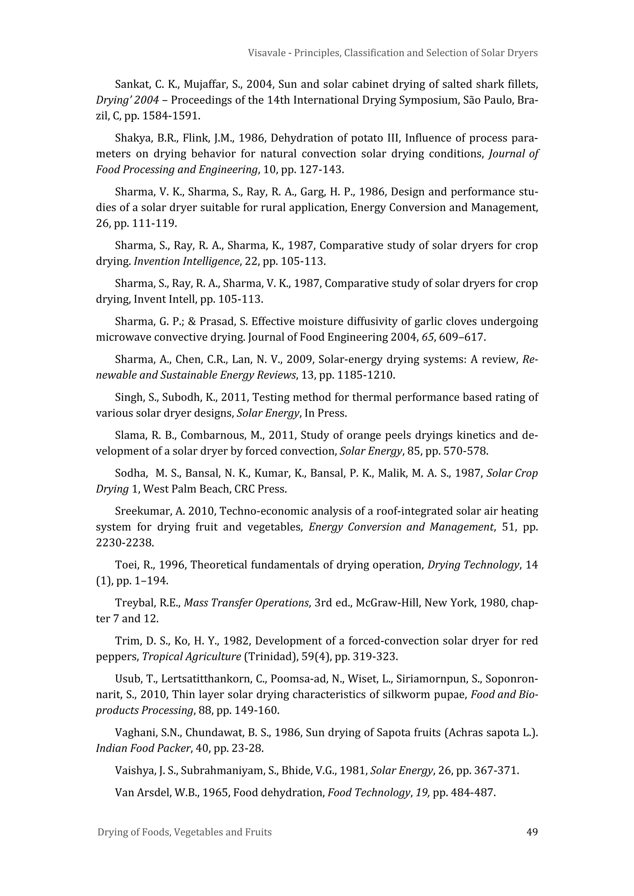 Visavale - Principles, Classification and Selection of Solar Dryers
Drying of Foods, Vegetables and Fruits 49
Sankat, C. K., Mujaffar, S., 2004, Sun and solar cabinet drying of salted shark fillets,
Drying’ 2004 – Proceedings of the 14th International Drying Symposium, São Paulo, Bra-
zil, C, pp. 1584-1591.
Shakya, B.R., Flink, J.M., 1986, Dehydration of potato III, Influence of process para-
meters on drying behavior for natural convection solar drying conditions, Journal of
Food Processing and Engineering, 10, pp. 127-143.
Sharma, V. K., Sharma, S., Ray, R. A., Garg, H. P., 1986, Design and performance stu-
dies of a solar dryer suitable for rural application, Energy Conversion and Management,
26, pp. 111-119.
Sharma, S., Ray, R. A., Sharma, K., 1987, Comparative study of solar dryers for crop
drying. Invention Intelligence, 22, pp. 105-113.
Sharma, S., Ray, R. A., Sharma, V. K., 1987, Comparative study of solar dryers for crop
drying, Invent Intell, pp. 105-113.
Sharma, G. P.; & Prasad, S. Effective moisture diffusivity of garlic cloves undergoing
microwave convective drying. Journal of Food Engineering 2004, 65, 609–617.
Sharma, A., Chen, C.R., Lan, N. V., 2009, Solar-energy drying systems: A review, Re-
newable and Sustainable Energy Reviews, 13, pp. 1185-1210.
Singh, S., Subodh, K., 2011, Testing method for thermal performance based rating of
various solar dryer designs, Solar Energy, In Press.
Slama, R. B., Combarnous, M., 2011, Study of orange peels dryings kinetics and de-
velopment of a solar dryer by forced convection, Solar Energy, 85, pp. 570-578.
Sodha, M. S., Bansal, N. K., Kumar, K., Bansal, P. K., Malik, M. A. S., 1987, Solar Crop
Drying 1, West Palm Beach, CRC Press.
Sreekumar, A. 2010, Techno-economic analysis of a roof-integrated solar air heating
system for drying fruit and vegetables, Energy Conversion and Management, 51, pp.
2230-2238.
Toei, R., 1996, Theoretical fundamentals of drying operation, Drying Technology, 14
(1), pp. 1–194.
Treybal, R.E., Mass Transfer Operations, 3rd ed., McGraw-Hill, New York, 1980, chap-
ter 7 and 12.
Trim, D. S., Ko, H. Y., 1982, Development of a forced-convection solar dryer for red
peppers, Tropical Agriculture (Trinidad), 59(4), pp. 319-323.
Usub, T., Lertsatitthankorn, C., Poomsa-ad, N., Wiset, L., Siriamornpun, S., Soponron-
narit, S., 2010, Thin layer solar drying characteristics of silkworm pupae, Food and Bio-
products Processing, 88, pp. 149-160.
Vaghani, S.N., Chundawat, B. S., 1986, Sun drying of Sapota fruits (Achras sapota L.).
Indian Food Packer, 40, pp. 23-28.
Vaishya, J. S., Subrahmaniyam, S., Bhide, V.G., 1981, Solar Energy, 26, pp. 367-371.
Van Arsdel, W.B., 1965, Food dehydration, Food Technology, 19, pp. 484-487.
 