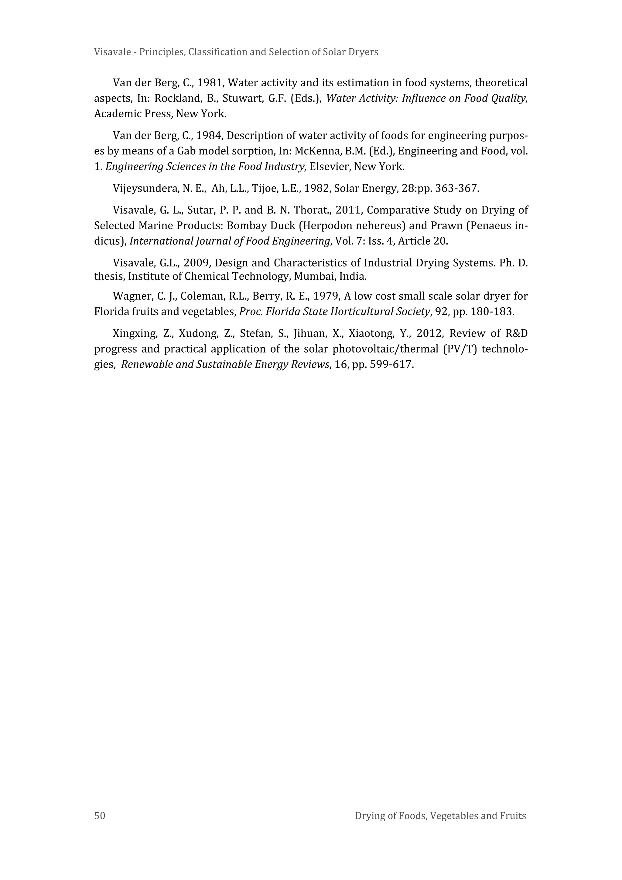 Visavale - Principles, Classification and Selection of Solar Dryers
50 Drying of Foods, Vegetables and Fruits
Van der Berg, C., 1981, Water activity and its estimation in food systems, theoretical
aspects, In: Rockland, B., Stuwart, G.F. (Eds.), Water Activity: Influence on Food Quality,
Academic Press, New York.
Van der Berg, C., 1984, Description of water activity of foods for engineering purpos-
es by means of a Gab model sorption, In: McKenna, B.M. (Ed.), Engineering and Food, vol.
1. Engineering Sciences in the Food Industry, Elsevier, New York.
Vijeysundera, N. E., Ah, L.L., Tijoe, L.E., 1982, Solar Energy, 28:pp. 363-367.
Visavale, G. L., Sutar, P. P. and B. N. Thorat., 2011, Comparative Study on Drying of
Selected Marine Products: Bombay Duck (Herpodon nehereus) and Prawn (Penaeus in-
dicus), International Journal of Food Engineering, Vol. 7: Iss. 4, Article 20.
Visavale, G.L., 2009, Design and Characteristics of Industrial Drying Systems. Ph. D.
thesis, Institute of Chemical Technology, Mumbai, India.
Wagner, C. J., Coleman, R.L., Berry, R. E., 1979, A low cost small scale solar dryer for
Florida fruits and vegetables, Proc. Florida State Horticultural Society, 92, pp. 180-183.
Xingxing, Z., Xudong, Z., Stefan, S., Jihuan, X., Xiaotong, Y., 2012, Review of R&D
progress and practical application of the solar photovoltaic/thermal (PV/T) technolo-
gies, Renewable and Sustainable Energy Reviews, 16, pp. 599-617.
 