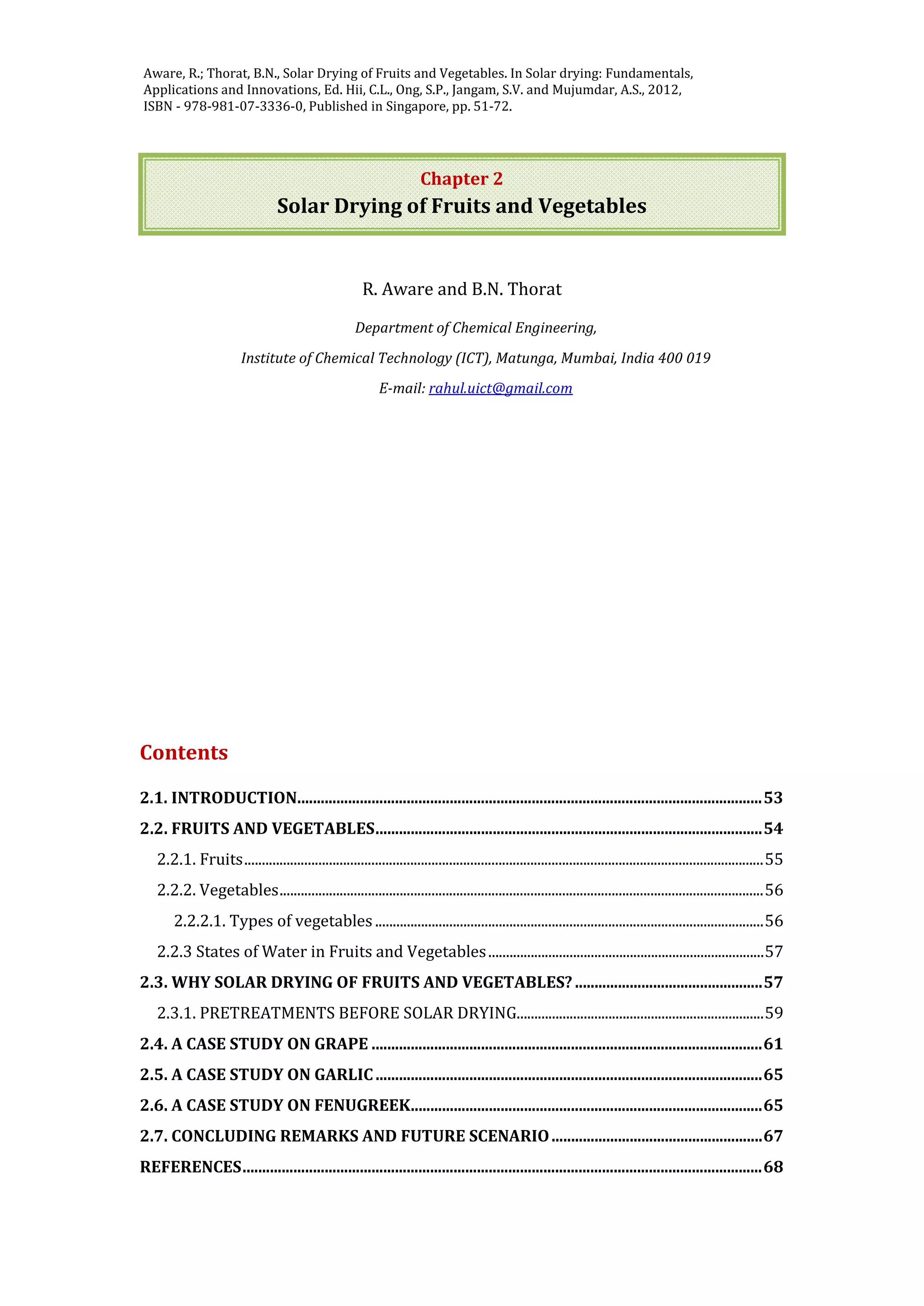Jangam, S.V. and Mujumdar, A.S. Basic concepts and definitions, in Drying of Foods,
Vegetables and Fruits - Volume 1, Ed. Jangam, S.V., Law, C.L. and Mujumdar, A.S. ,
2010, ISBN - 978-981-08-6759-1, Published in Singapore, pp. 1-30.
Chapter 2
Solar Drying of Fruits and Vegetables
R. Aware and B.N. Thorat
Department of Chemical Engineering,
Institute of Chemical Technology (ICT), Matunga, Mumbai, India 400 019
E-mail: rahul.uict@gmail.com
Contents
2.1. INTRODUCTION.......................................................................................................................53
2.2. FRUITS AND VEGETABLES...................................................................................................54
2.2.1. Fruits...................................................................................................................................................55
2.2.2. Vegetables.........................................................................................................................................56
2.2.2.1. Types of vegetables..............................................................................................................56
2.2.3 States of Water in Fruits and Vegetables..............................................................................57
2.3. WHY SOLAR DRYING OF FRUITS AND VEGETABLES? ................................................57
2.3.1. PRETREATMENTS BEFORE SOLAR DRYING......................................................................59
2.4. A CASE STUDY ON GRAPE ....................................................................................................61
2.5. A CASE STUDY ON GARLIC...................................................................................................65
2.6. A CASE STUDY ON FENUGREEK..........................................................................................65
2.7. CONCLUDING REMARKS AND FUTURE SCENARIO......................................................67
REFERENCES.....................................................................................................................................68
Aware, R.; Thorat, B.N., Solar Drying of Fruits and Vegetables. In Solar drying: Fundamentals,
Applications and Innovations, Ed. Hii, C.L., Ong, S.P., Jangam, S.V. and Mujumdar, A.S., 2012,
ISBN - 978-981-07-3336-0, Published in Singapore, pp. 51-72.
 