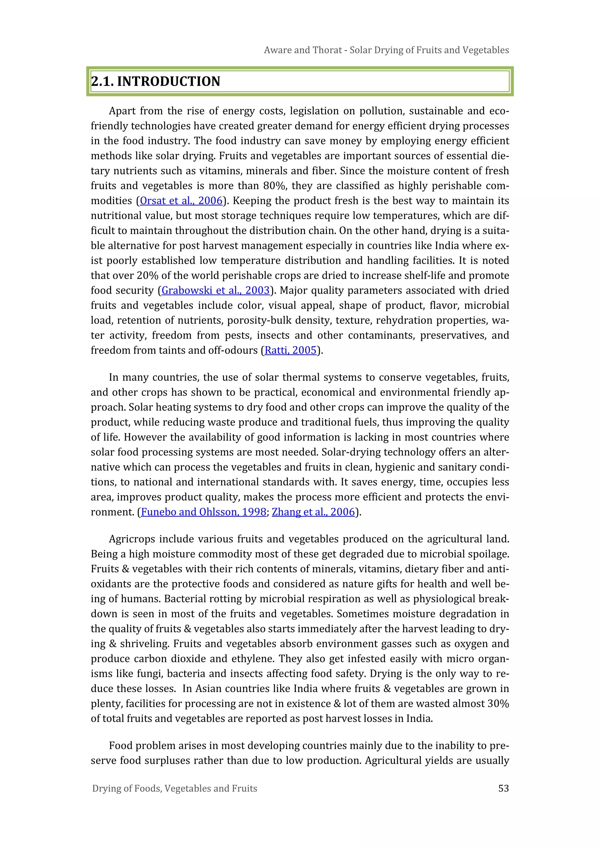 Aware and Thorat - Solar Drying of Fruits and Vegetables
Drying of Foods, Vegetables and Fruits 53
2.1. INTRODUCTION
Apart from the rise of energy costs, legislation on pollution, sustainable and eco-
friendly technologies have created greater demand for energy efficient drying processes
in the food industry. The food industry can save money by employing energy efficient
methods like solar drying. Fruits and vegetables are important sources of essential die-
tary nutrients such as vitamins, minerals and fiber. Since the moisture content of fresh
fruits and vegetables is more than 80%, they are classified as highly perishable com-
modities (Orsat et al., 2006). Keeping the product fresh is the best way to maintain its
nutritional value, but most storage techniques require low temperatures, which are dif-
ficult to maintain throughout the distribution chain. On the other hand, drying is a suita-
ble alternative for post harvest management especially in countries like India where ex-
ist poorly established low temperature distribution and handling facilities. It is noted
that over 20% of the world perishable crops are dried to increase shelf-life and promote
food security (Grabowski et al., 2003). Major quality parameters associated with dried
fruits and vegetables include color, visual appeal, shape of product, flavor, microbial
load, retention of nutrients, porosity-bulk density, texture, rehydration properties, wa-
ter activity, freedom from pests, insects and other contaminants, preservatives, and
freedom from taints and off-odours (Ratti, 2005).
In many countries, the use of solar thermal systems to conserve vegetables, fruits,
and other crops has shown to be practical, economical and environmental friendly ap-
proach. Solar heating systems to dry food and other crops can improve the quality of the
product, while reducing waste produce and traditional fuels, thus improving the quality
of life. However the availability of good information is lacking in most countries where
solar food processing systems are most needed. Solar-drying technology offers an alter-
native which can process the vegetables and fruits in clean, hygienic and sanitary condi-
tions, to national and international standards with. It saves energy, time, occupies less
area, improves product quality, makes the process more efficient and protects the envi-
ronment. (Funebo and Ohlsson, 1998; Zhang et al., 2006).
Agricrops include various fruits and vegetables produced on the agricultural land.
Being a high moisture commodity most of these get degraded due to microbial spoilage.
Fruits & vegetables with their rich contents of minerals, vitamins, dietary fiber and anti-
oxidants are the protective foods and considered as nature gifts for health and well be-
ing of humans. Bacterial rotting by microbial respiration as well as physiological break-
down is seen in most of the fruits and vegetables. Sometimes moisture degradation in
the quality of fruits & vegetables also starts immediately after the harvest leading to dry-
ing & shriveling. Fruits and vegetables absorb environment gasses such as oxygen and
produce carbon dioxide and ethylene. They also get infested easily with micro organ-
isms like fungi, bacteria and insects affecting food safety. Drying is the only way to re-
duce these losses. In Asian countries like India where fruits & vegetables are grown in
plenty, facilities for processing are not in existence & lot of them are wasted almost 30%
of total fruits and vegetables are reported as post harvest losses in India.
Food problem arises in most developing countries mainly due to the inability to pre-
serve food surpluses rather than due to low production. Agricultural yields are usually
 