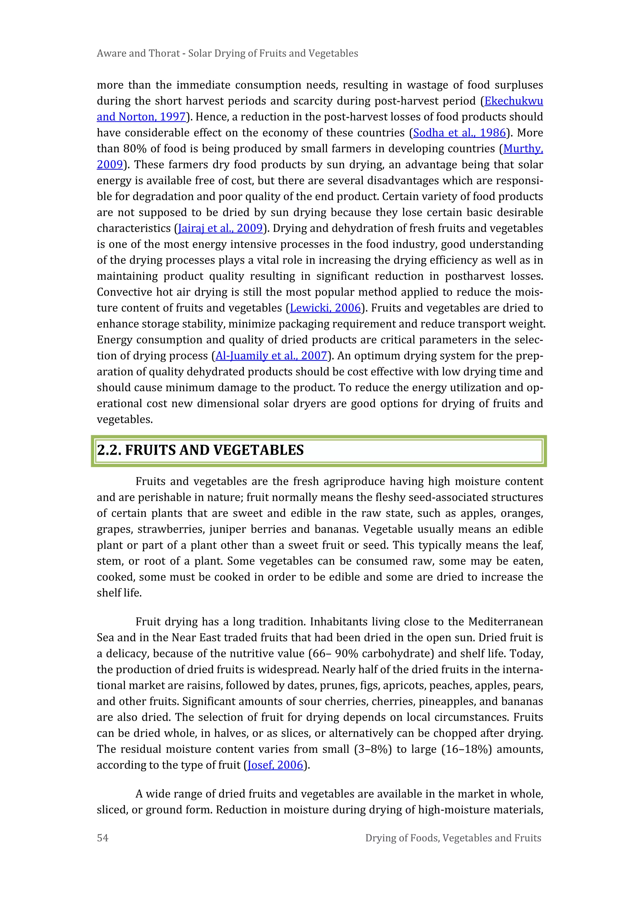Aware and Thorat - Solar Drying of Fruits and Vegetables
54 Drying of Foods, Vegetables and Fruits
more than the immediate consumption needs, resulting in wastage of food surpluses
during the short harvest periods and scarcity during post-harvest period (Ekechukwu
and Norton, 1997). Hence, a reduction in the post-harvest losses of food products should
have considerable effect on the economy of these countries (Sodha et al., 1986). More
than 80% of food is being produced by small farmers in developing countries (Murthy,
2009). These farmers dry food products by sun drying, an advantage being that solar
energy is available free of cost, but there are several disadvantages which are responsi-
ble for degradation and poor quality of the end product. Certain variety of food products
are not supposed to be dried by sun drying because they lose certain basic desirable
characteristics (Jairaj et al., 2009). Drying and dehydration of fresh fruits and vegetables
is one of the most energy intensive processes in the food industry, good understanding
of the drying processes plays a vital role in increasing the drying efficiency as well as in
maintaining product quality resulting in significant reduction in postharvest losses.
Convective hot air drying is still the most popular method applied to reduce the mois-
ture content of fruits and vegetables (Lewicki, 2006). Fruits and vegetables are dried to
enhance storage stability, minimize packaging requirement and reduce transport weight.
Energy consumption and quality of dried products are critical parameters in the selec-
tion of drying process (Al-Juamily et al., 2007). An optimum drying system for the prep-
aration of quality dehydrated products should be cost effective with low drying time and
should cause minimum damage to the product. To reduce the energy utilization and op-
erational cost new dimensional solar dryers are good options for drying of fruits and
vegetables.
2.2. FRUITS AND VEGETABLES
Fruits and vegetables are the fresh agriproduce having high moisture content
and are perishable in nature; fruit normally means the fleshy seed-associated structures
of certain plants that are sweet and edible in the raw state, such as apples, oranges,
grapes, strawberries, juniper berries and bananas. Vegetable usually means an edible
plant or part of a plant other than a sweet fruit or seed. This typically means the leaf,
stem, or root of a plant. Some vegetables can be consumed raw, some may be eaten,
cooked, some must be cooked in order to be edible and some are dried to increase the
shelf life.
Fruit drying has a long tradition. Inhabitants living close to the Mediterranean
Sea and in the Near East traded fruits that had been dried in the open sun. Dried fruit is
a delicacy, because of the nutritive value (66– 90% carbohydrate) and shelf life. Today,
the production of dried fruits is widespread. Nearly half of the dried fruits in the interna-
tional market are raisins, followed by dates, prunes, figs, apricots, peaches, apples, pears,
and other fruits. Significant amounts of sour cherries, cherries, pineapples, and bananas
are also dried. The selection of fruit for drying depends on local circumstances. Fruits
can be dried whole, in halves, or as slices, or alternatively can be chopped after drying.
The residual moisture content varies from small (3–8%) to large (16–18%) amounts,
according to the type of fruit (Josef, 2006).
A wide range of dried fruits and vegetables are available in the market in whole,
sliced, or ground form. Reduction in moisture during drying of high-moisture materials,
 
