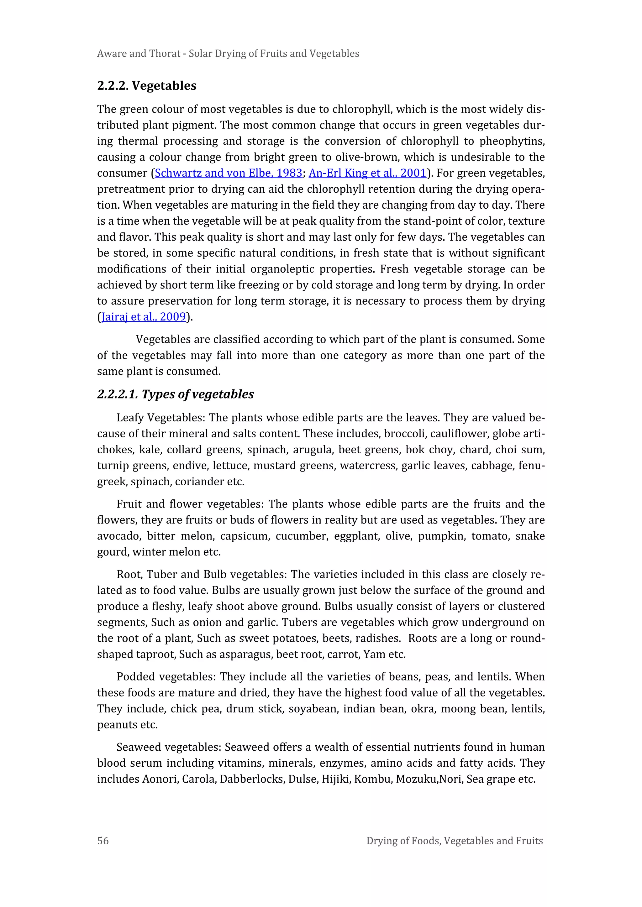 Aware and Thorat - Solar Drying of Fruits and Vegetables
56 Drying of Foods, Vegetables and Fruits
2.2.2. Vegetables
The green colour of most vegetables is due to chlorophyll, which is the most widely dis-
tributed plant pigment. The most common change that occurs in green vegetables dur-
ing thermal processing and storage is the conversion of chlorophyll to pheophytins,
causing a colour change from bright green to olive-brown, which is undesirable to the
consumer (Schwartz and von Elbe, 1983; An-Erl King et al., 2001). For green vegetables,
pretreatment prior to drying can aid the chlorophyll retention during the drying opera-
tion. When vegetables are maturing in the field they are changing from day to day. There
is a time when the vegetable will be at peak quality from the stand-point of color, texture
and flavor. This peak quality is short and may last only for few days. The vegetables can
be stored, in some specific natural conditions, in fresh state that is without significant
modifications of their initial organoleptic properties. Fresh vegetable storage can be
achieved by short term like freezing or by cold storage and long term by drying. In order
to assure preservation for long term storage, it is necessary to process them by drying
(Jairaj et al., 2009).
Vegetables are classified according to which part of the plant is consumed. Some
of the vegetables may fall into more than one category as more than one part of the
same plant is consumed.
2.2.2.1. Types of vegetables
Leafy Vegetables: The plants whose edible parts are the leaves. They are valued be-
cause of their mineral and salts content. These includes, broccoli, cauliflower, globe arti-
chokes, kale, collard greens, spinach, arugula, beet greens, bok choy, chard, choi sum,
turnip greens, endive, lettuce, mustard greens, watercress, garlic leaves, cabbage, fenu-
greek, spinach, coriander etc.
Fruit and flower vegetables: The plants whose edible parts are the fruits and the
flowers, they are fruits or buds of flowers in reality but are used as vegetables. They are
avocado, bitter melon, capsicum, cucumber, eggplant, olive, pumpkin, tomato, snake
gourd, winter melon etc.
Root, Tuber and Bulb vegetables: The varieties included in this class are closely re-
lated as to food value. Bulbs are usually grown just below the surface of the ground and
produce a fleshy, leafy shoot above ground. Bulbs usually consist of layers or clustered
segments, Such as onion and garlic. Tubers are vegetables which grow underground on
the root of a plant, Such as sweet potatoes, beets, radishes. Roots are a long or round-
shaped taproot, Such as asparagus, beet root, carrot, Yam etc.
Podded vegetables: They include all the varieties of beans, peas, and lentils. When
these foods are mature and dried, they have the highest food value of all the vegetables.
They include, chick pea, drum stick, soyabean, indian bean, okra, moong bean, lentils,
peanuts etc.
Seaweed vegetables: Seaweed offers a wealth of essential nutrients found in human
blood serum including vitamins, minerals, enzymes, amino acids and fatty acids. They
includes Aonori, Carola, Dabberlocks, Dulse, Hijiki, Kombu, Mozuku,Nori, Sea grape etc.
 