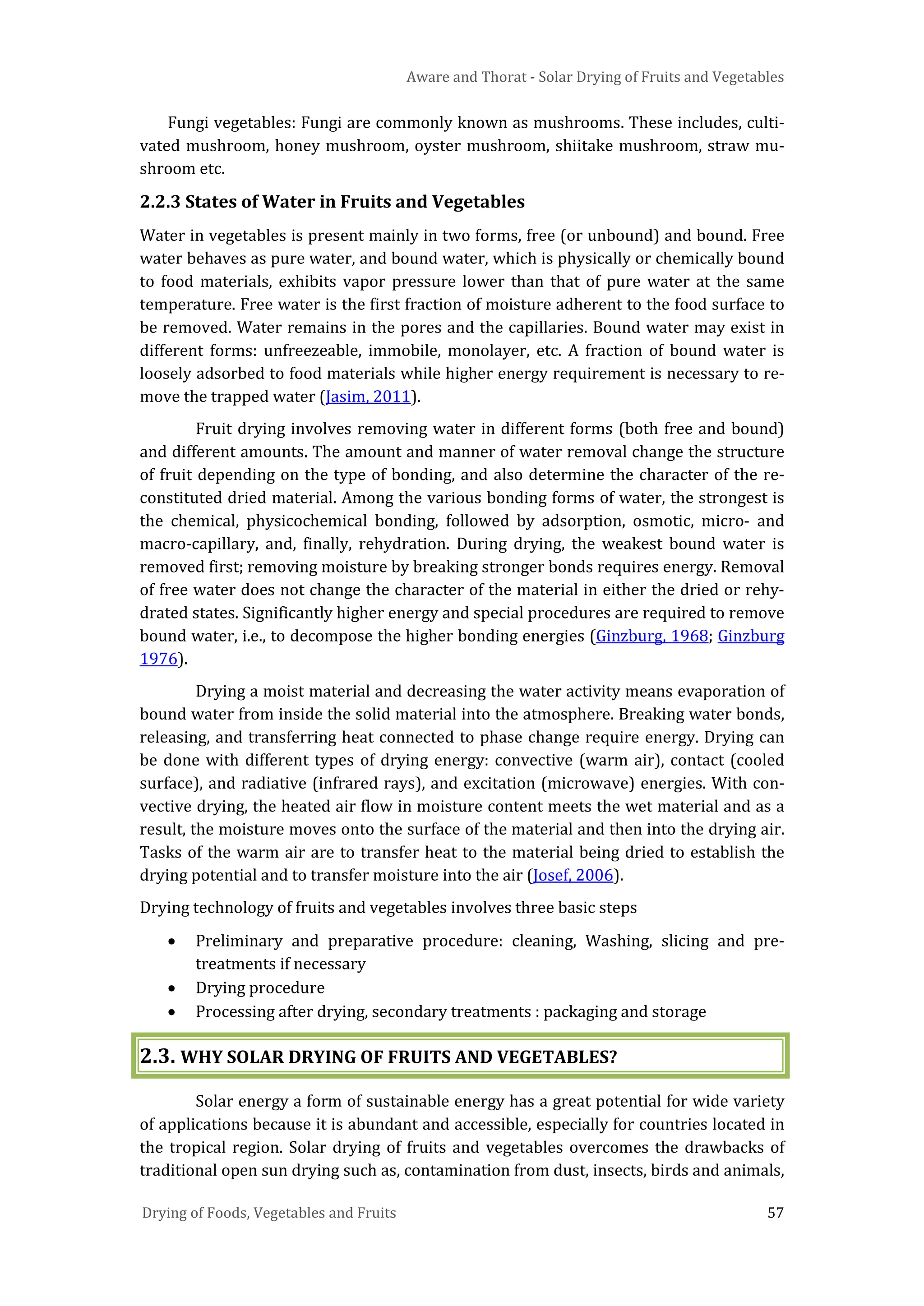 Aware and Thorat - Solar Drying of Fruits and Vegetables
Drying of Foods, Vegetables and Fruits 57
Fungi vegetables: Fungi are commonly known as mushrooms. These includes, culti-
vated mushroom, honey mushroom, oyster mushroom, shiitake mushroom, straw mu-
shroom etc.
2.2.3 States of Water in Fruits and Vegetables
Water in vegetables is present mainly in two forms, free (or unbound) and bound. Free
water behaves as pure water, and bound water, which is physically or chemically bound
to food materials, exhibits vapor pressure lower than that of pure water at the same
temperature. Free water is the first fraction of moisture adherent to the food surface to
be removed. Water remains in the pores and the capillaries. Bound water may exist in
different forms: unfreezeable, immobile, monolayer, etc. A fraction of bound water is
loosely adsorbed to food materials while higher energy requirement is necessary to re-
move the trapped water (Jasim, 2011).
Fruit drying involves removing water in different forms (both free and bound)
and different amounts. The amount and manner of water removal change the structure
of fruit depending on the type of bonding, and also determine the character of the re-
constituted dried material. Among the various bonding forms of water, the strongest is
the chemical, physicochemical bonding, followed by adsorption, osmotic, micro- and
macro-capillary, and, finally, rehydration. During drying, the weakest bound water is
removed first; removing moisture by breaking stronger bonds requires energy. Removal
of free water does not change the character of the material in either the dried or rehy-
drated states. Significantly higher energy and special procedures are required to remove
bound water, i.e., to decompose the higher bonding energies (Ginzburg, 1968; Ginzburg
1976).
Drying a moist material and decreasing the water activity means evaporation of
bound water from inside the solid material into the atmosphere. Breaking water bonds,
releasing, and transferring heat connected to phase change require energy. Drying can
be done with different types of drying energy: convective (warm air), contact (cooled
surface), and radiative (infrared rays), and excitation (microwave) energies. With con-
vective drying, the heated air flow in moisture content meets the wet material and as a
result, the moisture moves onto the surface of the material and then into the drying air.
Tasks of the warm air are to transfer heat to the material being dried to establish the
drying potential and to transfer moisture into the air (Josef, 2006).
Drying technology of fruits and vegetables involves three basic steps
• Preliminary and preparative procedure: cleaning, Washing, slicing and pre-
treatments if necessary
• Drying procedure
• Processing after drying, secondary treatments : packaging and storage
2.3. WHY SOLAR DRYING OF FRUITS AND VEGETABLES?
Solar energy a form of sustainable energy has a great potential for wide variety
of applications because it is abundant and accessible, especially for countries located in
the tropical region. Solar drying of fruits and vegetables overcomes the drawbacks of
traditional open sun drying such as, contamination from dust, insects, birds and animals,
 