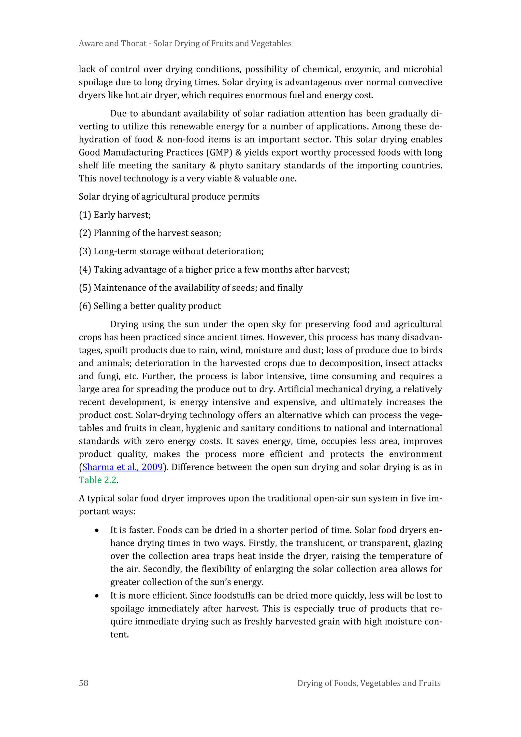 Aware and Thorat - Solar Drying of Fruits and Vegetables
58 Drying of Foods, Vegetables and Fruits
lack of control over drying conditions, possibility of chemical, enzymic, and microbial
spoilage due to long drying times. Solar drying is advantageous over normal convective
dryers like hot air dryer, which requires enormous fuel and energy cost.
Due to abundant availability of solar radiation attention has been gradually di-
verting to utilize this renewable energy for a number of applications. Among these de-
hydration of food & non-food items is an important sector. This solar drying enables
Good Manufacturing Practices (GMP) & yields export worthy processed foods with long
shelf life meeting the sanitary & phyto sanitary standards of the importing countries.
This novel technology is a very viable & valuable one.
Solar drying of agricultural produce permits
(1) Early harvest;
(2) Planning of the harvest season;
(3) Long-term storage without deterioration;
(4) Taking advantage of a higher price a few months after harvest;
(5) Maintenance of the availability of seeds; and finally
(6) Selling a better quality product
Drying using the sun under the open sky for preserving food and agricultural
crops has been practiced since ancient times. However, this process has many disadvan-
tages, spoilt products due to rain, wind, moisture and dust; loss of produce due to birds
and animals; deterioration in the harvested crops due to decomposition, insect attacks
and fungi, etc. Further, the process is labor intensive, time consuming and requires a
large area for spreading the produce out to dry. Artificial mechanical drying, a relatively
recent development, is energy intensive and expensive, and ultimately increases the
product cost. Solar-drying technology offers an alternative which can process the vege-
tables and fruits in clean, hygienic and sanitary conditions to national and international
standards with zero energy costs. It saves energy, time, occupies less area, improves
product quality, makes the process more efficient and protects the environment
(Sharma et al., 2009). Difference between the open sun drying and solar drying is as in
Table 2.2.
A typical solar food dryer improves upon the traditional open-air sun system in five im-
portant ways:
• It is faster. Foods can be dried in a shorter period of time. Solar food dryers en-
hance drying times in two ways. Firstly, the translucent, or transparent, glazing
over the collection area traps heat inside the dryer, raising the temperature of
the air. Secondly, the flexibility of enlarging the solar collection area allows for
greater collection of the sun’s energy.
• It is more efficient. Since foodstuffs can be dried more quickly, less will be lost to
spoilage immediately after harvest. This is especially true of products that re-
quire immediate drying such as freshly harvested grain with high moisture con-
tent.
 