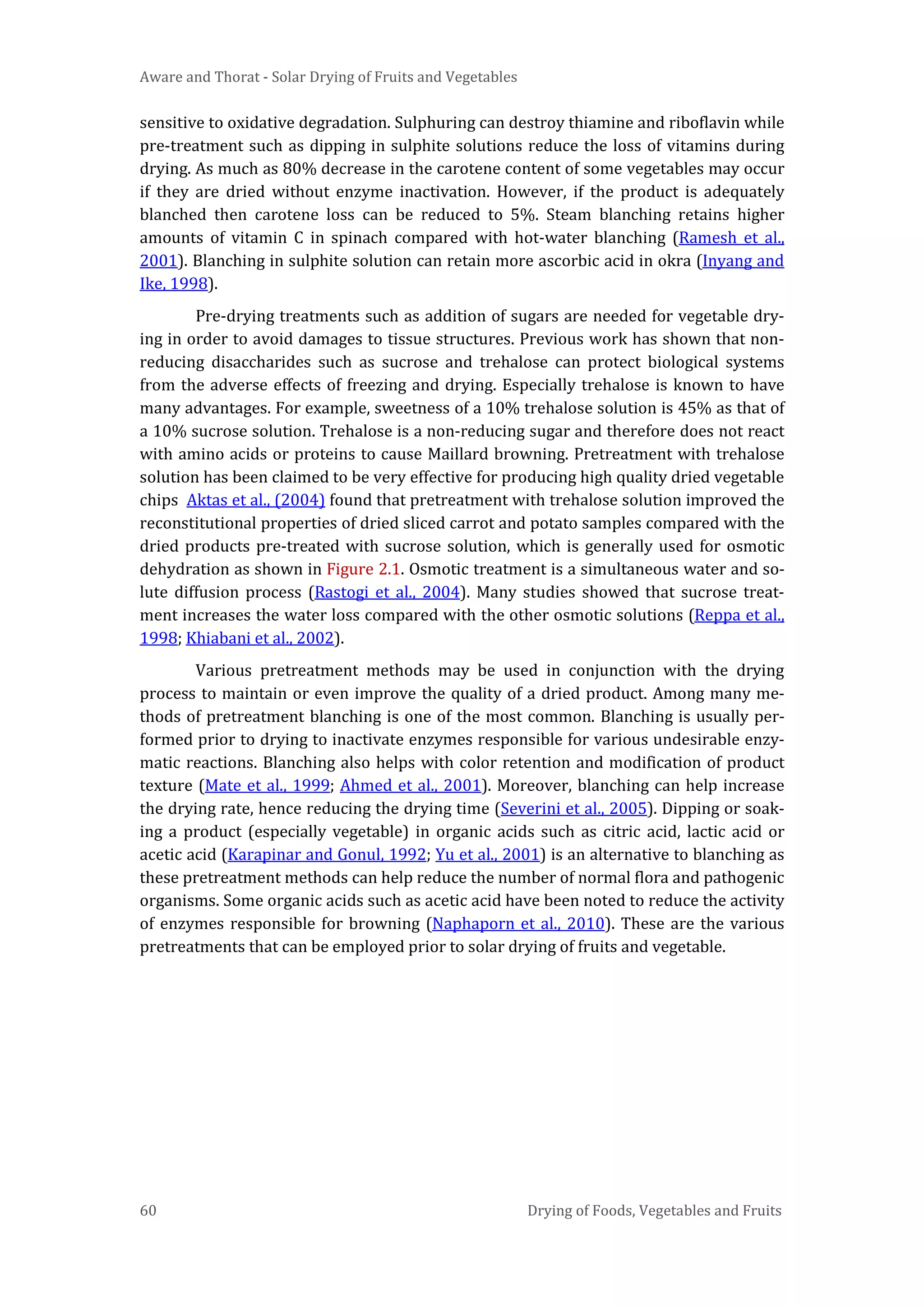 Aware and Thorat - Solar Drying of Fruits and Vegetables
60 Drying of Foods, Vegetables and Fruits
sensitive to oxidative degradation. Sulphuring can destroy thiamine and riboflavin while
pre-treatment such as dipping in sulphite solutions reduce the loss of vitamins during
drying. As much as 80% decrease in the carotene content of some vegetables may occur
if they are dried without enzyme inactivation. However, if the product is adequately
blanched then carotene loss can be reduced to 5%. Steam blanching retains higher
amounts of vitamin C in spinach compared with hot-water blanching (Ramesh et al.,
2001). Blanching in sulphite solution can retain more ascorbic acid in okra (Inyang and
Ike, 1998).
Pre-drying treatments such as addition of sugars are needed for vegetable dry-
ing in order to avoid damages to tissue structures. Previous work has shown that non-
reducing disaccharides such as sucrose and trehalose can protect biological systems
from the adverse effects of freezing and drying. Especially trehalose is known to have
many advantages. For example, sweetness of a 10% trehalose solution is 45% as that of
a 10% sucrose solution. Trehalose is a non-reducing sugar and therefore does not react
with amino acids or proteins to cause Maillard browning. Pretreatment with trehalose
solution has been claimed to be very effective for producing high quality dried vegetable
chips Aktas et al., (2004) found that pretreatment with trehalose solution improved the
reconstitutional properties of dried sliced carrot and potato samples compared with the
dried products pre-treated with sucrose solution, which is generally used for osmotic
dehydration as shown in Figure 2.1. Osmotic treatment is a simultaneous water and so-
lute diffusion process (Rastogi et al., 2004). Many studies showed that sucrose treat-
ment increases the water loss compared with the other osmotic solutions (Reppa et al.,
1998; Khiabani et al., 2002).
Various pretreatment methods may be used in conjunction with the drying
process to maintain or even improve the quality of a dried product. Among many me-
thods of pretreatment blanching is one of the most common. Blanching is usually per-
formed prior to drying to inactivate enzymes responsible for various undesirable enzy-
matic reactions. Blanching also helps with color retention and modification of product
texture (Mate et al., 1999; Ahmed et al., 2001). Moreover, blanching can help increase
the drying rate, hence reducing the drying time (Severini et al., 2005). Dipping or soak-
ing a product (especially vegetable) in organic acids such as citric acid, lactic acid or
acetic acid (Karapinar and Gonul, 1992; Yu et al., 2001) is an alternative to blanching as
these pretreatment methods can help reduce the number of normal flora and pathogenic
organisms. Some organic acids such as acetic acid have been noted to reduce the activity
of enzymes responsible for browning (Naphaporn et al., 2010). These are the various
pretreatments that can be employed prior to solar drying of fruits and vegetable.
 