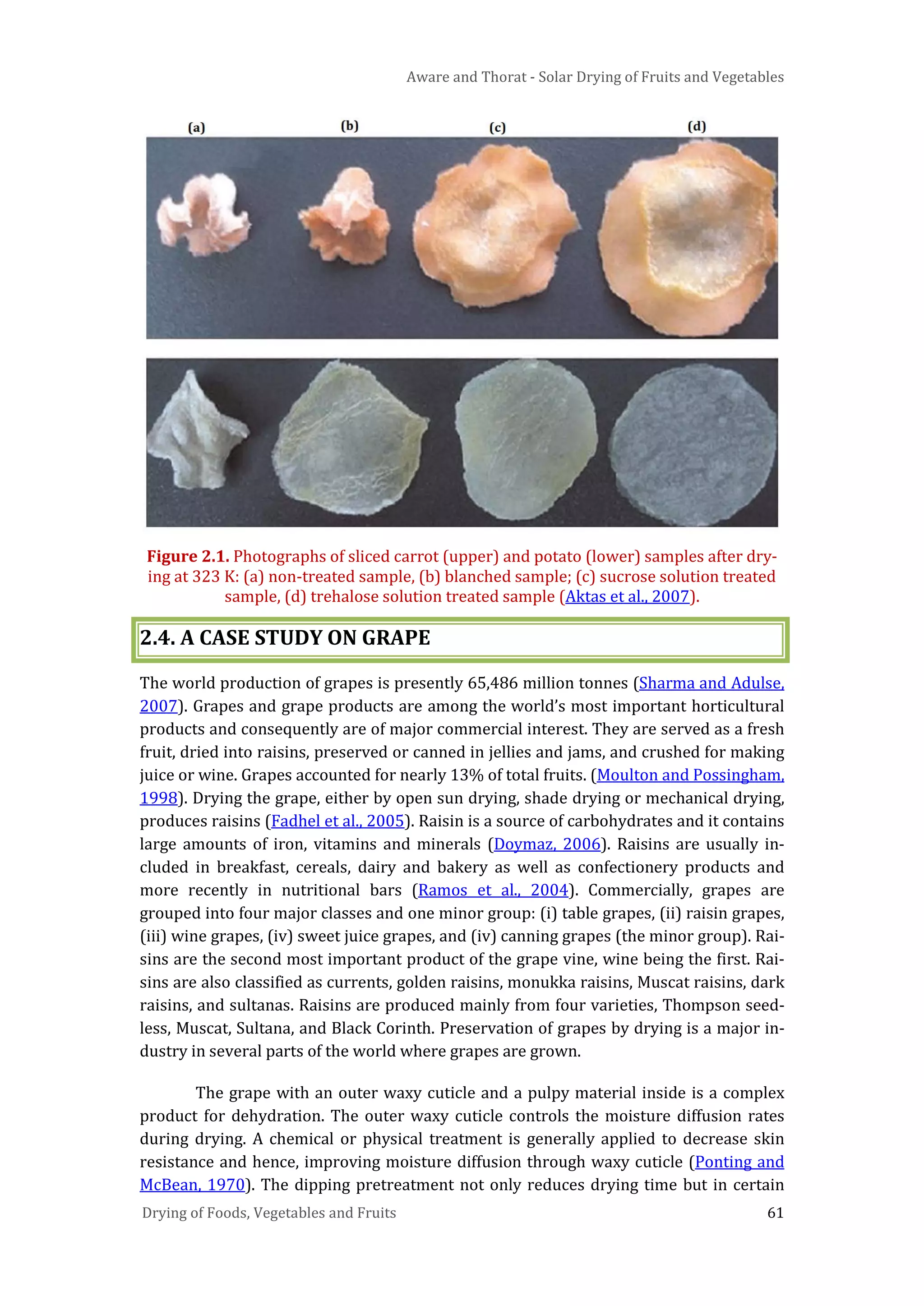 Aware and Thorat - Solar Drying of Fruits and Vegetables
Drying of Foods, Vegetables and Fruits 61
Figure 2.1. Photographs of sliced carrot (upper) and potato (lower) samples after dry-
ing at 323 K: (a) non-treated sample, (b) blanched sample; (c) sucrose solution treated
sample, (d) trehalose solution treated sample (Aktas et al., 2007).
2.4. A CASE STUDY ON GRAPE
The world production of grapes is presently 65,486 million tonnes (Sharma and Adulse,
2007). Grapes and grape products are among the world’s most important horticultural
products and consequently are of major commercial interest. They are served as a fresh
fruit, dried into raisins, preserved or canned in jellies and jams, and crushed for making
juice or wine. Grapes accounted for nearly 13% of total fruits. (Moulton and Possingham,
1998). Drying the grape, either by open sun drying, shade drying or mechanical drying,
produces raisins (Fadhel et al., 2005). Raisin is a source of carbohydrates and it contains
large amounts of iron, vitamins and minerals (Doymaz, 2006). Raisins are usually in-
cluded in breakfast, cereals, dairy and bakery as well as confectionery products and
more recently in nutritional bars (Ramos et al., 2004). Commercially, grapes are
grouped into four major classes and one minor group: (i) table grapes, (ii) raisin grapes,
(iii) wine grapes, (iv) sweet juice grapes, and (iv) canning grapes (the minor group). Rai-
sins are the second most important product of the grape vine, wine being the first. Rai-
sins are also classified as currents, golden raisins, monukka raisins, Muscat raisins, dark
raisins, and sultanas. Raisins are produced mainly from four varieties, Thompson seed-
less, Muscat, Sultana, and Black Corinth. Preservation of grapes by drying is a major in-
dustry in several parts of the world where grapes are grown.
The grape with an outer waxy cuticle and a pulpy material inside is a complex
product for dehydration. The outer waxy cuticle controls the moisture diffusion rates
during drying. A chemical or physical treatment is generally applied to decrease skin
resistance and hence, improving moisture diffusion through waxy cuticle (Ponting and
McBean, 1970). The dipping pretreatment not only reduces drying time but in certain
 