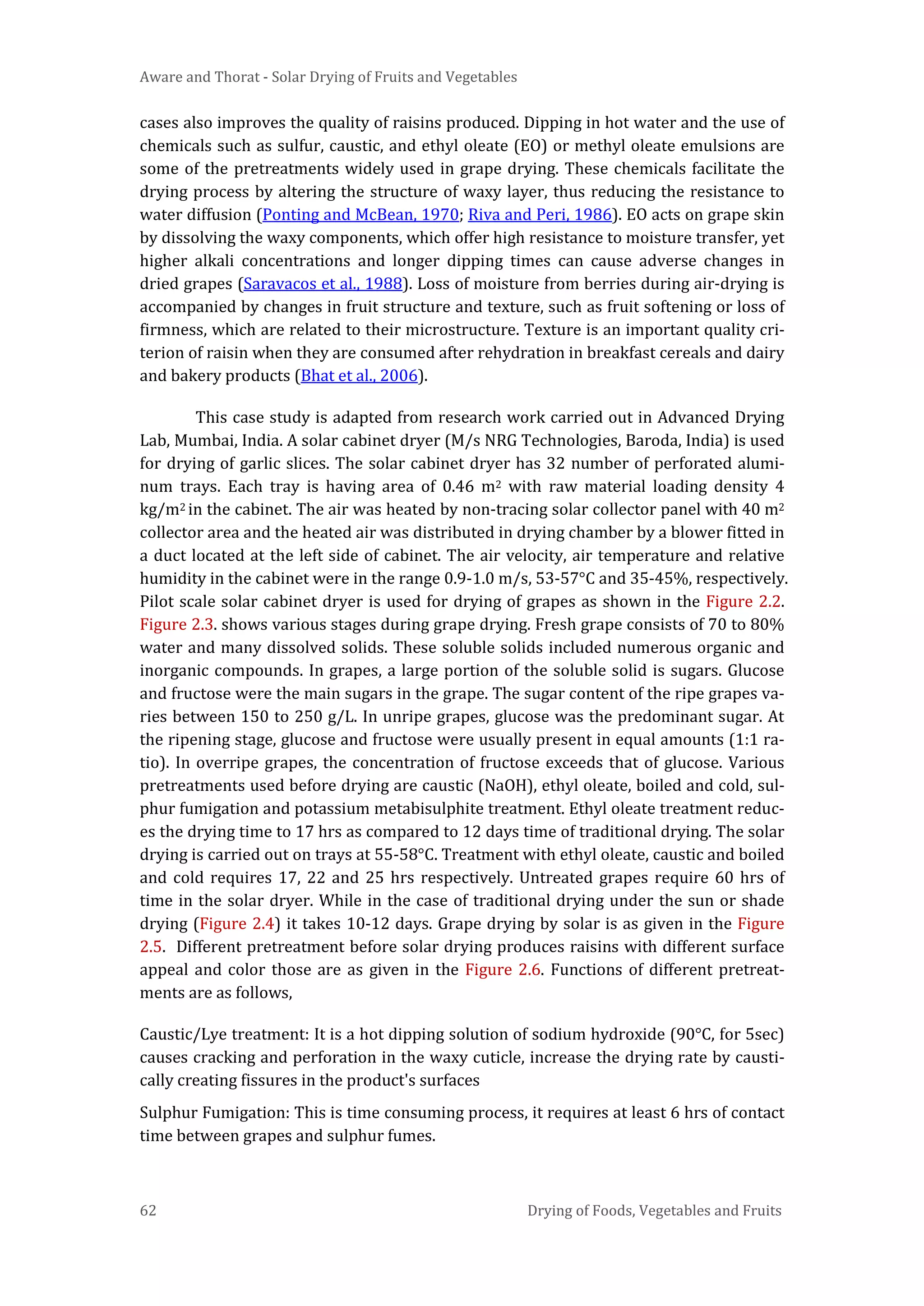 Aware and Thorat - Solar Drying of Fruits and Vegetables
62 Drying of Foods, Vegetables and Fruits
cases also improves the quality of raisins produced. Dipping in hot water and the use of
chemicals such as sulfur, caustic, and ethyl oleate (EO) or methyl oleate emulsions are
some of the pretreatments widely used in grape drying. These chemicals facilitate the
drying process by altering the structure of waxy layer, thus reducing the resistance to
water diffusion (Ponting and McBean, 1970; Riva and Peri, 1986). EO acts on grape skin
by dissolving the waxy components, which offer high resistance to moisture transfer, yet
higher alkali concentrations and longer dipping times can cause adverse changes in
dried grapes (Saravacos et al., 1988). Loss of moisture from berries during air-drying is
accompanied by changes in fruit structure and texture, such as fruit softening or loss of
firmness, which are related to their microstructure. Texture is an important quality cri-
terion of raisin when they are consumed after rehydration in breakfast cereals and dairy
and bakery products (Bhat et al., 2006).
This case study is adapted from research work carried out in Advanced Drying
Lab, Mumbai, India. A solar cabinet dryer (M/s NRG Technologies, Baroda, India) is used
for drying of garlic slices. The solar cabinet dryer has 32 number of perforated alumi-
num trays. Each tray is having area of 0.46 m2 with raw material loading density 4
kg/m2 in the cabinet. The air was heated by non-tracing solar collector panel with 40 m2
collector area and the heated air was distributed in drying chamber by a blower fitted in
a duct located at the left side of cabinet. The air velocity, air temperature and relative
humidity in the cabinet were in the range 0.9-1.0 m/s, 53-57°C and 35-45%, respectively.
Pilot scale solar cabinet dryer is used for drying of grapes as shown in the Figure 2.2.
Figure 2.3. shows various stages during grape drying. Fresh grape consists of 70 to 80%
water and many dissolved solids. These soluble solids included numerous organic and
inorganic compounds. In grapes, a large portion of the soluble solid is sugars. Glucose
and fructose were the main sugars in the grape. The sugar content of the ripe grapes va-
ries between 150 to 250 g/L. In unripe grapes, glucose was the predominant sugar. At
the ripening stage, glucose and fructose were usually present in equal amounts (1:1 ra-
tio). In overripe grapes, the concentration of fructose exceeds that of glucose. Various
pretreatments used before drying are caustic (NaOH), ethyl oleate, boiled and cold, sul-
phur fumigation and potassium metabisulphite treatment. Ethyl oleate treatment reduc-
es the drying time to 17 hrs as compared to 12 days time of traditional drying. The solar
drying is carried out on trays at 55-58°C. Treatment with ethyl oleate, caustic and boiled
and cold requires 17, 22 and 25 hrs respectively. Untreated grapes require 60 hrs of
time in the solar dryer. While in the case of traditional drying under the sun or shade
drying (Figure 2.4) it takes 10-12 days. Grape drying by solar is as given in the Figure
2.5. Different pretreatment before solar drying produces raisins with different surface
appeal and color those are as given in the Figure 2.6. Functions of different pretreat-
ments are as follows,
Caustic/Lye treatment: It is a hot dipping solution of sodium hydroxide (90°C, for 5sec)
causes cracking and perforation in the waxy cuticle, increase the drying rate by causti-
cally creating fissures in the product's surfaces
Sulphur Fumigation: This is time consuming process, it requires at least 6 hrs of contact
time between grapes and sulphur fumes.
 
