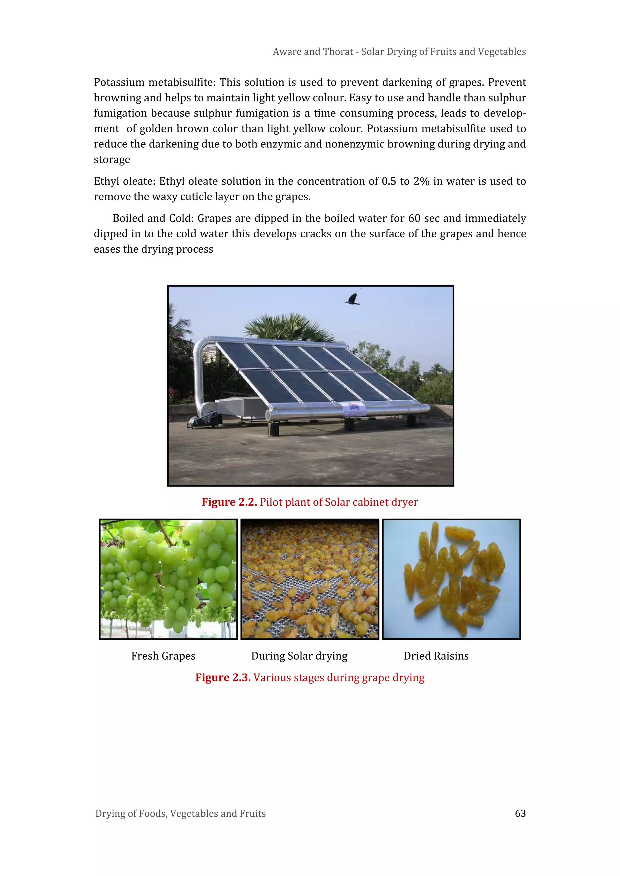 Aware and Thorat - Solar Drying of Fruits and Vegetables
Drying of Foods, Vegetables and Fruits 63
Potassium metabisulfite: This solution is used to prevent darkening of grapes. Prevent
browning and helps to maintain light yellow colour. Easy to use and handle than sulphur
fumigation because sulphur fumigation is a time consuming process, leads to develop-
ment of golden brown color than light yellow colour. Potassium metabisulfite used to
reduce the darkening due to both enzymic and nonenzymic browning during drying and
storage
Ethyl oleate: Ethyl oleate solution in the concentration of 0.5 to 2% in water is used to
remove the waxy cuticle layer on the grapes.
Boiled and Cold: Grapes are dipped in the boiled water for 60 sec and immediately
dipped in to the cold water this develops cracks on the surface of the grapes and hence
eases the drying process
Figure 2.2. Pilot plant of Solar cabinet dryer
Fresh Grapes During Solar drying Dried Raisins
Figure 2.3. Various stages during grape drying
 