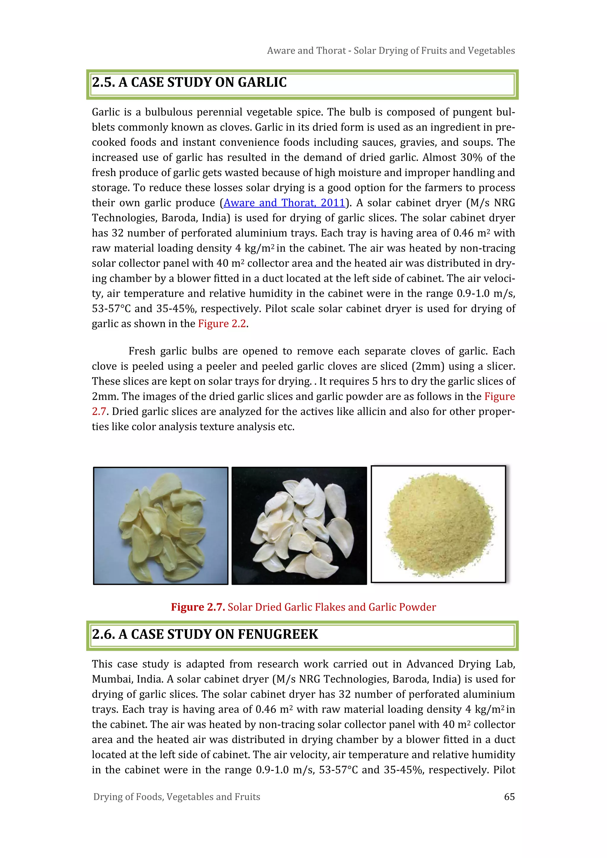 Aware and Thorat - Solar Drying of Fruits and Vegetables
Drying of Foods, Vegetables and Fruits 65
2.5. A CASE STUDY ON GARLIC
Garlic is a bulbulous perennial vegetable spice. The bulb is composed of pungent bul-
blets commonly known as cloves. Garlic in its dried form is used as an ingredient in pre-
cooked foods and instant convenience foods including sauces, gravies, and soups. The
increased use of garlic has resulted in the demand of dried garlic. Almost 30% of the
fresh produce of garlic gets wasted because of high moisture and improper handling and
storage. To reduce these losses solar drying is a good option for the farmers to process
their own garlic produce (Aware and Thorat, 2011). A solar cabinet dryer (M/s NRG
Technologies, Baroda, India) is used for drying of garlic slices. The solar cabinet dryer
has 32 number of perforated aluminium trays. Each tray is having area of 0.46 m2 with
raw material loading density 4 kg/m2 in the cabinet. The air was heated by non-tracing
solar collector panel with 40 m2 collector area and the heated air was distributed in dry-
ing chamber by a blower fitted in a duct located at the left side of cabinet. The air veloci-
ty, air temperature and relative humidity in the cabinet were in the range 0.9-1.0 m/s,
53-57°C and 35-45%, respectively. Pilot scale solar cabinet dryer is used for drying of
garlic as shown in the Figure 2.2.
Fresh garlic bulbs are opened to remove each separate cloves of garlic. Each
clove is peeled using a peeler and peeled garlic cloves are sliced (2mm) using a slicer.
These slices are kept on solar trays for drying. . It requires 5 hrs to dry the garlic slices of
2mm. The images of the dried garlic slices and garlic powder are as follows in the Figure
2.7. Dried garlic slices are analyzed for the actives like allicin and also for other proper-
ties like color analysis texture analysis etc.
Figure 2.7. Solar Dried Garlic Flakes and Garlic Powder
2.6. A CASE STUDY ON FENUGREEK
This case study is adapted from research work carried out in Advanced Drying Lab,
Mumbai, India. A solar cabinet dryer (M/s NRG Technologies, Baroda, India) is used for
drying of garlic slices. The solar cabinet dryer has 32 number of perforated aluminium
trays. Each tray is having area of 0.46 m2 with raw material loading density 4 kg/m2 in
the cabinet. The air was heated by non-tracing solar collector panel with 40 m2 collector
area and the heated air was distributed in drying chamber by a blower fitted in a duct
located at the left side of cabinet. The air velocity, air temperature and relative humidity
in the cabinet were in the range 0.9-1.0 m/s, 53-57°C and 35-45%, respectively. Pilot
 