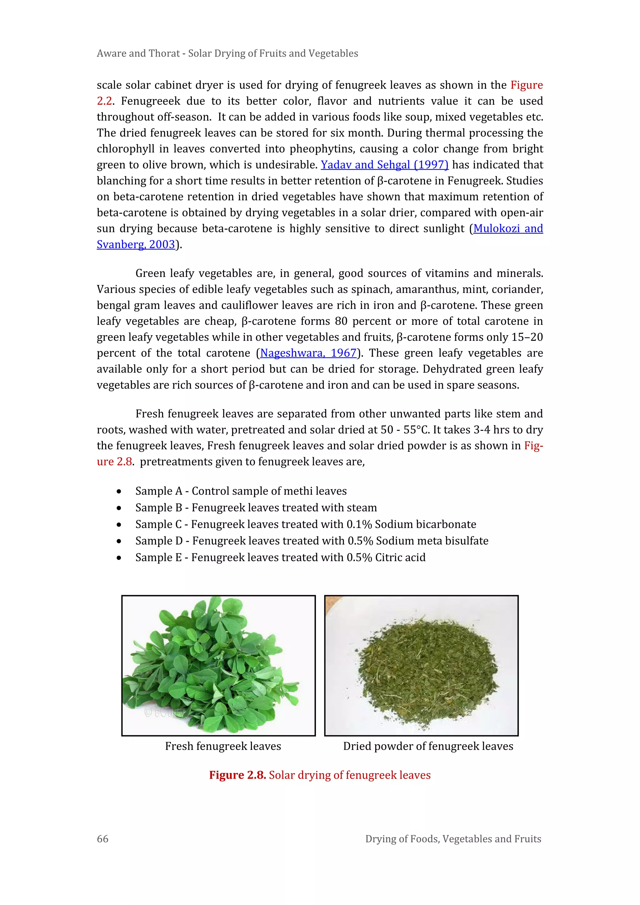 Aware and Thorat - Solar Drying of Fruits and Vegetables
66 Drying of Foods, Vegetables and Fruits
scale solar cabinet dryer is used for drying of fenugreek leaves as shown in the Figure
2.2. Fenugreeek due to its better color, flavor and nutrients value it can be used
throughout off-season. It can be added in various foods like soup, mixed vegetables etc.
The dried fenugreek leaves can be stored for six month. During thermal processing the
chlorophyll in leaves converted into pheophytins, causing a color change from bright
green to olive brown, which is undesirable. Yadav and Sehgal (1997) has indicated that
blanching for a short time results in better retention of β-carotene in Fenugreek. Studies
on beta-carotene retention in dried vegetables have shown that maximum retention of
beta-carotene is obtained by drying vegetables in a solar drier, compared with open-air
sun drying because beta-carotene is highly sensitive to direct sunlight (Mulokozi and
Svanberg, 2003).
Green leafy vegetables are, in general, good sources of vitamins and minerals.
Various species of edible leafy vegetables such as spinach, amaranthus, mint, coriander,
bengal gram leaves and cauliflower leaves are rich in iron and β-carotene. These green
leafy vegetables are cheap, β-carotene forms 80 percent or more of total carotene in
green leafy vegetables while in other vegetables and fruits, β-carotene forms only 15–20
percent of the total carotene (Nageshwara, 1967). These green leafy vegetables are
available only for a short period but can be dried for storage. Dehydrated green leafy
vegetables are rich sources of β-carotene and iron and can be used in spare seasons.
Fresh fenugreek leaves are separated from other unwanted parts like stem and
roots, washed with water, pretreated and solar dried at 50 - 55°C. It takes 3-4 hrs to dry
the fenugreek leaves, Fresh fenugreek leaves and solar dried powder is as shown in Fig-
ure 2.8. pretreatments given to fenugreek leaves are,
• Sample A - Control sample of methi leaves
• Sample B - Fenugreek leaves treated with steam
• Sample C - Fenugreek leaves treated with 0.1% Sodium bicarbonate
• Sample D - Fenugreek leaves treated with 0.5% Sodium meta bisulfate
• Sample E - Fenugreek leaves treated with 0.5% Citric acid
Fresh fenugreek leaves Dried powder of fenugreek leaves
Figure 2.8. Solar drying of fenugreek leaves
 