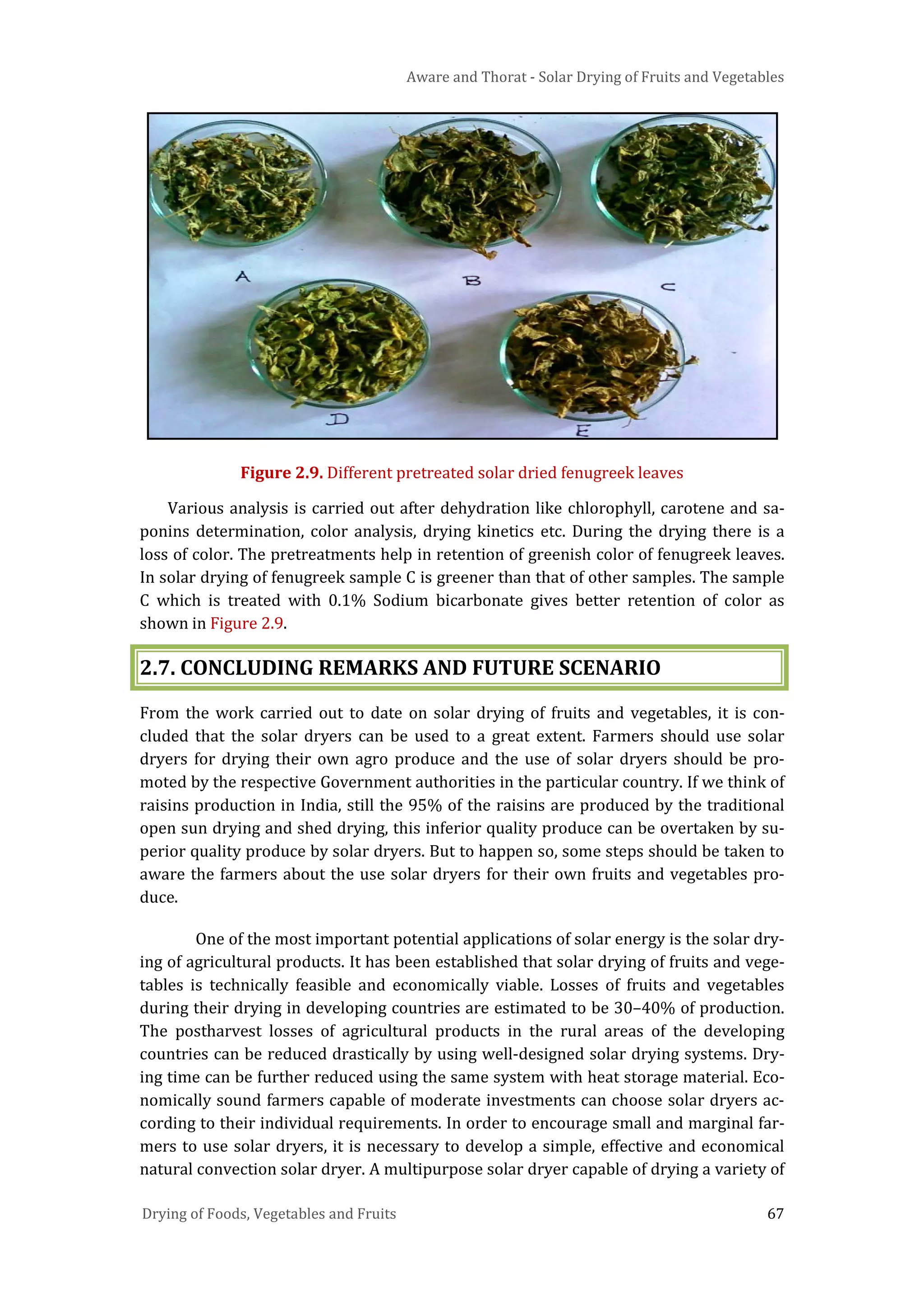 Aware and Thorat - Solar Drying of Fruits and Vegetables
Drying of Foods, Vegetables and Fruits 67
Figure 2.9. Different pretreated solar dried fenugreek leaves
Various analysis is carried out after dehydration like chlorophyll, carotene and sa-
ponins determination, color analysis, drying kinetics etc. During the drying there is a
loss of color. The pretreatments help in retention of greenish color of fenugreek leaves.
In solar drying of fenugreek sample C is greener than that of other samples. The sample
C which is treated with 0.1% Sodium bicarbonate gives better retention of color as
shown in Figure 2.9.
2.7. CONCLUDING REMARKS AND FUTURE SCENARIO
From the work carried out to date on solar drying of fruits and vegetables, it is con-
cluded that the solar dryers can be used to a great extent. Farmers should use solar
dryers for drying their own agro produce and the use of solar dryers should be pro-
moted by the respective Government authorities in the particular country. If we think of
raisins production in India, still the 95% of the raisins are produced by the traditional
open sun drying and shed drying, this inferior quality produce can be overtaken by su-
perior quality produce by solar dryers. But to happen so, some steps should be taken to
aware the farmers about the use solar dryers for their own fruits and vegetables pro-
duce.
One of the most important potential applications of solar energy is the solar dry-
ing of agricultural products. It has been established that solar drying of fruits and vege-
tables is technically feasible and economically viable. Losses of fruits and vegetables
during their drying in developing countries are estimated to be 30–40% of production.
The postharvest losses of agricultural products in the rural areas of the developing
countries can be reduced drastically by using well-designed solar drying systems. Dry-
ing time can be further reduced using the same system with heat storage material. Eco-
nomically sound farmers capable of moderate investments can choose solar dryers ac-
cording to their individual requirements. In order to encourage small and marginal far-
mers to use solar dryers, it is necessary to develop a simple, effective and economical
natural convection solar dryer. A multipurpose solar dryer capable of drying a variety of
 