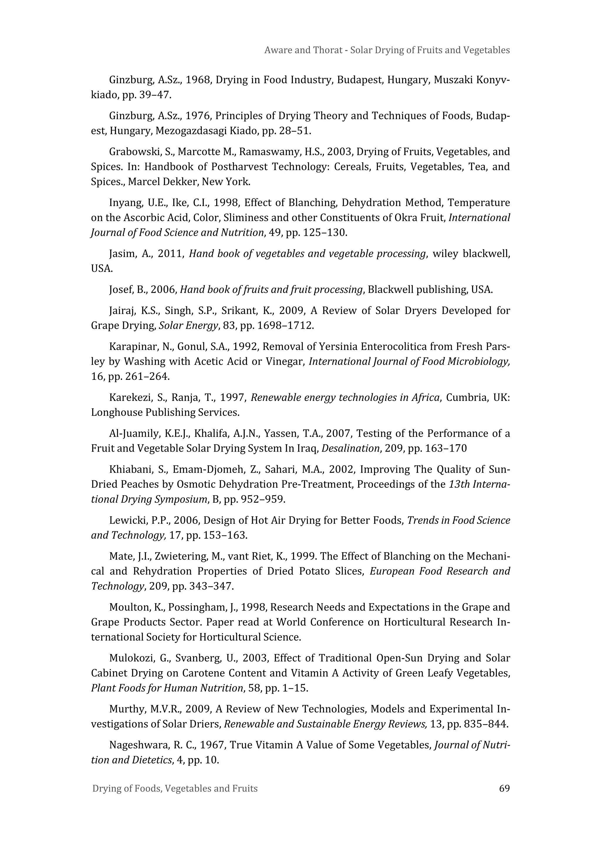 Aware and Thorat - Solar Drying of Fruits and Vegetables
Drying of Foods, Vegetables and Fruits 69
Ginzburg, A.Sz., 1968, Drying in Food Industry, Budapest, Hungary, Muszaki Konyv-
kiado, pp. 39–47.
Ginzburg, A.Sz., 1976, Principles of Drying Theory and Techniques of Foods, Budap-
est, Hungary, Mezogazdasagi Kiado, pp. 28–51.
Grabowski, S., Marcotte M., Ramaswamy, H.S., 2003, Drying of Fruits, Vegetables, and
Spices. In: Handbook of Postharvest Technology: Cereals, Fruits, Vegetables, Tea, and
Spices., Marcel Dekker, New York.
Inyang, U.E., Ike, C.I., 1998, Effect of Blanching, Dehydration Method, Temperature
on the Ascorbic Acid, Color, Sliminess and other Constituents of Okra Fruit, International
Journal of Food Science and Nutrition, 49, pp. 125–130.
Jasim, A., 2011, Hand book of vegetables and vegetable processing, wiley blackwell,
USA.
Josef, B., 2006, Hand book of fruits and fruit processing, Blackwell publishing, USA.
Jairaj, K.S., Singh, S.P., Srikant, K., 2009, A Review of Solar Dryers Developed for
Grape Drying, Solar Energy, 83, pp. 1698–1712.
Karapinar, N., Gonul, S.A., 1992, Removal of Yersinia Enterocolitica from Fresh Pars-
ley by Washing with Acetic Acid or Vinegar, International Journal of Food Microbiology,
16, pp. 261–264.
Karekezi, S., Ranja, T., 1997, Renewable energy technologies in Africa, Cumbria, UK:
Longhouse Publishing Services.
Al-Juamily, K.E.J., Khalifa, A.J.N., Yassen, T.A., 2007, Testing of the Performance of a
Fruit and Vegetable Solar Drying System In Iraq, Desalination, 209, pp. 163–170
Khiabani, S., Emam-Djomeh, Z., Sahari, M.A., 2002, Improving The Quality of Sun-
Dried Peaches by Osmotic Dehydration Pre-Treatment, Proceedings of the 13th Interna-
tional Drying Symposium, B, pp. 952–959.
Lewicki, P.P., 2006, Design of Hot Air Drying for Better Foods, Trends in Food Science
and Technology, 17, pp. 153–163.
Mate, J.I., Zwietering, M., vant Riet, K., 1999. The Effect of Blanching on the Mechani-
cal and Rehydration Properties of Dried Potato Slices, European Food Research and
Technology, 209, pp. 343–347.
Moulton, K., Possingham, J., 1998, Research Needs and Expectations in the Grape and
Grape Products Sector. Paper read at World Conference on Horticultural Research In-
ternational Society for Horticultural Science.
Mulokozi, G., Svanberg, U., 2003, Effect of Traditional Open-Sun Drying and Solar
Cabinet Drying on Carotene Content and Vitamin A Activity of Green Leafy Vegetables,
Plant Foods for Human Nutrition, 58, pp. 1–15.
Murthy, M.V.R., 2009, A Review of New Technologies, Models and Experimental In-
vestigations of Solar Driers, Renewable and Sustainable Energy Reviews, 13, pp. 835–844.
Nageshwara, R. C., 1967, True Vitamin A Value of Some Vegetables, Journal of Nutri-
tion and Dietetics, 4, pp. 10.
 