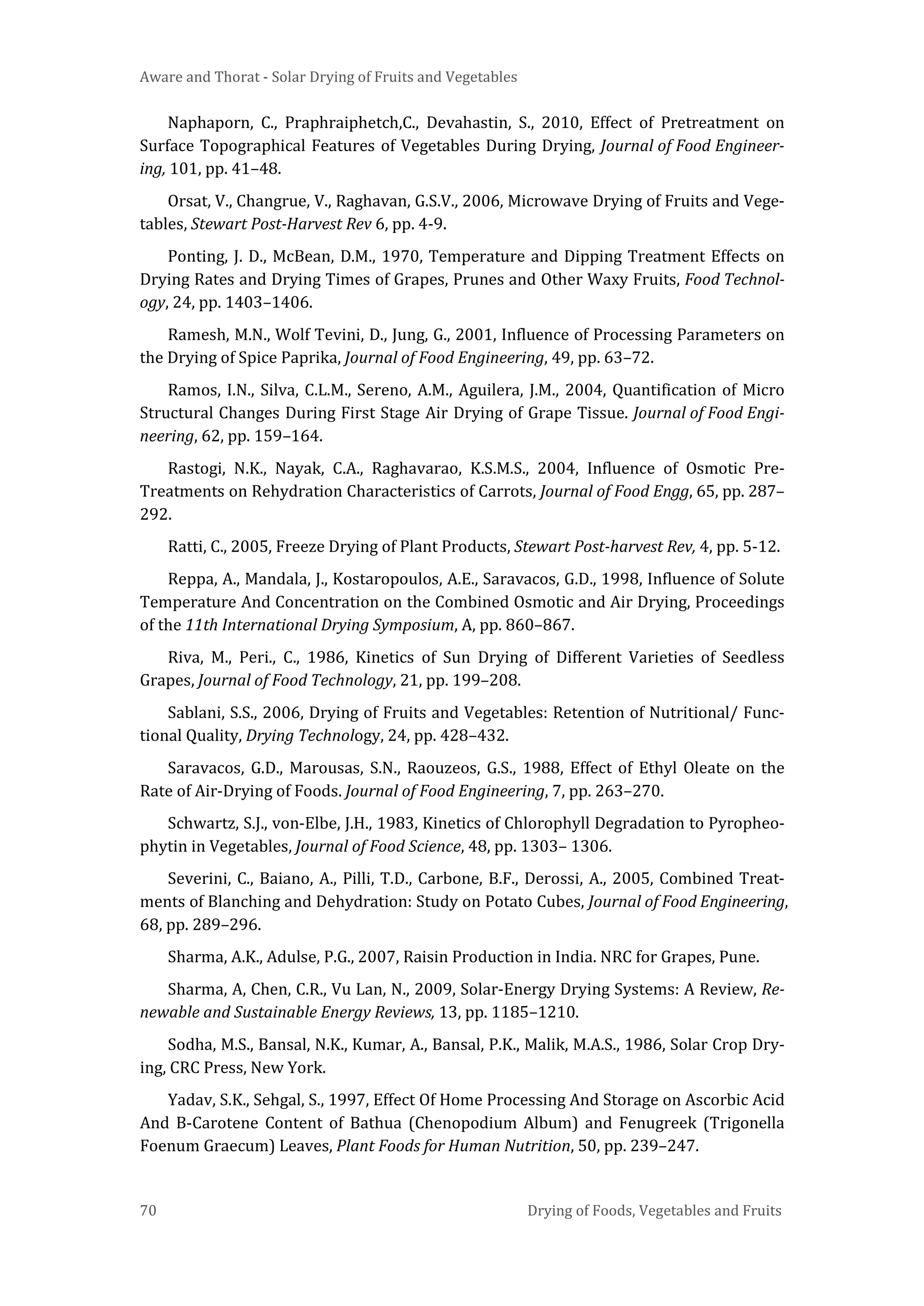 Aware and Thorat - Solar Drying of Fruits and Vegetables
70 Drying of Foods, Vegetables and Fruits
Naphaporn, C., Praphraiphetch,C., Devahastin, S., 2010, Effect of Pretreatment on
Surface Topographical Features of Vegetables During Drying, Journal of Food Engineer-
ing, 101, pp. 41–48.
Orsat, V., Changrue, V., Raghavan, G.S.V., 2006, Microwave Drying of Fruits and Vege-
tables, Stewart Post-Harvest Rev 6, pp. 4-9.
Ponting, J. D., McBean, D.M., 1970, Temperature and Dipping Treatment Effects on
Drying Rates and Drying Times of Grapes, Prunes and Other Waxy Fruits, Food Technol-
ogy, 24, pp. 1403–1406.
Ramesh, M.N., Wolf Tevini, D., Jung, G., 2001, Influence of Processing Parameters on
the Drying of Spice Paprika, Journal of Food Engineering, 49, pp. 63–72.
Ramos, I.N., Silva, C.L.M., Sereno, A.M., Aguilera, J.M., 2004, Quantification of Micro
Structural Changes During First Stage Air Drying of Grape Tissue. Journal of Food Engi-
neering, 62, pp. 159–164.
Rastogi, N.K., Nayak, C.A., Raghavarao, K.S.M.S., 2004, Influence of Osmotic Pre-
Treatments on Rehydration Characteristics of Carrots, Journal of Food Engg, 65, pp. 287–
292.
Ratti, C., 2005, Freeze Drying of Plant Products, Stewart Post-harvest Rev, 4, pp. 5-12.
Reppa, A., Mandala, J., Kostaropoulos, A.E., Saravacos, G.D., 1998, Influence of Solute
Temperature And Concentration on the Combined Osmotic and Air Drying, Proceedings
of the 11th International Drying Symposium, A, pp. 860–867.
Riva, M., Peri., C., 1986, Kinetics of Sun Drying of Different Varieties of Seedless
Grapes, Journal of Food Technology, 21, pp. 199–208.
Sablani, S.S., 2006, Drying of Fruits and Vegetables: Retention of Nutritional/ Func-
tional Quality, Drying Technology, 24, pp. 428–432.
Saravacos, G.D., Marousas, S.N., Raouzeos, G.S., 1988, Effect of Ethyl Oleate on the
Rate of Air-Drying of Foods. Journal of Food Engineering, 7, pp. 263–270.
Schwartz, S.J., von-Elbe, J.H., 1983, Kinetics of Chlorophyll Degradation to Pyropheo-
phytin in Vegetables, Journal of Food Science, 48, pp. 1303– 1306.
Severini, C., Baiano, A., Pilli, T.D., Carbone, B.F., Derossi, A., 2005, Combined Treat-
ments of Blanching and Dehydration: Study on Potato Cubes, Journal of Food Engineering,
68, pp. 289–296.
Sharma, A.K., Adulse, P.G., 2007, Raisin Production in India. NRC for Grapes, Pune.
Sharma, A, Chen, C.R., Vu Lan, N., 2009, Solar-Energy Drying Systems: A Review, Re-
newable and Sustainable Energy Reviews, 13, pp. 1185–1210.
Sodha, M.S., Bansal, N.K., Kumar, A., Bansal, P.K., Malik, M.A.S., 1986, Solar Crop Dry-
ing, CRC Press, New York.
Yadav, S.K., Sehgal, S., 1997, Effect Of Home Processing And Storage on Ascorbic Acid
And Β-Carotene Content of Bathua (Chenopodium Album) and Fenugreek (Trigonella
Foenum Graecum) Leaves, Plant Foods for Human Nutrition, 50, pp. 239–247.
 