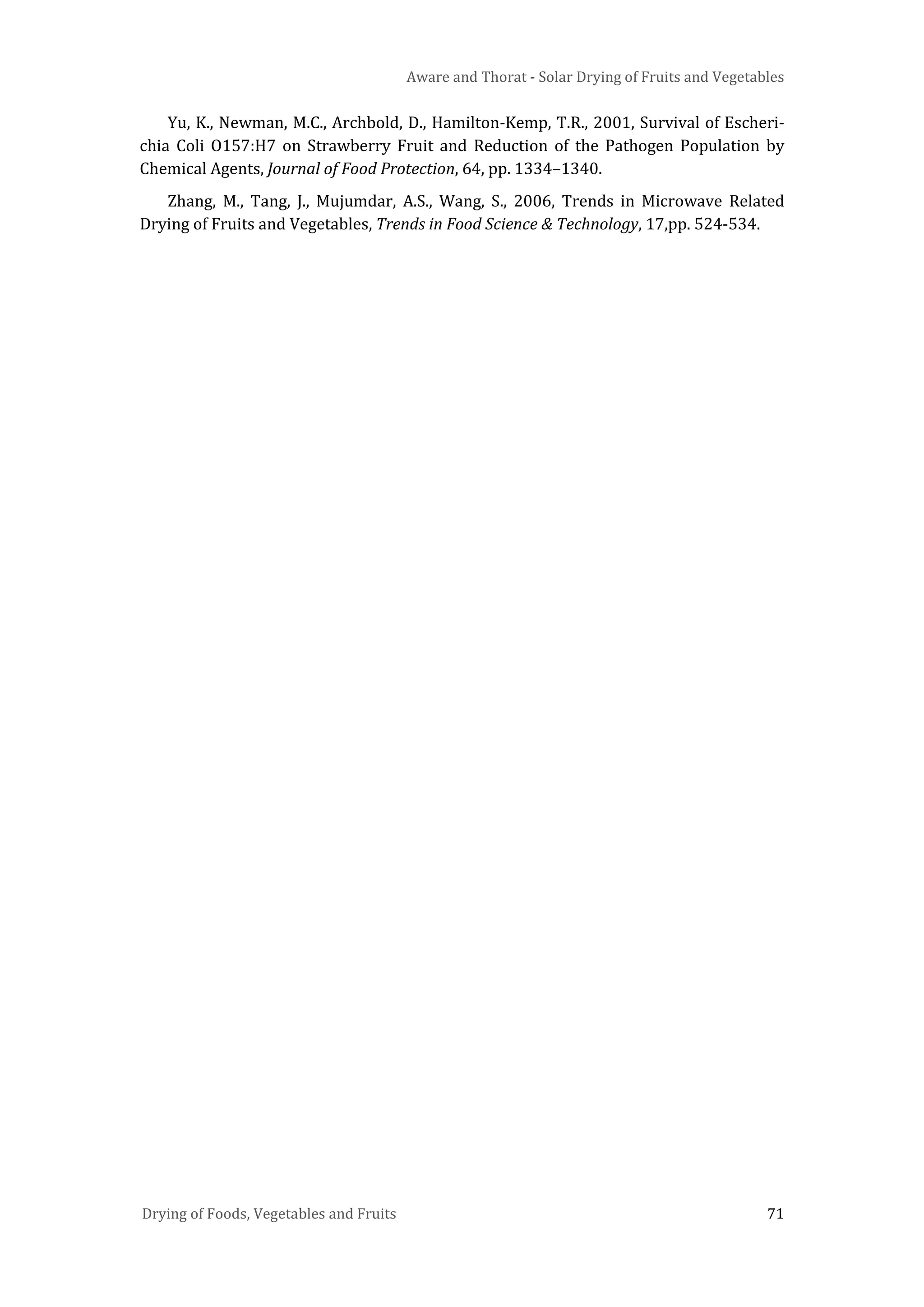 Aware and Thorat - Solar Drying of Fruits and Vegetables
Drying of Foods, Vegetables and Fruits 71
Yu, K., Newman, M.C., Archbold, D., Hamilton-Kemp, T.R., 2001, Survival of Escheri-
chia Coli O157:H7 on Strawberry Fruit and Reduction of the Pathogen Population by
Chemical Agents, Journal of Food Protection, 64, pp. 1334–1340.
Zhang, M., Tang, J., Mujumdar, A.S., Wang, S., 2006, Trends in Microwave Related
Drying of Fruits and Vegetables, Trends in Food Science & Technology, 17,pp. 524-534.
 