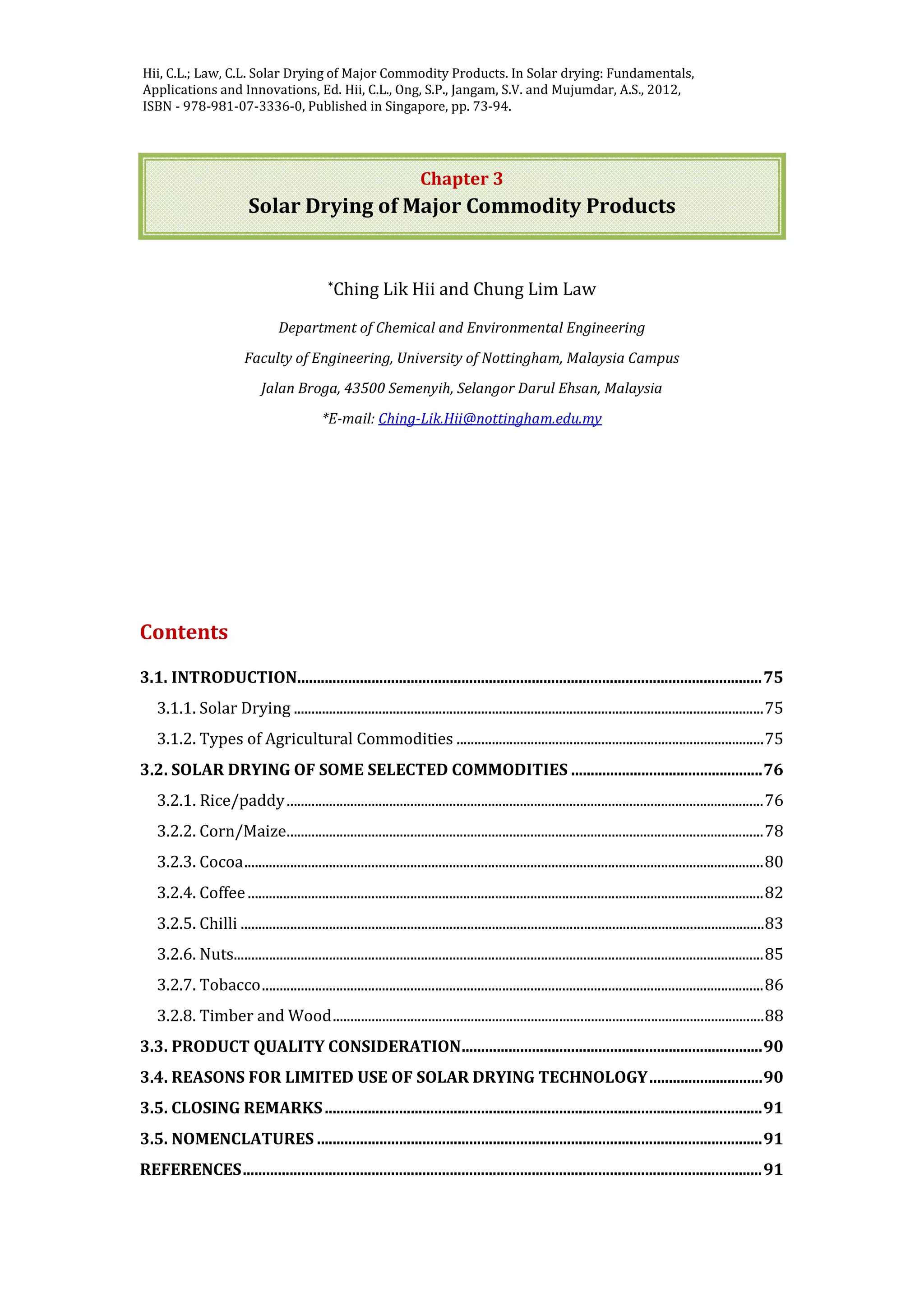Jangam, S.V. and Mujumdar, A.S. Basic concepts and definitions, in Drying of Foods,
Vegetables and Fruits - Volume 1, Ed. Jangam, S.V., Law, C.L. and Mujumdar, A.S. ,
2010, ISBN - 978-981-08-6759-1, Published in Singapore, pp. 1-30.
Chapter 3
Solar Drying of Major Commodity Products
*Ching Lik Hii and Chung Lim Law
Department of Chemical and Environmental Engineering
Faculty of Engineering, University of Nottingham, Malaysia Campus
Jalan Broga, 43500 Semenyih, Selangor Darul Ehsan, Malaysia
*E-mail: Ching-Lik.Hii@nottingham.edu.my
Contents
3.1. INTRODUCTION.......................................................................................................................75
3.1.1. Solar Drying .....................................................................................................................................75
3.1.2. Types of Agricultural Commodities .......................................................................................75
3.2. SOLAR DRYING OF SOME SELECTED COMMODITIES .................................................76
3.2.1. Rice/paddy.......................................................................................................................................76
3.2.2. Corn/Maize.......................................................................................................................................78
3.2.3. Cocoa...................................................................................................................................................80
3.2.4. Coffee..................................................................................................................................................82
3.2.5. Chilli ....................................................................................................................................................83
3.2.6. Nuts......................................................................................................................................................85
3.2.7. Tobacco..............................................................................................................................................86
3.2.8. Timber and Wood..........................................................................................................................88
3.3. PRODUCT QUALITY CONSIDERATION.............................................................................90
3.4. REASONS FOR LIMITED USE OF SOLAR DRYING TECHNOLOGY.............................90
3.5. CLOSING REMARKS................................................................................................................91
3.5. NOMENCLATURES ..................................................................................................................91
REFERENCES.....................................................................................................................................91
Hii, C.L.; Law, C.L. Solar Drying of Major Commodity Products. In Solar drying: Fundamentals,
Applications and Innovations, Ed. Hii, C.L., Ong, S.P., Jangam, S.V. and Mujumdar, A.S., 2012,
ISBN - 978-981-07-3336-0, Published in Singapore, pp. 73-94.
 