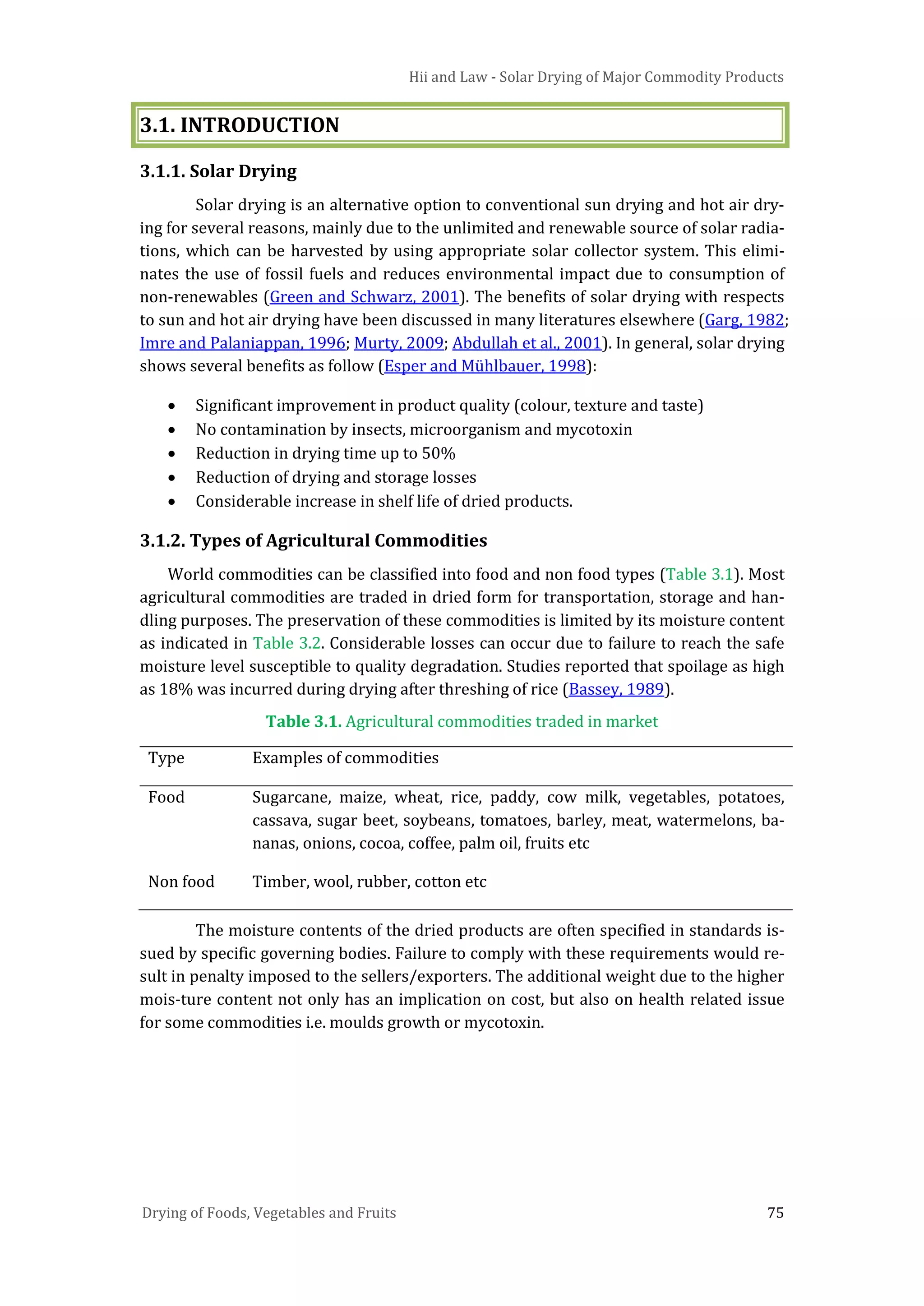 Hii and Law - Solar Drying of Major Commodity Products
Drying of Foods, Vegetables and Fruits 75
3.1. INTRODUCTION
3.1.1. Solar Drying
Solar drying is an alternative option to conventional sun drying and hot air dry-
ing for several reasons, mainly due to the unlimited and renewable source of solar radia-
tions, which can be harvested by using appropriate solar collector system. This elimi-
nates the use of fossil fuels and reduces environmental impact due to consumption of
non-renewables (Green and Schwarz, 2001). The benefits of solar drying with respects
to sun and hot air drying have been discussed in many literatures elsewhere (Garg, 1982;
Imre and Palaniappan, 1996; Murty, 2009; Abdullah et al., 2001). In general, solar drying
shows several benefits as follow (Esper and Mühlbauer, 1998):
• Significant improvement in product quality (colour, texture and taste)
• No contamination by insects, microorganism and mycotoxin
• Reduction in drying time up to 50%
• Reduction of drying and storage losses
• Considerable increase in shelf life of dried products.
3.1.2. Types of Agricultural Commodities
World commodities can be classified into food and non food types (Table 3.1). Most
agricultural commodities are traded in dried form for transportation, storage and han-
dling purposes. The preservation of these commodities is limited by its moisture content
as indicated in Table 3.2. Considerable losses can occur due to failure to reach the safe
moisture level susceptible to quality degradation. Studies reported that spoilage as high
as 18% was incurred during drying after threshing of rice (Bassey, 1989).
Table 3.1. Agricultural commodities traded in market
Type Examples of commodities
Food Sugarcane, maize, wheat, rice, paddy, cow milk, vegetables, potatoes,
cassava, sugar beet, soybeans, tomatoes, barley, meat, watermelons, ba-
nanas, onions, cocoa, coffee, palm oil, fruits etc
Non food Timber, wool, rubber, cotton etc
The moisture contents of the dried products are often specified in standards is-
sued by specific governing bodies. Failure to comply with these requirements would re-
sult in penalty imposed to the sellers/exporters. The additional weight due to the higher
mois-ture content not only has an implication on cost, but also on health related issue
for some commodities i.e. moulds growth or mycotoxin.
 