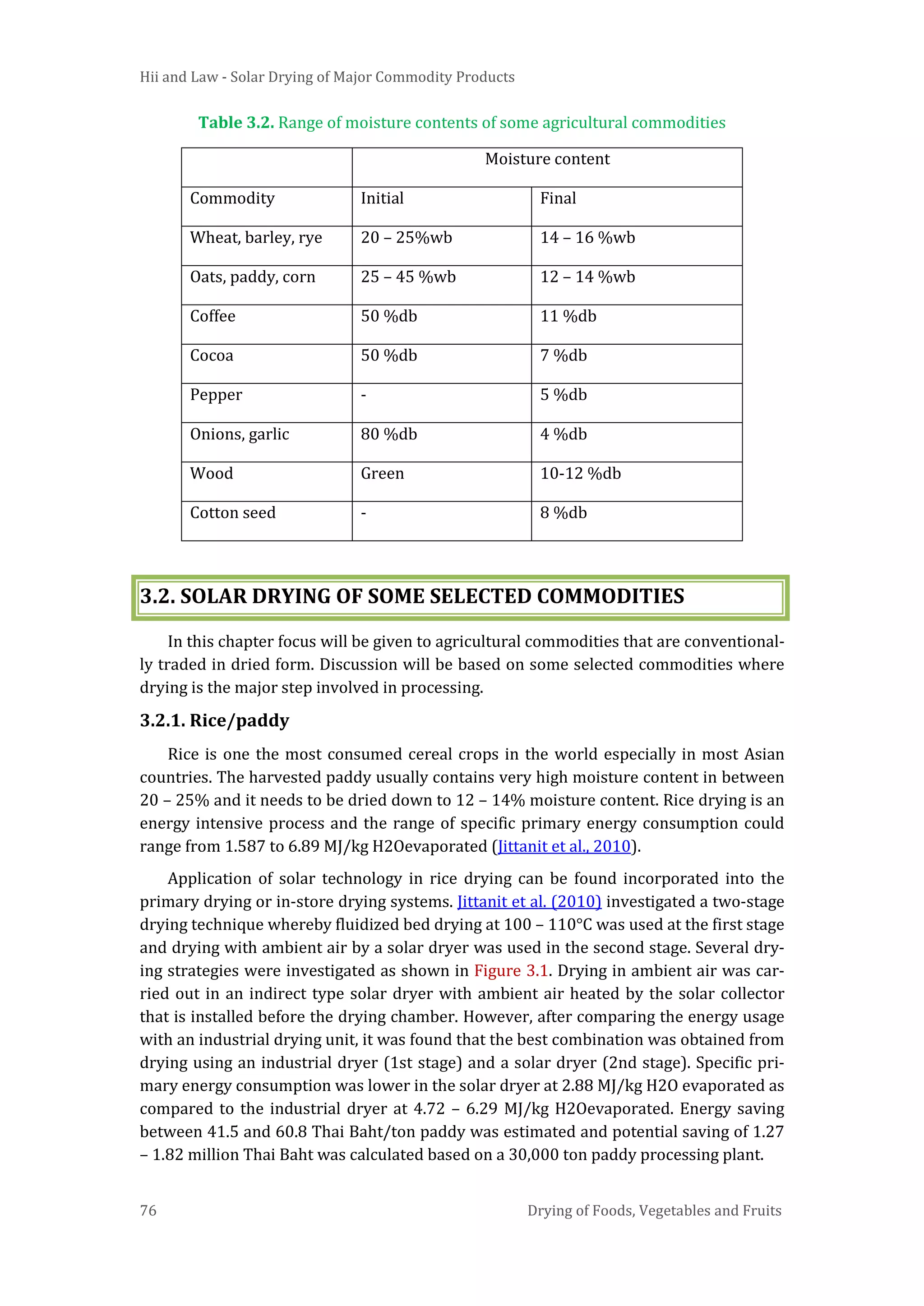 Hii and Law - Solar Drying of Major Commodity Products
76 Drying of Foods, Vegetables and Fruits
Table 3.2. Range of moisture contents of some agricultural commodities
Moisture content
Commodity Initial Final
Wheat, barley, rye 20 – 25%wb 14 – 16 %wb
Oats, paddy, corn 25 – 45 %wb 12 – 14 %wb
Coffee 50 %db 11 %db
Cocoa 50 %db 7 %db
Pepper - 5 %db
Onions, garlic 80 %db 4 %db
Wood Green 10-12 %db
Cotton seed - 8 %db
3.2. SOLAR DRYING OF SOME SELECTED COMMODITIES
In this chapter focus will be given to agricultural commodities that are conventional-
ly traded in dried form. Discussion will be based on some selected commodities where
drying is the major step involved in processing.
3.2.1. Rice/paddy
Rice is one the most consumed cereal crops in the world especially in most Asian
countries. The harvested paddy usually contains very high moisture content in between
20 – 25% and it needs to be dried down to 12 – 14% moisture content. Rice drying is an
energy intensive process and the range of specific primary energy consumption could
range from 1.587 to 6.89 MJ/kg H2Oevaporated (Jittanit et al., 2010).
Application of solar technology in rice drying can be found incorporated into the
primary drying or in-store drying systems. Jittanit et al. (2010) investigated a two-stage
drying technique whereby fluidized bed drying at 100 – 110°C was used at the first stage
and drying with ambient air by a solar dryer was used in the second stage. Several dry-
ing strategies were investigated as shown in Figure 3.1. Drying in ambient air was car-
ried out in an indirect type solar dryer with ambient air heated by the solar collector
that is installed before the drying chamber. However, after comparing the energy usage
with an industrial drying unit, it was found that the best combination was obtained from
drying using an industrial dryer (1st stage) and a solar dryer (2nd stage). Specific pri-
mary energy consumption was lower in the solar dryer at 2.88 MJ/kg H2O evaporated as
compared to the industrial dryer at 4.72 – 6.29 MJ/kg H2Oevaporated. Energy saving
between 41.5 and 60.8 Thai Baht/ton paddy was estimated and potential saving of 1.27
– 1.82 million Thai Baht was calculated based on a 30,000 ton paddy processing plant.
 