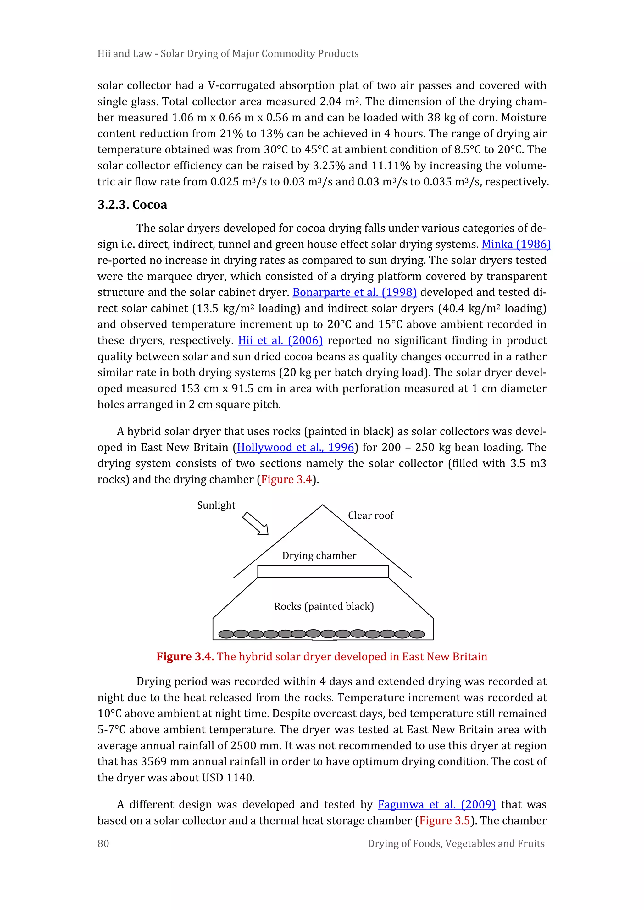 Hii and Law - Solar Drying of Major Commodity Products
80 Drying of Foods, Vegetables and Fruits
solar collector had a V-corrugated absorption plat of two air passes and covered with
single glass. Total collector area measured 2.04 m2. The dimension of the drying cham-
ber measured 1.06 m x 0.66 m x 0.56 m and can be loaded with 38 kg of corn. Moisture
content reduction from 21% to 13% can be achieved in 4 hours. The range of drying air
temperature obtained was from 30°C to 45°C at ambient condition of 8.5°C to 20°C. The
solar collector efficiency can be raised by 3.25% and 11.11% by increasing the volume-
tric air flow rate from 0.025 m3/s to 0.03 m3/s and 0.03 m3/s to 0.035 m3/s, respectively.
3.2.3. Cocoa
The solar dryers developed for cocoa drying falls under various categories of de-
sign i.e. direct, indirect, tunnel and green house effect solar drying systems. Minka (1986)
re-ported no increase in drying rates as compared to sun drying. The solar dryers tested
were the marquee dryer, which consisted of a drying platform covered by transparent
structure and the solar cabinet dryer. Bonarparte et al. (1998) developed and tested di-
rect solar cabinet (13.5 kg/m2 loading) and indirect solar dryers (40.4 kg/m2 loading)
and observed temperature increment up to 20°C and 15°C above ambient recorded in
these dryers, respectively. Hii et al. (2006) reported no significant finding in product
quality between solar and sun dried cocoa beans as quality changes occurred in a rather
similar rate in both drying systems (20 kg per batch drying load). The solar dryer devel-
oped measured 153 cm x 91.5 cm in area with perforation measured at 1 cm diameter
holes arranged in 2 cm square pitch.
A hybrid solar dryer that uses rocks (painted in black) as solar collectors was devel-
oped in East New Britain (Hollywood et al., 1996) for 200 – 250 kg bean loading. The
drying system consists of two sections namely the solar collector (filled with 3.5 m3
rocks) and the drying chamber (Figure 3.4).
Figure 3.4. The hybrid solar dryer developed in East New Britain
Drying period was recorded within 4 days and extended drying was recorded at
night due to the heat released from the rocks. Temperature increment was recorded at
10°C above ambient at night time. Despite overcast days, bed temperature still remained
5-7°C above ambient temperature. The dryer was tested at East New Britain area with
average annual rainfall of 2500 mm. It was not recommended to use this dryer at region
that has 3569 mm annual rainfall in order to have optimum drying condition. The cost of
the dryer was about USD 1140.
A different design was developed and tested by Fagunwa et al. (2009) that was
based on a solar collector and a thermal heat storage chamber (Figure 3.5). The chamber
Sunlight
Clear roof
Drying chamber
Rocks (painted black)
 