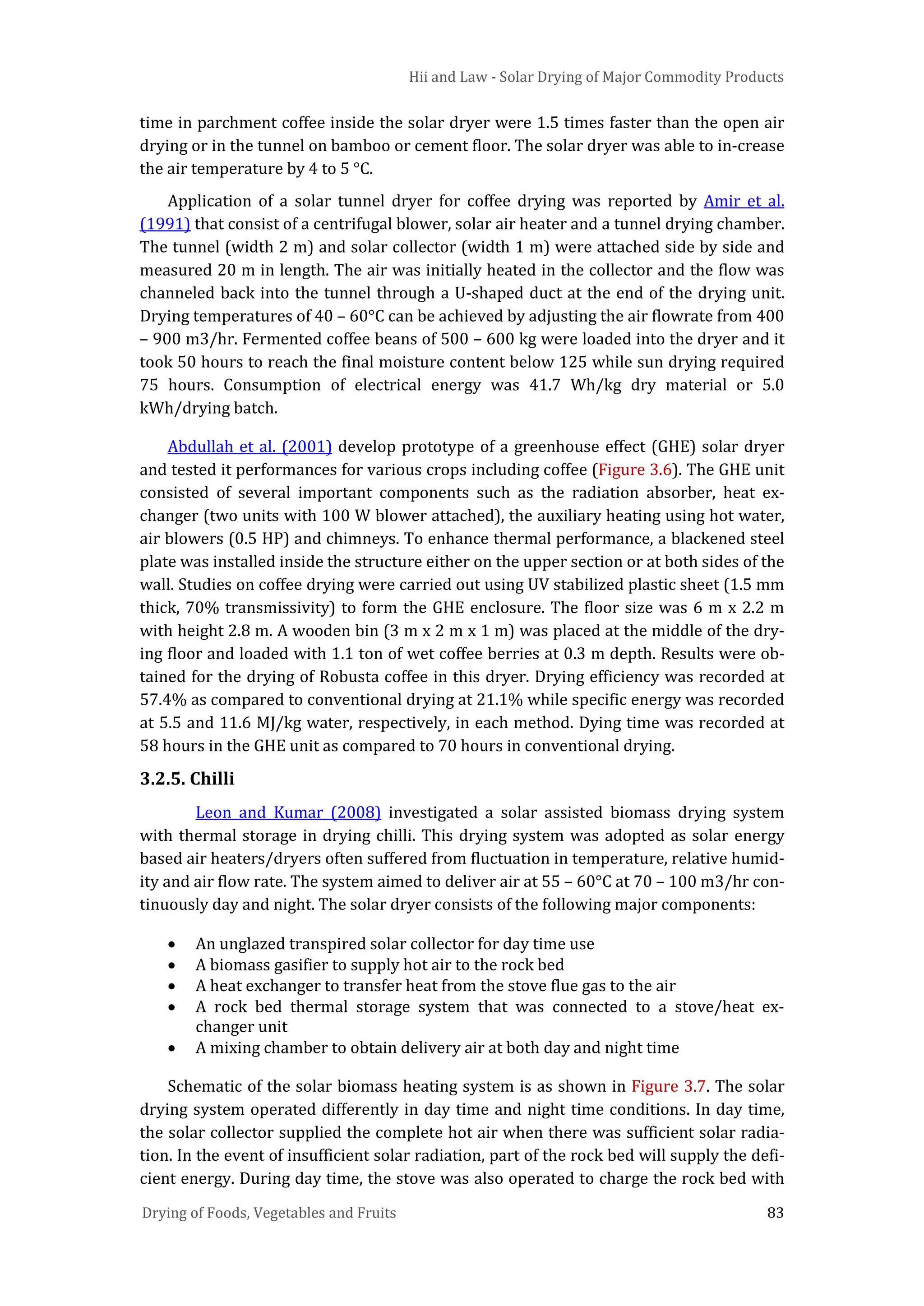 Hii and Law - Solar Drying of Major Commodity Products
Drying of Foods, Vegetables and Fruits 83
time in parchment coffee inside the solar dryer were 1.5 times faster than the open air
drying or in the tunnel on bamboo or cement floor. The solar dryer was able to in-crease
the air temperature by 4 to 5 °C.
Application of a solar tunnel dryer for coffee drying was reported by Amir et al.
(1991) that consist of a centrifugal blower, solar air heater and a tunnel drying chamber.
The tunnel (width 2 m) and solar collector (width 1 m) were attached side by side and
measured 20 m in length. The air was initially heated in the collector and the flow was
channeled back into the tunnel through a U-shaped duct at the end of the drying unit.
Drying temperatures of 40 – 60°C can be achieved by adjusting the air flowrate from 400
– 900 m3/hr. Fermented coffee beans of 500 – 600 kg were loaded into the dryer and it
took 50 hours to reach the final moisture content below 125 while sun drying required
75 hours. Consumption of electrical energy was 41.7 Wh/kg dry material or 5.0
kWh/drying batch.
Abdullah et al. (2001) develop prototype of a greenhouse effect (GHE) solar dryer
and tested it performances for various crops including coffee (Figure 3.6). The GHE unit
consisted of several important components such as the radiation absorber, heat ex-
changer (two units with 100 W blower attached), the auxiliary heating using hot water,
air blowers (0.5 HP) and chimneys. To enhance thermal performance, a blackened steel
plate was installed inside the structure either on the upper section or at both sides of the
wall. Studies on coffee drying were carried out using UV stabilized plastic sheet (1.5 mm
thick, 70% transmissivity) to form the GHE enclosure. The floor size was 6 m x 2.2 m
with height 2.8 m. A wooden bin (3 m x 2 m x 1 m) was placed at the middle of the dry-
ing floor and loaded with 1.1 ton of wet coffee berries at 0.3 m depth. Results were ob-
tained for the drying of Robusta coffee in this dryer. Drying efficiency was recorded at
57.4% as compared to conventional drying at 21.1% while specific energy was recorded
at 5.5 and 11.6 MJ/kg water, respectively, in each method. Dying time was recorded at
58 hours in the GHE unit as compared to 70 hours in conventional drying.
3.2.5. Chilli
Leon and Kumar (2008) investigated a solar assisted biomass drying system
with thermal storage in drying chilli. This drying system was adopted as solar energy
based air heaters/dryers often suffered from fluctuation in temperature, relative humid-
ity and air flow rate. The system aimed to deliver air at 55 – 60°C at 70 – 100 m3/hr con-
tinuously day and night. The solar dryer consists of the following major components:
• An unglazed transpired solar collector for day time use
• A biomass gasifier to supply hot air to the rock bed
• A heat exchanger to transfer heat from the stove flue gas to the air
• A rock bed thermal storage system that was connected to a stove/heat ex-
changer unit
• A mixing chamber to obtain delivery air at both day and night time
Schematic of the solar biomass heating system is as shown in Figure 3.7. The solar
drying system operated differently in day time and night time conditions. In day time,
the solar collector supplied the complete hot air when there was sufficient solar radia-
tion. In the event of insufficient solar radiation, part of the rock bed will supply the defi-
cient energy. During day time, the stove was also operated to charge the rock bed with
 