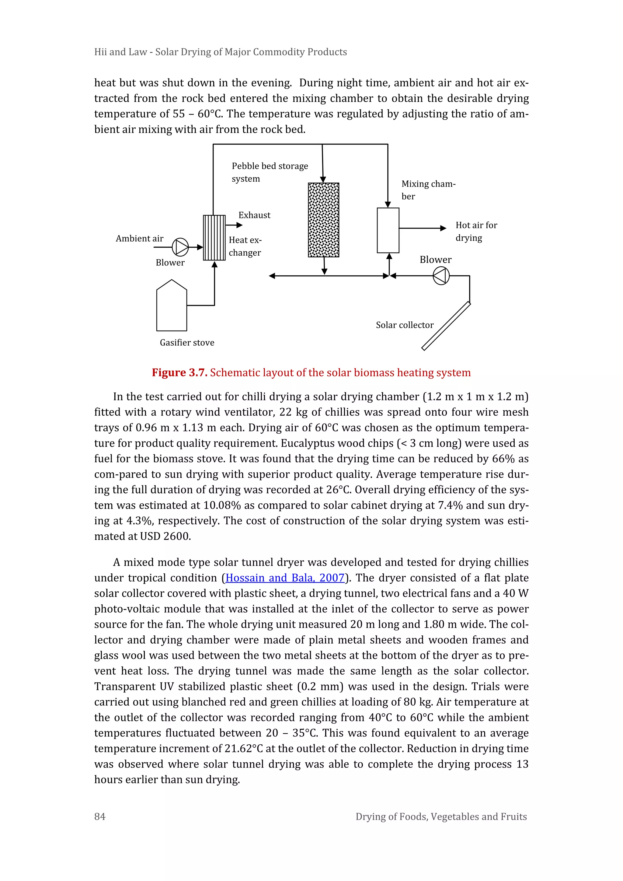 Hii and Law - Solar Drying of Major Commodity Products
84 Drying of Foods, Vegetables and Fruits
heat but was shut down in the evening. During night time, ambient air and hot air ex-
tracted from the rock bed entered the mixing chamber to obtain the desirable drying
temperature of 55 – 60°C. The temperature was regulated by adjusting the ratio of am-
bient air mixing with air from the rock bed.
Figure 3.7. Schematic layout of the solar biomass heating system
In the test carried out for chilli drying a solar drying chamber (1.2 m x 1 m x 1.2 m)
fitted with a rotary wind ventilator, 22 kg of chillies was spread onto four wire mesh
trays of 0.96 m x 1.13 m each. Drying air of 60°C was chosen as the optimum tempera-
ture for product quality requirement. Eucalyptus wood chips (< 3 cm long) were used as
fuel for the biomass stove. It was found that the drying time can be reduced by 66% as
com-pared to sun drying with superior product quality. Average temperature rise dur-
ing the full duration of drying was recorded at 26°C. Overall drying efficiency of the sys-
tem was estimated at 10.08% as compared to solar cabinet drying at 7.4% and sun dry-
ing at 4.3%, respectively. The cost of construction of the solar drying system was esti-
mated at USD 2600.
A mixed mode type solar tunnel dryer was developed and tested for drying chillies
under tropical condition (Hossain and Bala, 2007). The dryer consisted of a flat plate
solar collector covered with plastic sheet, a drying tunnel, two electrical fans and a 40 W
photo-voltaic module that was installed at the inlet of the collector to serve as power
source for the fan. The whole drying unit measured 20 m long and 1.80 m wide. The col-
lector and drying chamber were made of plain metal sheets and wooden frames and
glass wool was used between the two metal sheets at the bottom of the dryer as to pre-
vent heat loss. The drying tunnel was made the same length as the solar collector.
Transparent UV stabilized plastic sheet (0.2 mm) was used in the design. Trials were
carried out using blanched red and green chillies at loading of 80 kg. Air temperature at
the outlet of the collector was recorded ranging from 40°C to 60°C while the ambient
temperatures fluctuated between 20 – 35°C. This was found equivalent to an average
temperature increment of 21.62°C at the outlet of the collector. Reduction in drying time
was observed where solar tunnel drying was able to complete the drying process 13
hours earlier than sun drying.
Ambient air
Gasifier stove
Heat ex-
changer
Pebble bed storage
system
Exhaust
Hot air for
drying
Mixing cham-
ber
Solar collector
Blower Blower
 