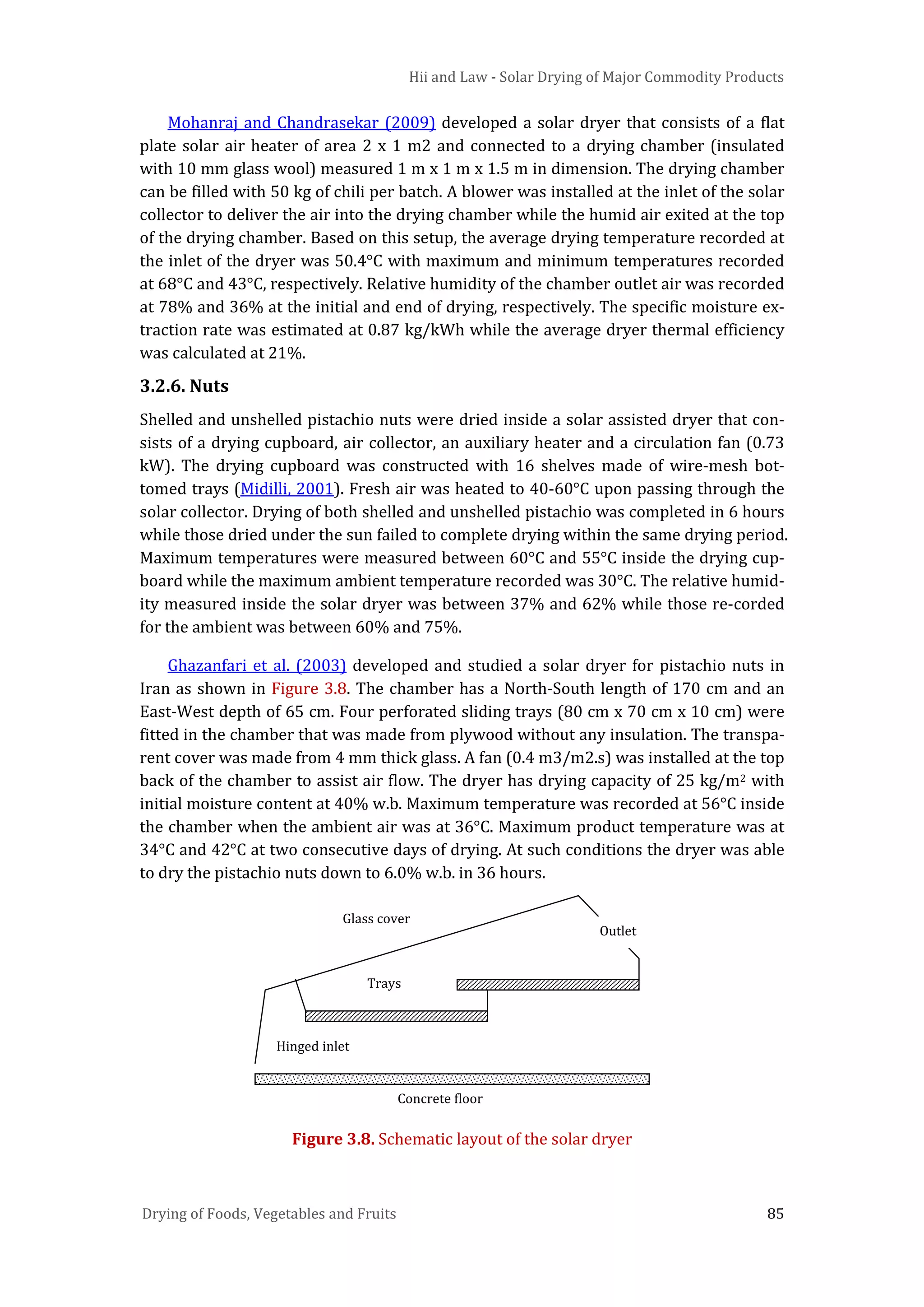 Hii and Law - Solar Drying of Major Commodity Products
Drying of Foods, Vegetables and Fruits 85
Mohanraj and Chandrasekar (2009) developed a solar dryer that consists of a flat
plate solar air heater of area 2 x 1 m2 and connected to a drying chamber (insulated
with 10 mm glass wool) measured 1 m x 1 m x 1.5 m in dimension. The drying chamber
can be filled with 50 kg of chili per batch. A blower was installed at the inlet of the solar
collector to deliver the air into the drying chamber while the humid air exited at the top
of the drying chamber. Based on this setup, the average drying temperature recorded at
the inlet of the dryer was 50.4°C with maximum and minimum temperatures recorded
at 68°C and 43°C, respectively. Relative humidity of the chamber outlet air was recorded
at 78% and 36% at the initial and end of drying, respectively. The specific moisture ex-
traction rate was estimated at 0.87 kg/kWh while the average dryer thermal efficiency
was calculated at 21%.
3.2.6. Nuts
Shelled and unshelled pistachio nuts were dried inside a solar assisted dryer that con-
sists of a drying cupboard, air collector, an auxiliary heater and a circulation fan (0.73
kW). The drying cupboard was constructed with 16 shelves made of wire-mesh bot-
tomed trays (Midilli, 2001). Fresh air was heated to 40-60°C upon passing through the
solar collector. Drying of both shelled and unshelled pistachio was completed in 6 hours
while those dried under the sun failed to complete drying within the same drying period.
Maximum temperatures were measured between 60°C and 55°C inside the drying cup-
board while the maximum ambient temperature recorded was 30°C. The relative humid-
ity measured inside the solar dryer was between 37% and 62% while those re-corded
for the ambient was between 60% and 75%.
Ghazanfari et al. (2003) developed and studied a solar dryer for pistachio nuts in
Iran as shown in Figure 3.8. The chamber has a North-South length of 170 cm and an
East-West depth of 65 cm. Four perforated sliding trays (80 cm x 70 cm x 10 cm) were
fitted in the chamber that was made from plywood without any insulation. The transpa-
rent cover was made from 4 mm thick glass. A fan (0.4 m3/m2.s) was installed at the top
back of the chamber to assist air flow. The dryer has drying capacity of 25 kg/m2 with
initial moisture content at 40% w.b. Maximum temperature was recorded at 56°C inside
the chamber when the ambient air was at 36°C. Maximum product temperature was at
34°C and 42°C at two consecutive days of drying. At such conditions the dryer was able
to dry the pistachio nuts down to 6.0% w.b. in 36 hours.
Figure 3.8. Schematic layout of the solar dryer
Outlet
Hinged inlet
Trays
Concrete floor
Glass cover
 