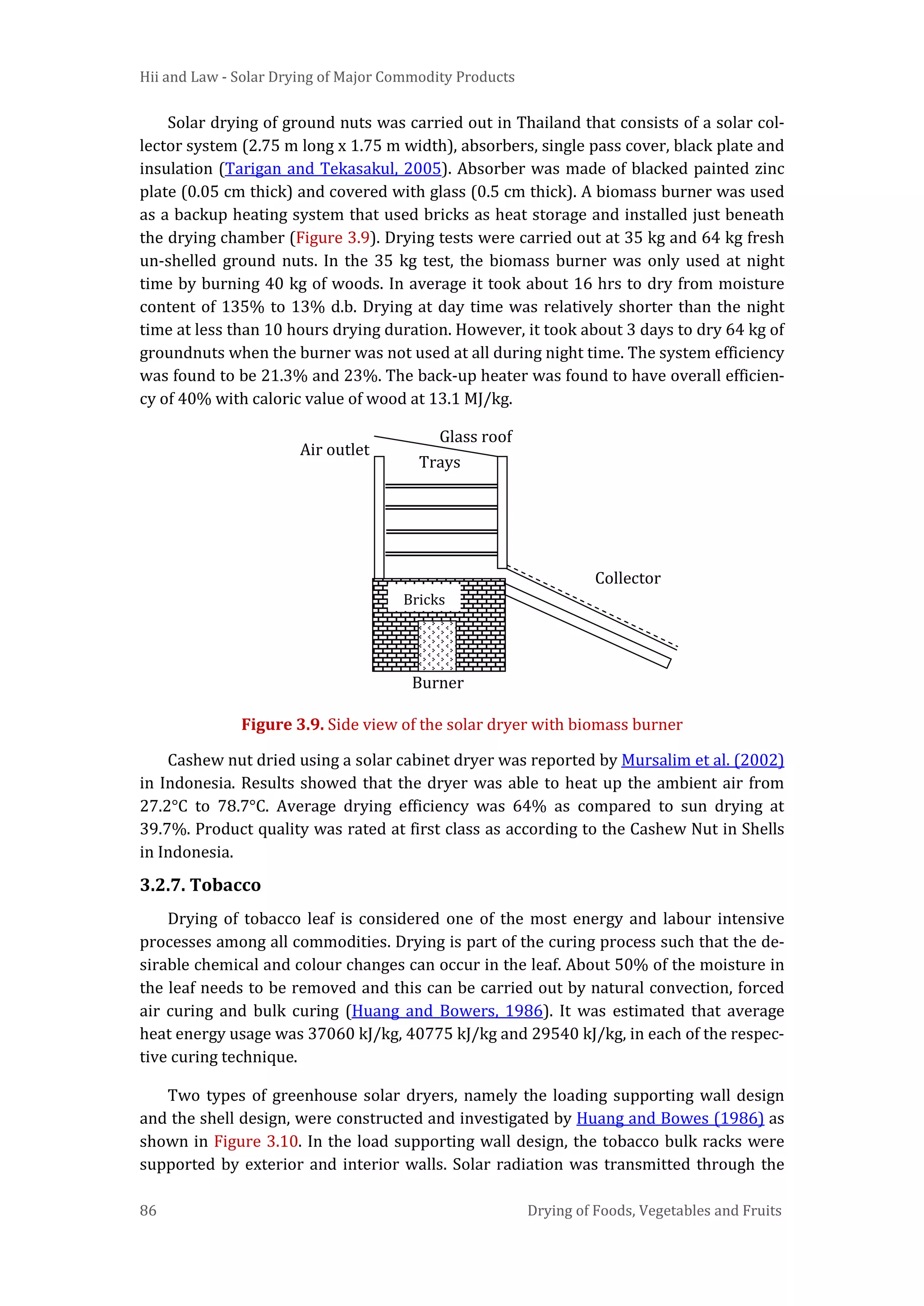 Hii and Law - Solar Drying of Major Commodity Products
86 Drying of Foods, Vegetables and Fruits
Solar drying of ground nuts was carried out in Thailand that consists of a solar col-
lector system (2.75 m long x 1.75 m width), absorbers, single pass cover, black plate and
insulation (Tarigan and Tekasakul, 2005). Absorber was made of blacked painted zinc
plate (0.05 cm thick) and covered with glass (0.5 cm thick). A biomass burner was used
as a backup heating system that used bricks as heat storage and installed just beneath
the drying chamber (Figure 3.9). Drying tests were carried out at 35 kg and 64 kg fresh
un-shelled ground nuts. In the 35 kg test, the biomass burner was only used at night
time by burning 40 kg of woods. In average it took about 16 hrs to dry from moisture
content of 135% to 13% d.b. Drying at day time was relatively shorter than the night
time at less than 10 hours drying duration. However, it took about 3 days to dry 64 kg of
groundnuts when the burner was not used at all during night time. The system efficiency
was found to be 21.3% and 23%. The back-up heater was found to have overall efficien-
cy of 40% with caloric value of wood at 13.1 MJ/kg.
Figure 3.9. Side view of the solar dryer with biomass burner
Cashew nut dried using a solar cabinet dryer was reported by Mursalim et al. (2002)
in Indonesia. Results showed that the dryer was able to heat up the ambient air from
27.2°C to 78.7°C. Average drying efficiency was 64% as compared to sun drying at
39.7%. Product quality was rated at first class as according to the Cashew Nut in Shells
in Indonesia.
3.2.7. Tobacco
Drying of tobacco leaf is considered one of the most energy and labour intensive
processes among all commodities. Drying is part of the curing process such that the de-
sirable chemical and colour changes can occur in the leaf. About 50% of the moisture in
the leaf needs to be removed and this can be carried out by natural convection, forced
air curing and bulk curing (Huang and Bowers, 1986). It was estimated that average
heat energy usage was 37060 kJ/kg, 40775 kJ/kg and 29540 kJ/kg, in each of the respec-
tive curing technique.
Two types of greenhouse solar dryers, namely the loading supporting wall design
and the shell design, were constructed and investigated by Huang and Bowes (1986) as
shown in Figure 3.10. In the load supporting wall design, the tobacco bulk racks were
supported by exterior and interior walls. Solar radiation was transmitted through the
Collector
Glass roof
Trays
Bricks
Burner
Air outlet
 