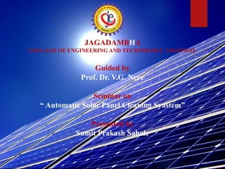 JAGADAMBHA
COLLAGE OF ENGINEERING AND TECHNOLOGY YAVATMAL
Guided by
Prof. Dr. V.G. Neve
Seminar on
“ Automatic Solar Panel Cleaning Syastem”
Presented by
Sumit Prakash Sabale
 