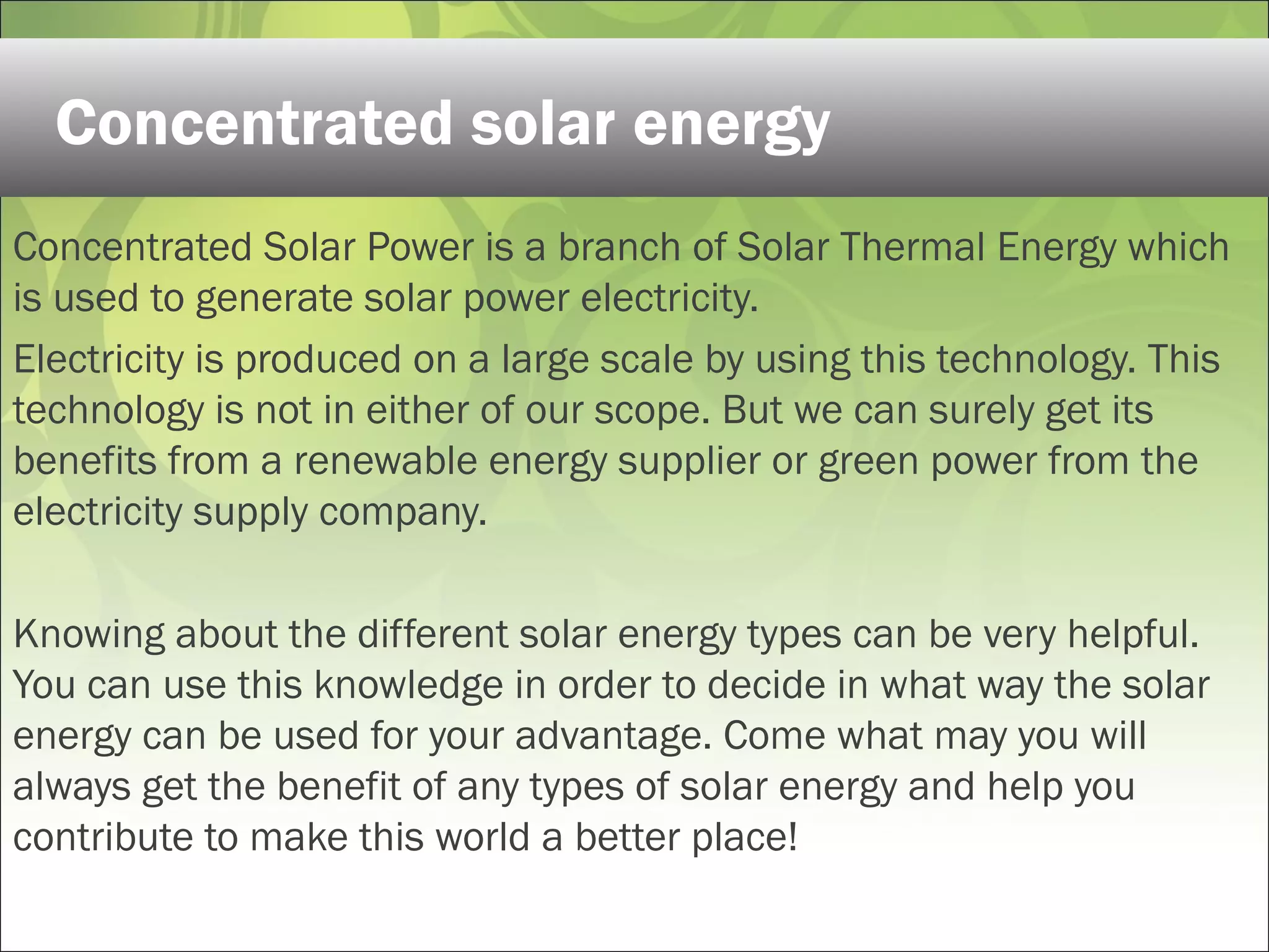 Concentrated Solar Power is a branch of Solar Thermal Energy which
is used to generate solar power electricity.
Electricity is produced on a large scale by using this technology. This
technology is not in either of our scope. But we can surely get its
benefits from a renewable energy supplier or green power from the
electricity supply company.
Knowing about the different solar energy types can be very helpful.
You can use this knowledge in order to decide in what way the solar
energy can be used for your advantage. Come what may you will
always get the benefit of any types of solar energy and help you
contribute to make this world a better place!
Concentrated solar energy
 
