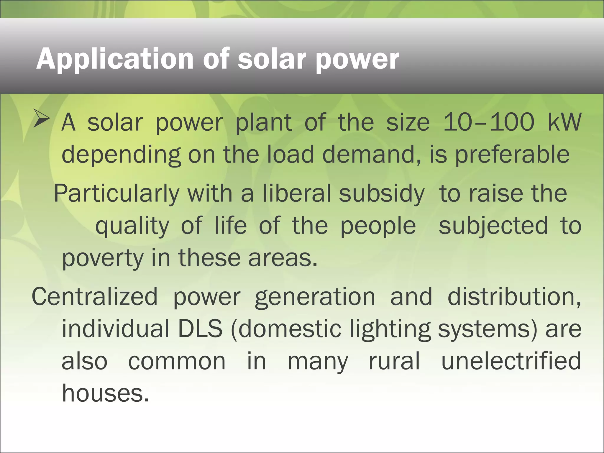  A solar power plant of the size 10–100 kW
depending on the load demand, is preferable
Particularly with a liberal subsidy to raise the
quality of life of the people subjected to
poverty in these areas.
Centralized power generation and distribution,
individual DLS (domestic lighting systems) are
also common in many rural unelectrified
houses.
Application of solar power
 