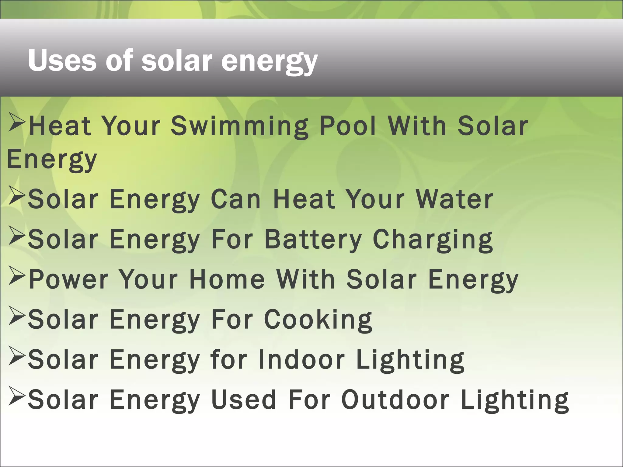 Heat Your Swimming Pool With Solar
Energy
Solar Energy Can Heat Your Water
Solar Energy For Battery Charging
Power Your Home With Solar Energy
Solar Energy For Cooking
Solar Energy for Indoor Lighting
Solar Energy Used For Outdoor Lighting
Uses of solar energy
 