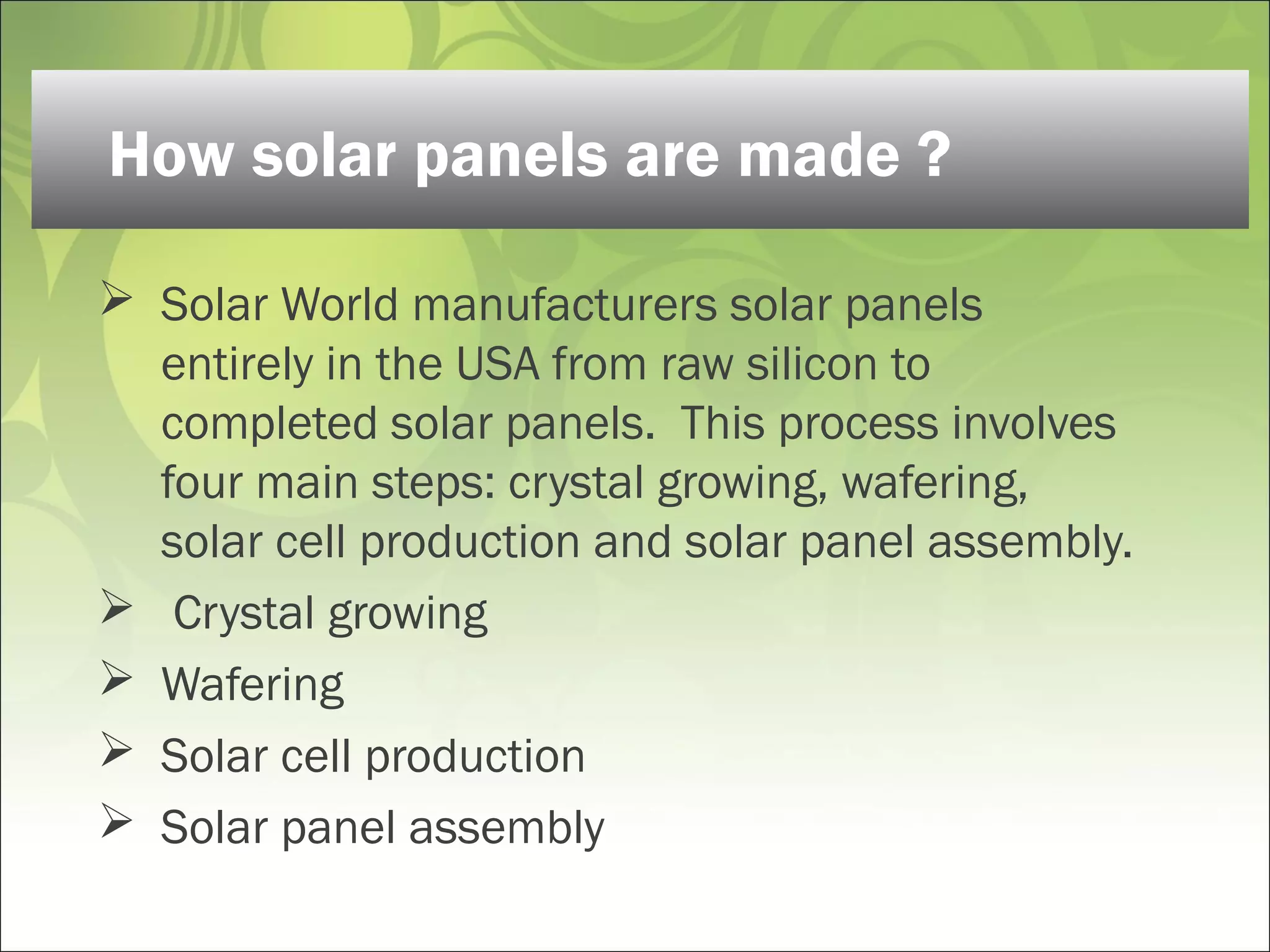  Solar World manufacturers solar panels
entirely in the USA from raw silicon to
completed solar panels.  This process involves
four main steps: crystal growing, wafering,
solar cell production and solar panel assembly.
 Crystal growing 
 Wafering 
 Solar cell production 
 Solar panel assembly 
How solar panels are made ?
 