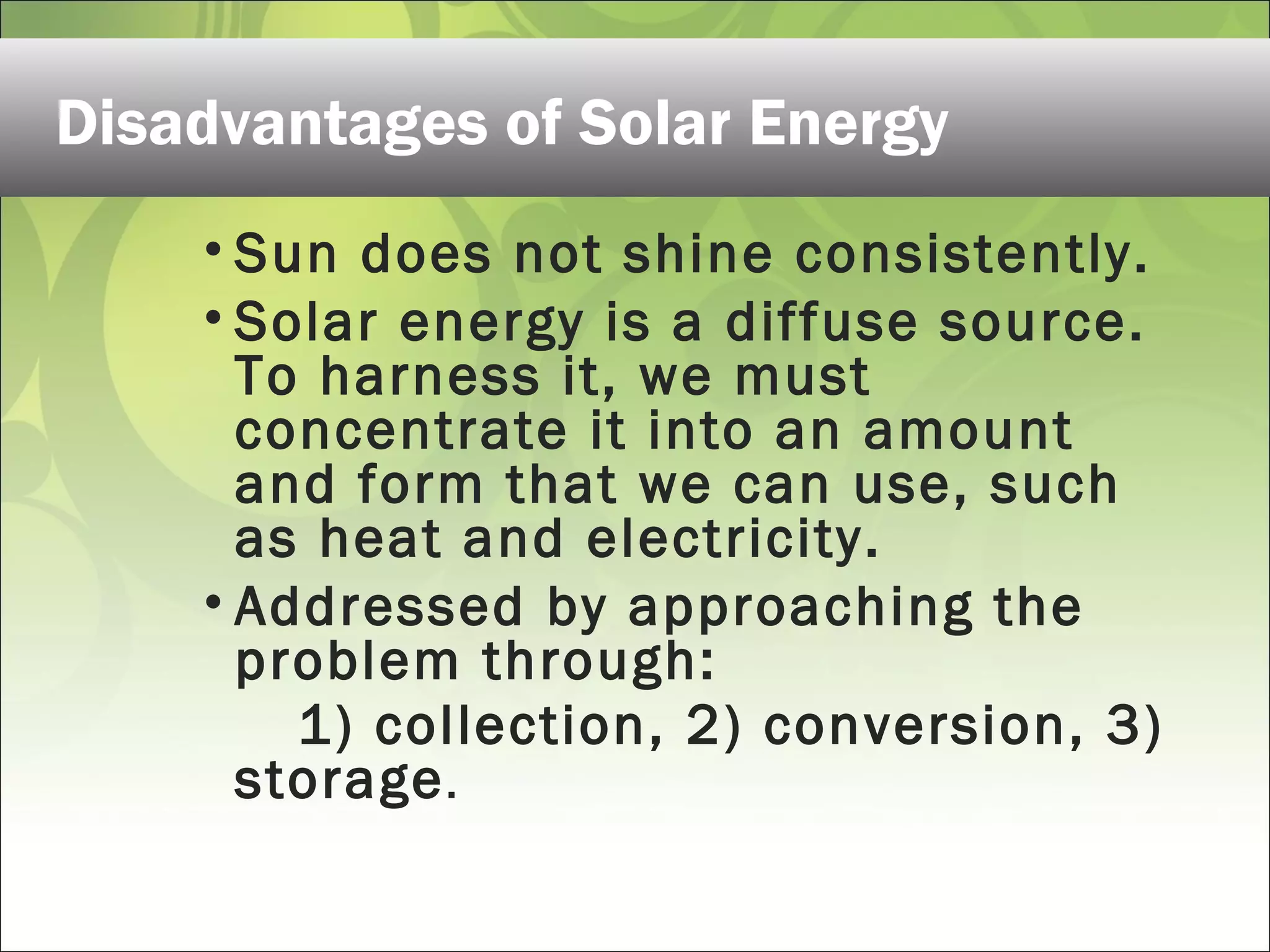 Disadvantages of Solar Energy
• Sun does not shine consistently.
• Solar energy is a diffuse source.
To harness it, we must
concentrate it into an amount
and form that we can use, such
as heat and electricity.
• Addressed by approaching the
problem through:
1) collection, 2) conversion, 3)
storage.
 