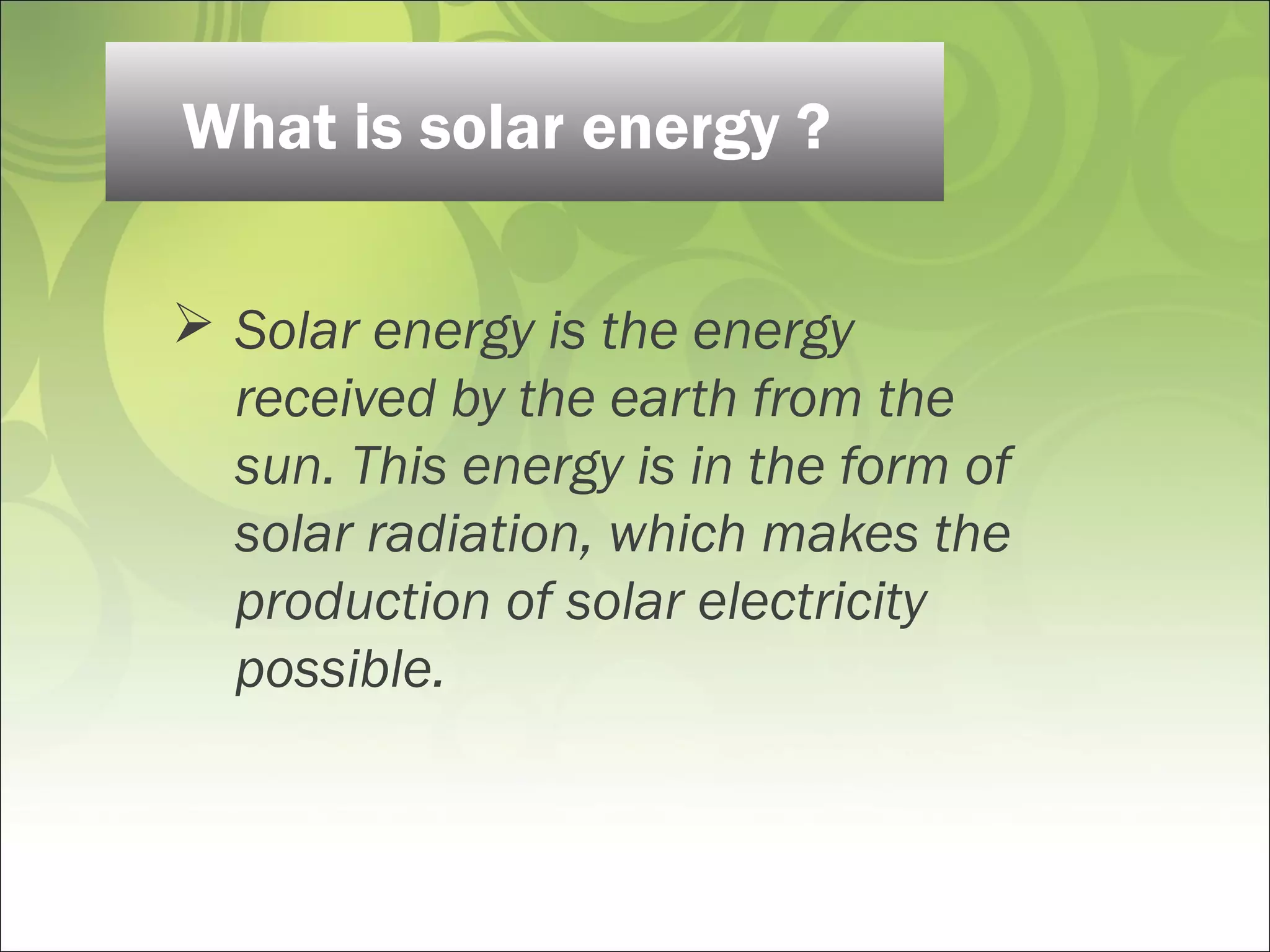  Solar energy is the energy
received by the earth from the
sun. This energy is in the form of
solar radiation, which makes the
production of solar electricity
possible.
What is solar energy ?
 