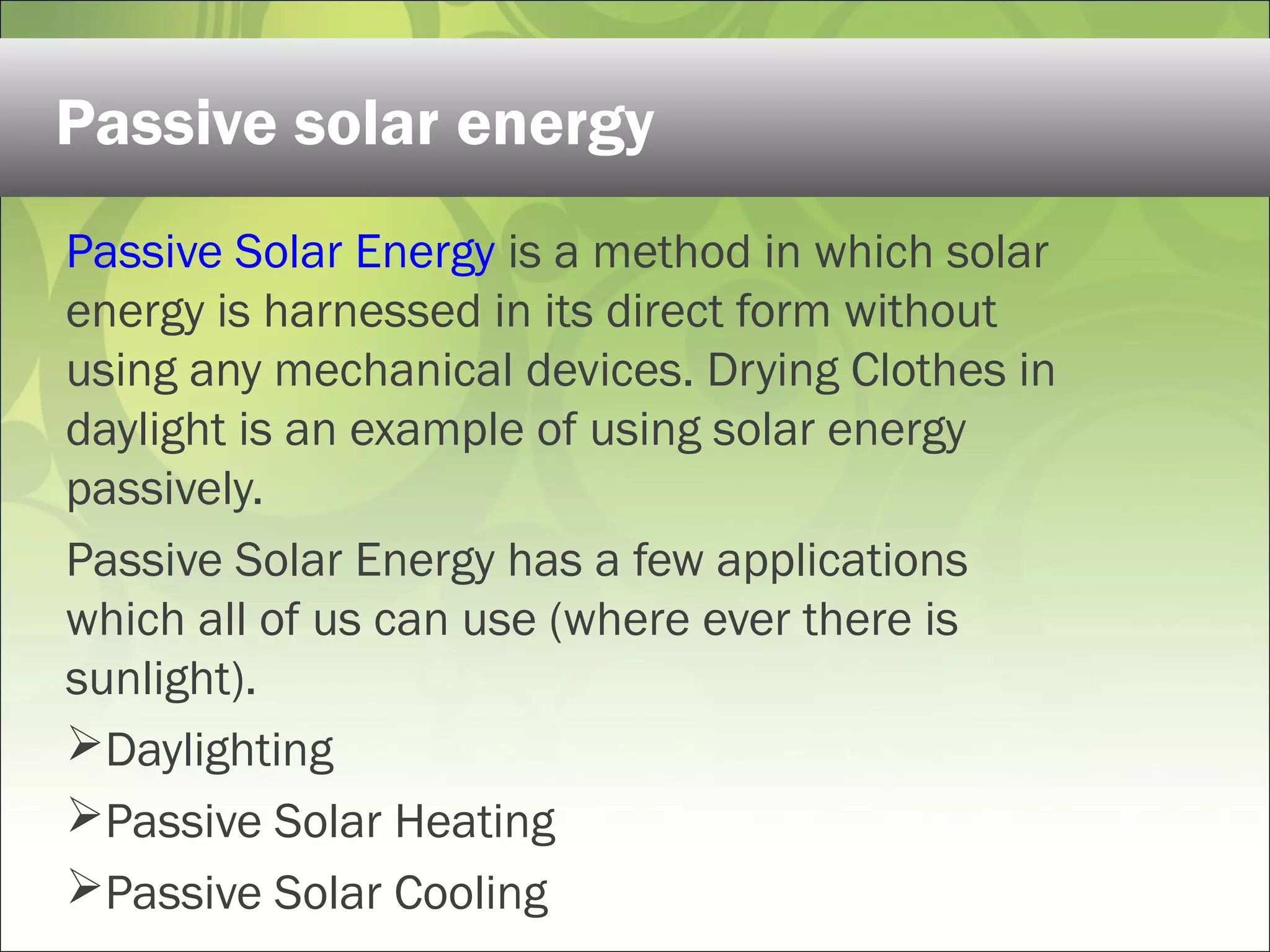Passive Solar Energy is a method in which solar
energy is harnessed in its direct form without
using any mechanical devices. Drying Clothes in
daylight is an example of using solar energy
passively.
Passive Solar Energy has a few applications
which all of us can use (where ever there is
sunlight).
Daylighting
Passive Solar Heating
Passive Solar Cooling
Passive solar energy
 