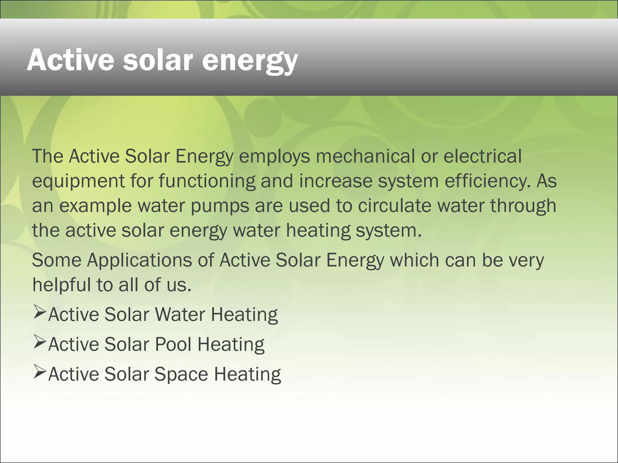 The Active Solar Energy employs mechanical or electrical
equipment for functioning and increase system efficiency. As
an example water pumps are used to circulate water through
the active solar energy water heating system.
Some Applications of Active Solar Energy which can be very
helpful to all of us.
Active Solar Water Heating
Active Solar Pool Heating
Active Solar Space Heating
Active solar energy
 