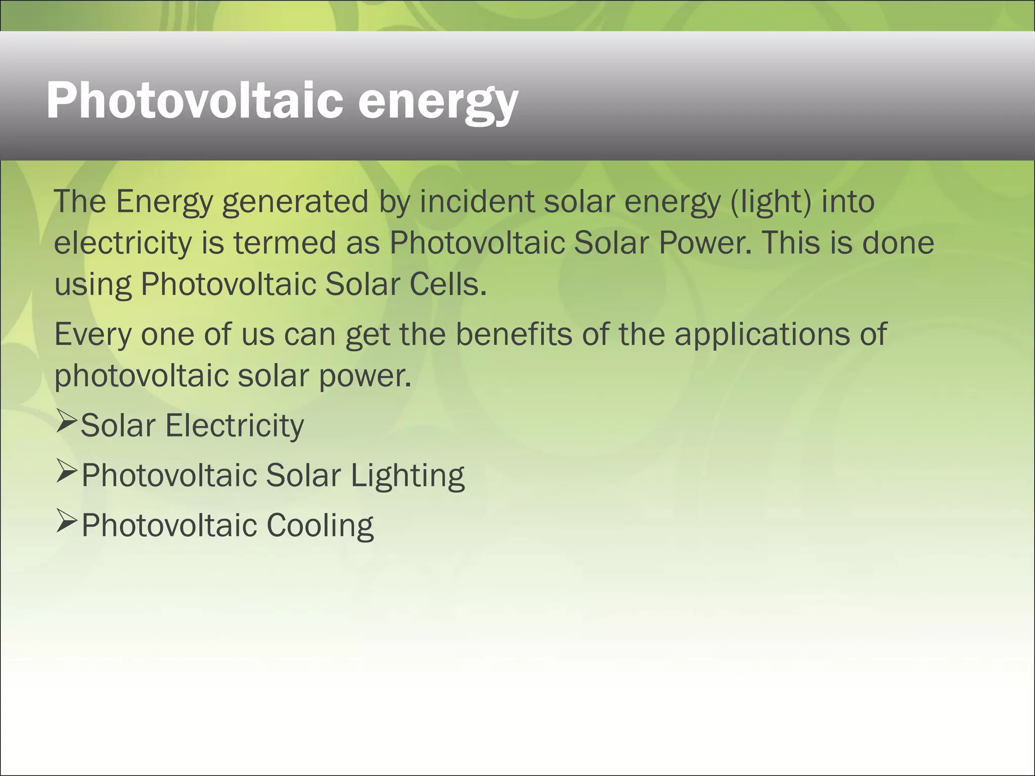 The Energy generated by incident solar energy (light) into
electricity is termed as Photovoltaic Solar Power. This is done
using Photovoltaic Solar Cells.
Every one of us can get the benefits of the applications of
photovoltaic solar power.
Solar Electricity
Photovoltaic Solar Lighting
Photovoltaic Cooling
Photovoltaic energy
 