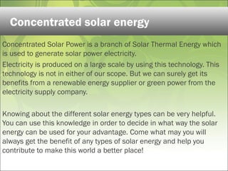 Concentrated Solar Power is a branch of Solar Thermal Energy which
is used to generate solar power electricity.
Electricity is produced on a large scale by using this technology. This
technology is not in either of our scope. But we can surely get its
benefits from a renewable energy supplier or green power from the
electricity supply company.
Knowing about the different solar energy types can be very helpful.
You can use this knowledge in order to decide in what way the solar
energy can be used for your advantage. Come what may you will
always get the benefit of any types of solar energy and help you
contribute to make this world a better place!
Concentrated solar energy
 
