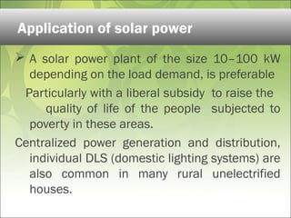  A solar power plant of the size 10–100 kW
depending on the load demand, is preferable
Particularly with a liberal subsidy to raise the
quality of life of the people subjected to
poverty in these areas.
Centralized power generation and distribution,
individual DLS (domestic lighting systems) are
also common in many rural unelectrified
houses.
Application of solar power
 